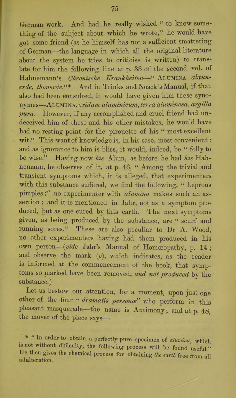 German work. And had he really wished  to know some- thing of the subject about which he wrote, he would have got some friend (as he himself has not a sufficient smattering of German—the language in which all the original literature about the system he tries to criticise is written) to trans- late for him the following line at p. 33 of the second vol. of Hahnemann's Chronische Krankheiten— Alumina alaun- erde, thonerdey* And in Trinks and Noack's Manual, if that also had been eonsulted, it would have given him these syno- nymes—Alumina, oxidum aliimimcum, terra aluminosa, argilla pur a. However, if any accomplished and cruel friend had un- deceived him of these and his other mistakes, he would have had no resting point for the pirouette of his  most excellent wit. This want of knowledge is, in his case, most convenient : and as ignorance to him is bliss, it would, indeed, be  folly to Tje wise. Having now Ms Alum, as before he had his Hah- nemann, he observes of it, at p. 46,  Among the trivial and transient symptoms which, it is alleged, that experimenters with this substance suffered, we find the following,  Leprous pimples;'' no experimenter with alumina makes such an as- sertion ; and it is mentioned in Jahr, not as a symptom pro- duced, but as one cured by this earth. The next symptoms given, as being produced by the substance, are  scurf and running sores. These are also peculiar to Dr A. Wood, no other experimenters having had them produced in his own person—{vide Jahr's Manual of Homoeopathy, p. 14 ; and observe the mai'k (o), which indicates, as the reader is informed at the commencement of the book, that symp- toms so marked have been removed, and not produced by the substance.) Let us bestow our attention, for a moment, upon just one other of the four  drainatis personce who perform in this pleasant masquerade—the name is Antimony; aAd at p. 48, the mover of the piece says— *  In order to obtain a perfectly pure specimen of ahtmina, which is not without difficulty, the following process will be found useful  He then gives the chemical process for obtaining the earth free from all adulteration.