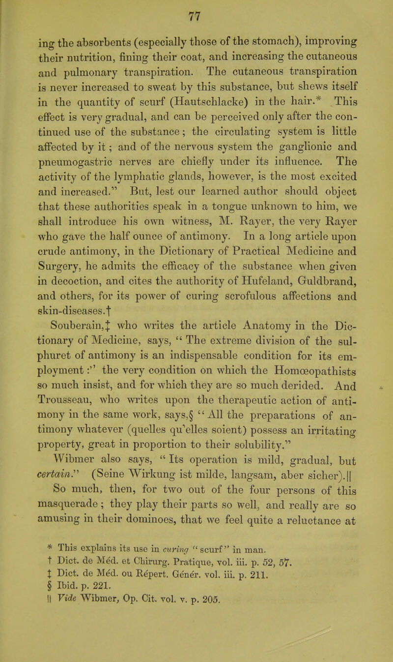 ing the absorbents (especially those of the stomach), improving their nutrition, fining their coat, and increasing the cutaneous and pulmonary transpiration. The cutaneous transpiration is never increased to sweat by this substance, but shews itself in the quantity of scurf (Hautschlacke) in the hair.* This effect is very gradual, and can be perceived only after the con- tinued use of the substance; the circulating system is little affected by it; and of the nervous system the ganglionic and pneumogastric nerves are chiefly under its influence. The activity of the lymphatic glands, however, is the most excited and increased. But, lest our learned author should object that these authorities speak in a tongue unknown to him, we shall introduce his own witness, M. Rayer, the very Rayer who gave the half ounce of antimony. In a long article upon crude antimony, in the Dictionary of Practical Medicine and Surgery, he admits the efficacy of the substance when given in decoction, and cites the authority of Hufeland, Guldbrand, and others, for its power of curing scrofulous affections and skin-diseases.t Souberain,J who writes the article Anatomy in the Dic- tionary of Medicine, says,  The extreme division of the sul- phuret of antimony is an indispensable condition for its em- ployment :'' the very condition on which the Homoeopathists so much insist, and for which they are so much derided. And Trousseau, who writes upon the therapeutic action of anti- mony in the same work, says,§ All the preparations of an- timony whatever (quelles qu'elles soient) possess an irritating property, great in proportion to their solubility. Wibmer also says,  Its operation is mild, gradual, but certain^ (Seine Wirkung ist milde, langsam, aber sicher).|| So much, then, for two out of the four persons of this masquerade; they play their parts so well, and really are so amusing in their dominoes, that we feel quite a reluctance at * This explains its use in curing  scurf in man. t Diet, de Med. et Chirurg. Pratique, vol. iii. p. 52, 57. X Diet, de Me'd. ou Re'pert. Ge'ner. vol. iii. p. 211. § Ibid. p. 221. II Vide Wibmer, Op. Cit. vol. v. p. 205.