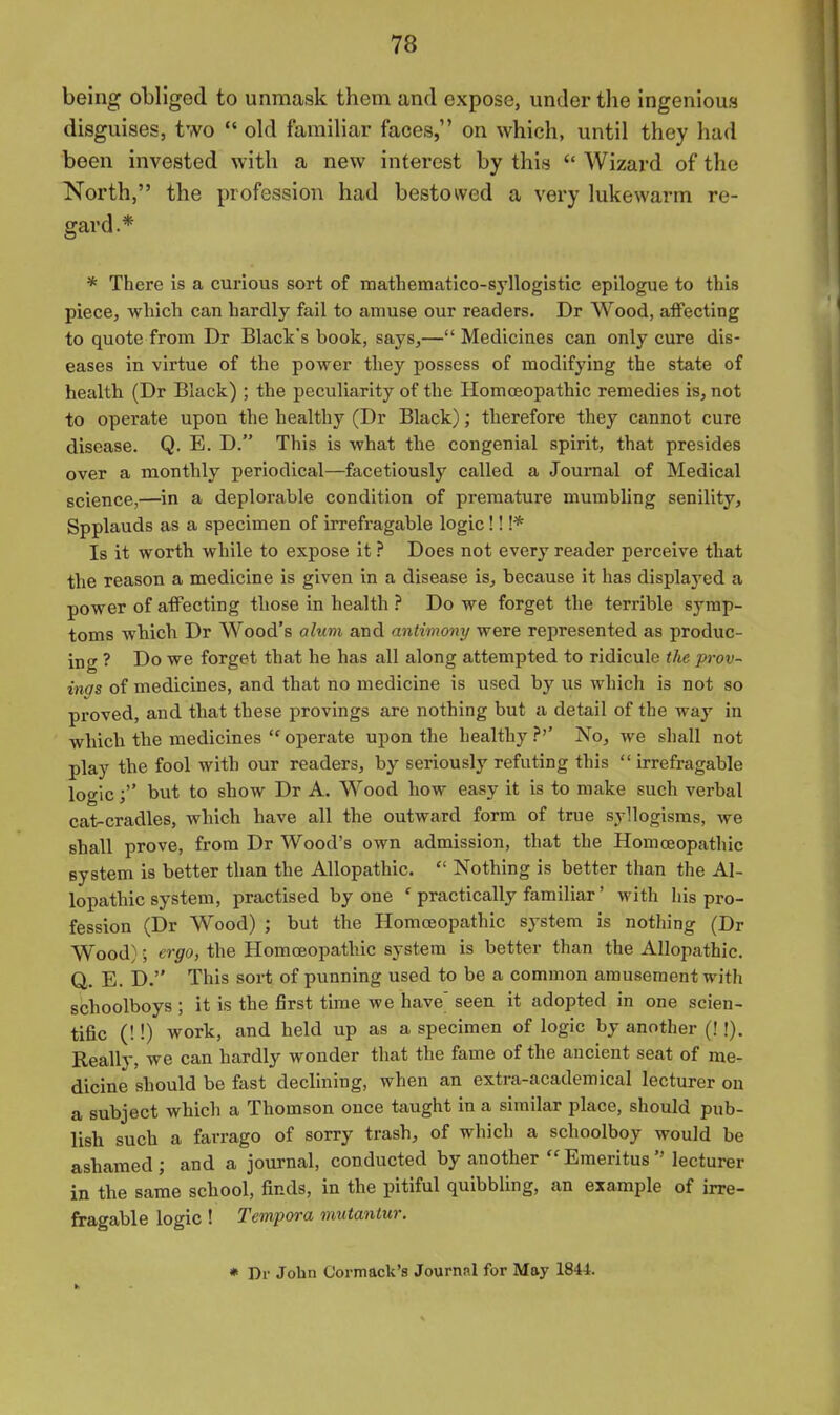 being obliged to unmask them and expose, under the ingenious disguises, two  old familiar faces, on which, until they had been invested with a new interest by this  Wizard of the North, the profession had bestowed a very lukewarm re- gard.* * There Is a curious sort of mathematico-syllogistic epilogue to this piece, which can hardly fail to amuse our readers. Dr Wood, affecting to quote from Dr Black's book, says,— Medicines can only cure dis- eases in virtue of the power they possess of modifying the state of health (Dr Black) ; the peculiarity of the HomcEopathic remedies is, not to operate upon the healthy (Dr Black); therefore they cannot cure disease. Q. E. D. This is what the congenial spirit, that presides over a monthly periodical—facetiously called a Journal of Medical science,—in a deplorable condition of premature mumbling senility, Spplauds as a specimen of irrefragable logic!! !* Is it worth while to expose it ? Does not every reader perceive that the reason a medicine is given in a disease is^ because it has displayed a power of affecting those in health ? Do we forget the terrible symp- toms which Dr Wood's alum and antimony were represented as produc- ing ? Do we forget that he has all along attempted to ridicule the prov- ings of medicines, and that no medicine is used by us which is not so proved, and that these provings are nothing but a detail of the way in which the medicines  operate upon the healthy ?'' No, we shall not play the fool with our readers, by seriously refuting this  irrefragable logicbut to show Dr A. Wood how easy it is to make such verbal cat-cradles, which have all the outward form of true syllogisms, we shall prove, from Dr Wood's own admission, that the Homoeopathic system is better than the Allopathic.  Nothing is better than the Al- lopathic system, practised by one ' practically familiar' with his pro- fession (Dr Wood) ; but the Homoeopathic system is nothing (Dr Wood); ergo, the Homoeopathic system is better than the Allopathic. Q. E. D. This sort of punning used to be a common amusement with schoolboys ; it is the first time we have' seen it adopted in one scien- tific (!!) work, and held up as a specimen of logic by another (!!). Really, we can hardly wonder that the fame of the ancient seat of me- dicine should be fast declining, when an extra-academical lecturer on a subject which a Thomson once taught in a similar place, should pub- lish such a farrago of sorry trash, of which a schoolboy would be ashamed; and a journal, conducted by another Emeritus lecturer in the same school, finds, in the pitiful quibbling, an example of irre- fragable logic ! Tempera mutaniur. * Dr John Cormack's Journal for May 1844.