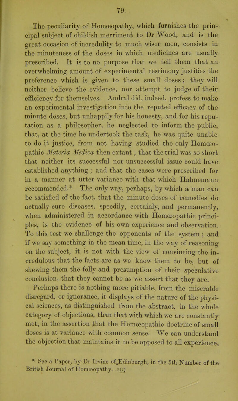The peculiarity of Homoeopatliy, which furnishes the prin- cipal subject of childish merriment to Dr Wood, and is the great occasion of incredulity to much wiser men, consists in the minuteness of the doses in which medicines are usually prescribed. It is to no purpose that we tell them that an overwhelming amount of experimental testimony justifies the preference which is given to these small doses; they will neither believe the evidence, nor attempt to judge of their efficiency for themselves. Andral did, indeed, profess to make an experimental investigation into the reputed efficacy of the minute doses, but unhappily for his honesty, and for his repu- tation as a philosopher, he neglected to inform the public, that, at the time he undertook the task, he was quite unable to do it justice, from not having studied the only Homoeo- pathic Materia Medica then extant; that the trial was so short that neither its successful nor unsuccessful issue could have established anything ; and that the cases were prescribed for in a manner at utter variance with that which Hahnemann recommended.* The only way, perhaps, by which a man can be satisfied of the fact, that the minute doses of remedies do actually cure diseases, speedily, certainly, and permanently, when administered in accordance with Homoeopathic princi- ples, is the evidence of his own experience and observation. To this test we challenge the opponents of the system ; and if we say something in the mean time, in the way of reasoning on the subject, it is not with the view of convincing the in- credulous that the facts are as we know them to be. but of shewing them the folly and presumption of their speculative conclusion, that they cannot be as we assert that they are. Perhaps there is nothing more pitiable, from the miserable disregard, or ignorance, it displays of the nature of the physi- cal sciences, as distinguished from the abstract, in the whole category of objections, than that with which we are constantly met, in the assertion that the Homoeopathic doctrine of small doses is at variance with common sense. We can understand the objection that maintains it to be opposed to all experience, * See a Paper, by Dr Irvine of^Edinburgh, in the 5th Number of the British Journal of Homoeopathy, .'/jj