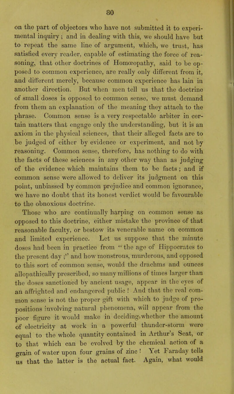 on tho part of objectors who have not submitted it to experi- mental inquiry; and in dealing with this, we should have but to repeat the same line of argum.ent, which, we trust, has satisfied every reader, capable of estimating the force of rea- soning, that other doctrines of Homoeopathy, said to be op- posed to common experience, are really only different from it, and different merely, because common experience has lain in another direction. But when men tell us that the doctrine of small doses is opposed to common sense, we must demand from them an explanation of the meaning they attach to the phrase. Common sense is a very respectable arbiter in cer- tain matters that engage only the understanding, but it is an axiom in the physical sciences, that their alleged facts are to be judged of either by evidence or experiment, and not by reasoning. Common sense, therefore, has nothing to do with the facts of these sciences in any other way than as judging of the evidence which maintains them to be facts ; and if common sense were allowed to deliver its judgment on this point, unbiassed by common prejudice and common ignorance, we have no doubt that its honest verdict would be favourable to the obnoxious doctrine. Those who are continually harping on common sense as opposed to this doctrine, either mistake the province of that reasonable faculty, or bestow its venerable name on common and limited experience. Let us suppose that the minute doses had been in practice from  the age of Hippocrates to the present day ;'' and how monstrous, murderous, and opposed to this sort of common sense, would the drachms and ounces allopathically prescribed, so many millions of times larger than the doses sanctioned by ancient usage, appear in the eyes of an affrighted and endangered public ! And that the real com- mon sense is not the proper gift with which to judge of pro- positions involving natural phenomena, will appear from the poor figure it would make in deciding.whether the amount of electricity at work in a powerful thunder-storm were equal to the whole quantity contained in Arthur's Seat, or to that which can be evolved by the chemical action of a grain of water upon four grains of zinc ! Yet Faraday tells us that the latter is the actual fact. Again, what would