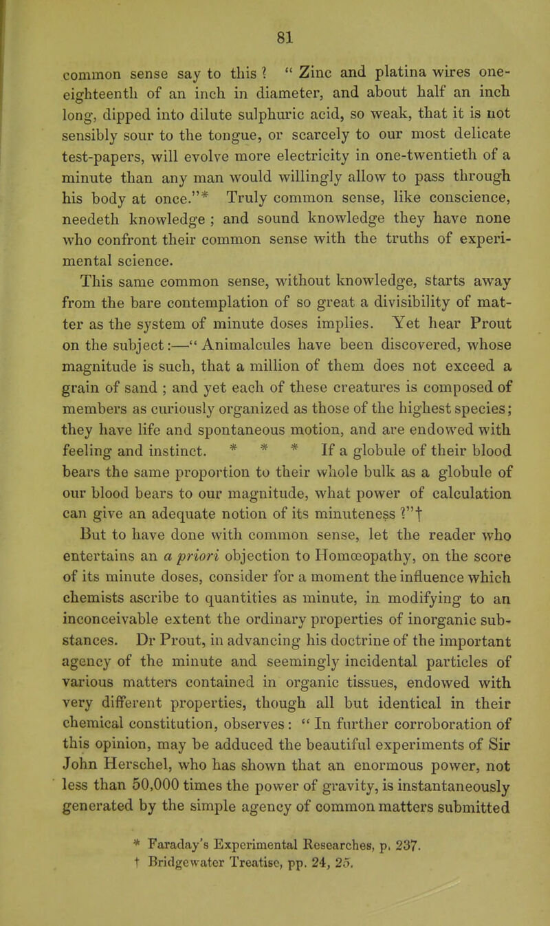common sense say to this 1  Zinc and platina wires one- eighteenth of an inch in diameter, and about half an inch long, dipped into dilute sulphuric acid, so weak, that it is not sensibly sour to the tongue, or scarcely to our most delicate test-papers, will evolve more electricity in one-twentieth of a minute than any man would willingly allow to pass through his body at once.* Truly common sense, like conscience, needeth knowledge ; and sound knowledge they have none who confront their common sense with the truths of experi- mental science. This same common sense, without knowledge, starts away from the bare contemplation of so great a divisibility of mat- ter as the system of minute doses implies. Yet hear Prout on the subject:—Animalcules have been discovered, whose magnitude is such, that a million of them does not exceed a grain of sand ; and yet each of these creatures is composed of members as curiously organized as those of the highest species; they have life and spontaneous motion, and are endowed with feeling and instinct. * * * If a globule of their blood bears the same proportion to their whole bulk as a globule of our blood bears to our magnitude, what power of calculation can give an adequate notion of its minuteness V^] But to have done with common sense, let the reader who entertains an a priori objection to Homoeopathy, on the score of its minute doses, consider for a moment the influence which chemists ascribe to quantities as minute, in modifying to an inconceivable extent the ordinary properties of inorganic sub- stances. Dr Prout, in advancing his doctrine of the important agency of the minute and seemingly incidental particles of various matters contained in organic tissues, endowed with very different properties, though all but identical in their chemical constitution, observes :  In further corroboration of this opinion, may be adduced the beautiful experiments of Sir John Herschel, who has shown that an enormous power, not less than 50,000 times the power of gravity, is instantaneously generated by the simple agency of common matters submitted * Faraday's Experimental Researches, p. 237- t Bridgewater Treatise, pp. 24, 26.