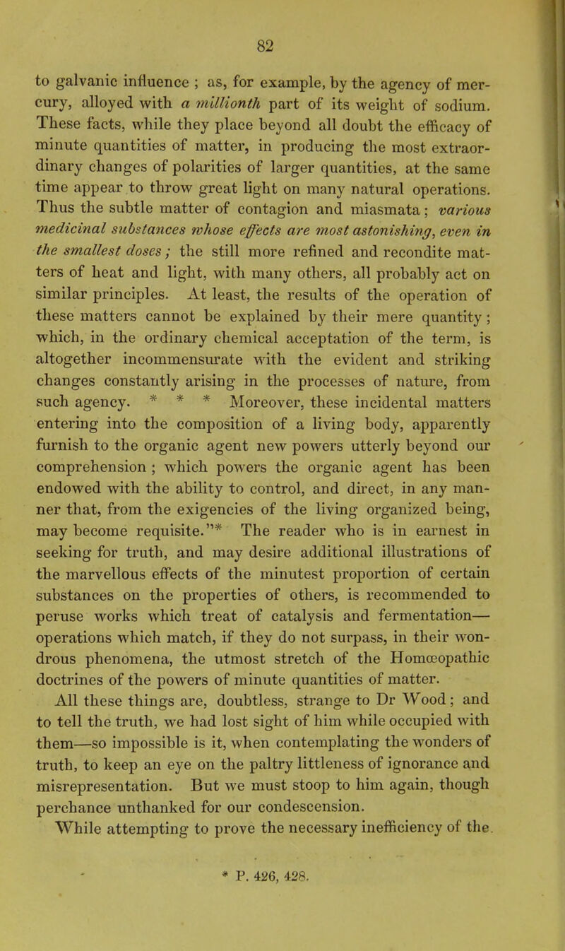 to galvanic influence ; as, for example, by the agency of mer- cury, alloyed with a millionth part of its weight of sodium. These facts, while they place beyond all doubt the efficacy of minute quantities of matter, in producing the most extraor- dinary changes of polarities of larger quantities, at the same time appear to throw great light on many natural operations. Thus the subtle matter of contagion and miasmata; various medicinal substances whose effects are most astonishing, even in the smallest closes; the still more refined and recondite mat- ters of heat and light, with many others, all probably act on similar principles. At least, the results of the operation of these matters cannot be explained by their mere quantity ; which, in the ordinary chemical acceptation of the term, is altogether incommensurate with the evident and striking changes constantly arising in the processes of nature, from such agency. * * * Moreover, these incidental matters entering into the composition of a living body, apparently furnish to the organic agent new powers utterly beyond our comprehension ; which powers the organic agent has been endowed with the ability to control, and direct, in any man- ner that, from the exigencies of the living organized being, may become requisite.* The reader who is in earnest in seeking for truth, and may desire additional illustrations of the marvellous effects of the minutest proportion of certain substances on the properties of others, is recommended to peruse works which treat of catalysis and fermentation— operations which match, if they do not surpass, in their won- drous phenomena, the utmost stretch of the Homoeopathic doctrines of the powers of minute quantities of matter. All these things are, doubtless, strange to Dr Wood; and to tell the truth, we had lost sight of him while occupied with them—so impossible is it, when contemplating the wonders of truth, to keep an eye on the paltry littleness of ignorance and misrepresentation. But we must stoop to him again, though perchance unthanked for our condescension. While attempting to prove the necessary inefficiency of the. * P. 426, 428,