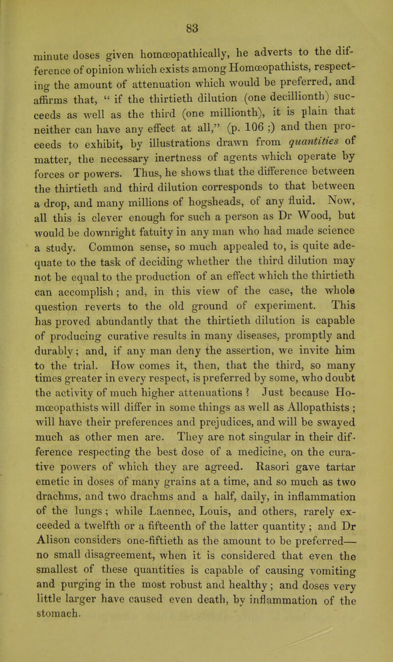 minute doses given homoeopathically, he adverts to the dif- ference of opinion which exists among Homoeopathists, respect- ing the amount of attenuation which would be preferred, and affirms that,  if the thirtieth dilution (one decillionth) suc- ceeds as well as the third (one millionth), it is plain that neither can have any effect at all, (p. 106 ;) and then pro- ceeds to exhibit, by illustrations drawn from quantities of matter, the necessary inertness of agents which operate by forces or powers. Thus, he shows that the difference between the thirtieth and third dilution corresponds to that between a drop, and many millions of hogsheads, of any fluid. Now, all this is clever enough for such a person as Dr Wood, but would be downright fatuity in any man who had made science a study. Common sense, so much appealed to, is quite ade- quate to the task of deciding whether the third dilution may not be equal to the production of an effect which the thirtieth can accomplish; and, in this view of the case, the whole question reverts to the old ground of experiment. This has proved abundantly that the thirtieth dilution is capable of producing curative results in many diseases, promptly and durably; and, if any man deny the assertion, we invite him to the trial. How comes it, then, that the third, so many times greater in every respect, is preferred by some, who doubt the activity of much higher attenuations % Just because Ho- moeopathists will differ in some things as well as Allopathists ; will have their preferences and prejudices, and will be swayed much as other men are. They are not singular in their dif- ference respecting the best dose of a medicine, on the cura- tive powers of which they are agreed. Rasori gave tartar emetic in doses of many grains at a time, and so much as two drachms, and two drachms and a half, daily, in inflammation of the lungs; while Laennec, Louis, and others, rarely ex- ceeded a twelfth or a fifteenth of the latter quantity; and Dr Alison considers one-fiftieth as the amount to be preferred— no small disagreement, when it is considered that even the smallest of these quantities is capable of causing vomiting and purging in the most robust and healthy ; and doses very little larger have caused even death, by inflammation of the stomach.
