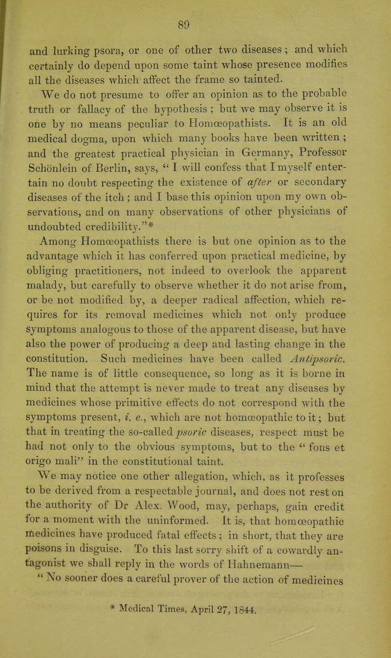 80 and lurking psora, or one of other two diseases; and which certainly do depend upon some taint whose presence modifies all the diseases which affect the frame so tainted. We do not presume to offer an opinion as to the probable truth or fallacy of the hypothesis ; but we may observe it is one by no means peculiar to Honioeopathists. It is an old medical dogma, upon which many books have been written ; and the greatest practical physician in Germany, Professor Schonlein of Berlin, says,  I will confess that I myself enter- tain no doubt respecting the exiGtence of after or secondary diseases of the itch; and I base this opinion upon my own ob- servations, and on many observations of other physicians of undoubted credibility.* Among Honioeopathists there is but one opinion as to the advantage which it has conferred upon practical medicine, by obliging practitioners, not indeed to overlook the apparent malady, but carefully to observe whether it do notarise from, or be not modified by, a deeper radical affection, which re- quires for its removal medicines which not only produce symptoms analogous to those of the apparent disease, but have also the power of producing a deep and lasting change in the constitution. Such medicines have been called Antipsoric. The name is of little consequence, so long as it is borne in mind that the attempt is never made to treat any diseases by medicines whose primitive effects do not correspond with the symptoms present, ^. e., which are not homosopathic to it; but that in treating the so-called diseases, respect must be had not only to the obvious symptoms, but to the  fons et origo mali in the constitutional taint. We may notice one other allegation, which, as it professes to be derived from a respectable journal, and does not rest on the authority of Dr Alex. Wood, may, perhaps, gain credit for a moment with the uninformed. It is, that homoeopathic medicines have produced fatal effects; in short, that they are poisons in disguise. To this last sorry sliift of a cowardly an- tagonist we shall reply in the words of Hahnemann—  No sooner does a careful prover of the action of medicines * Medical Times, April 27, 1844.