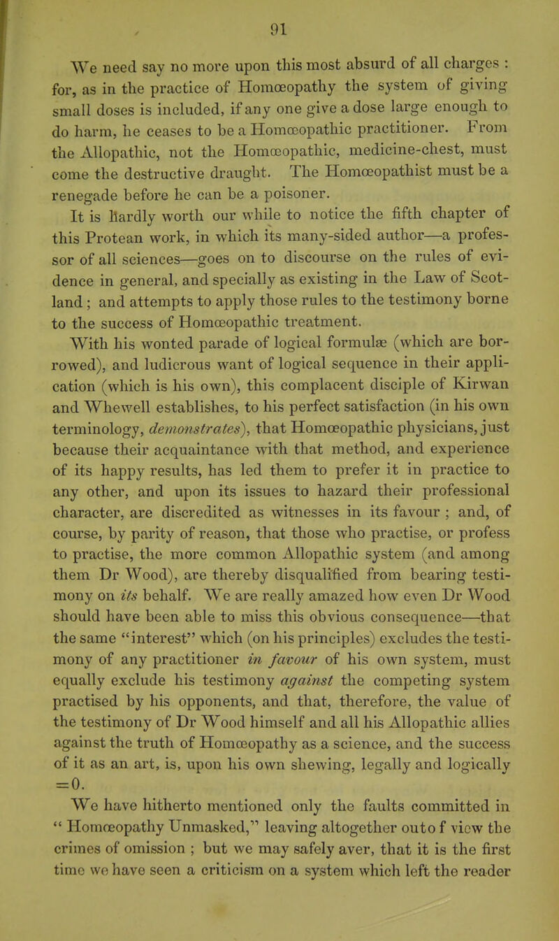 We need say no more upon this most absurd of all charges : for, as in the practice of Homoeopathy the system of giving small doses is included, if any one give a dose large enough to do harm, he ceases to be a Homoeopathic practitioner. From the Allopathic, not the Homoeopathic, medicine-chest, must come the destructive draught. The Homceopathist must be a renegade before he can be a poisoner. It is hardly worth our while to notice the fifth chapter of this Protean work, in which its many-sided author—a profes- sor of all sciences—goes on to discourse on the rules of evi- dence in general, and specially as existing in the Law of Scot- land ; and attempts to apply those rules to the testimony borne to the success of Homoeopathic treatment. With his wonted parade of logical formulae (which are bor- rowed), and ludicrous want of logical sequence in their appli- cation (which is his own), this complacent disciple of Kirwan and Whewell establishes, to his perfect satisfaction (in his own terminology, demonstrates), that Homoeopathic physicians, just because their acquaintance with that method, and experience of its happy results, has led them to prefer it in practice to any other, and upon its issues to hazard their professional character, are discredited as witnesses in its favour ; and, of course, by parity of reason, that those who practise, or profess to practise, the more common Allopathic system (and among them Dr Wood), are thereby disqualified from bearing testi- mony on its behalf. We are really amazed how even Dr Wood should have been able to miss this obvious consequence—that the same interest which (on his principles) excludes the testi- mony of any practitioner in favour of his own system, must equally exclude his testimony against the competing system practised by his opponents, and that, therefore, the value of the testimony of Dr Wood himself and all his Allopathic allies against the truth of Homoeopathy as a science, and the success of it as an art, is, upon his own shewing, legally and logically = 0. We have hitherto mentioned only the faults committed in  Homoeopathy Unmasked, leaving altogether outo f view the crimes of omission ; but we may safely aver, that it is the first time wo have seen a criticism on a system which left the reader