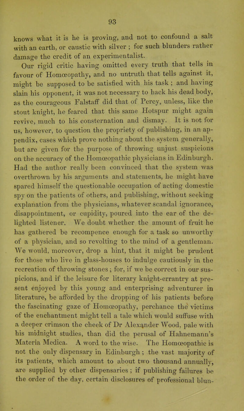 knows what it is he is proving, and not to confound a salt with an earth, or caustic with silver ; for such blunders rather damage the credit of an experimentalist. Our rigid critic having omitted every truth that tells in favour of Homoeopathy, and no untruth that tells against it, might be supposed to be satisfied with his task ; and having slain his opponent, it was not necessary to hack his dead body, as the courageous FalstaiF did that of Percy, unless, like the stout knight, he feared that this same Hotspur might again revive, much to his consternation and dismay. It is not for us, however, to question the propriety of publishing, in an ap- pendix, cases which prove nothing about the system generally, but are given for the purpose of throwing unjust suspicions on the accuracy of the Homoeopathic physicians in Edinburgh. Had the author really been convinced that the system was overthrown by his arguments and statements, he might have spared himself the questionable occupation of acting domestic spy on the patients of others, and publishing, without seeking explanation from the physicians, whatever scandal ignorance, disappointment, or cupidity, poured into the ear of the de- lighted listener. We doubt whether the amount of fruit he has gathered be recompence enough for a task so unworthy of a physician, and so revolting to the mind of a gentleman. We would, moreover, drop a hint, that it might be prudent for those who live in glass-houses to indulge cautiously in the recreation of throwing stones ; for, if we be correct in our sus- picions, and if the leisure for literary knight-errantry at pre- sent enjoyed by this young and enterprising adventurer in literature, be afforded by the dropping of his patients before the fascinating gaze of Homceopathy, perchance the victims of the enchantment might tell a tale which would suffuse with a deeper crimson the cheek of Dr Alexander Wood, pale with his midnight studies, than did the perusal of Hahnemann's Materia Medica. A word to the wise. The Homoeopathic is not the only dispensary in Edinburgh ; the vast majority of its patients, which amount to about two thousand annually, are supplied by other dispensaries ; if publishing failures bo the order of the day, certain disclosures of professional blun-