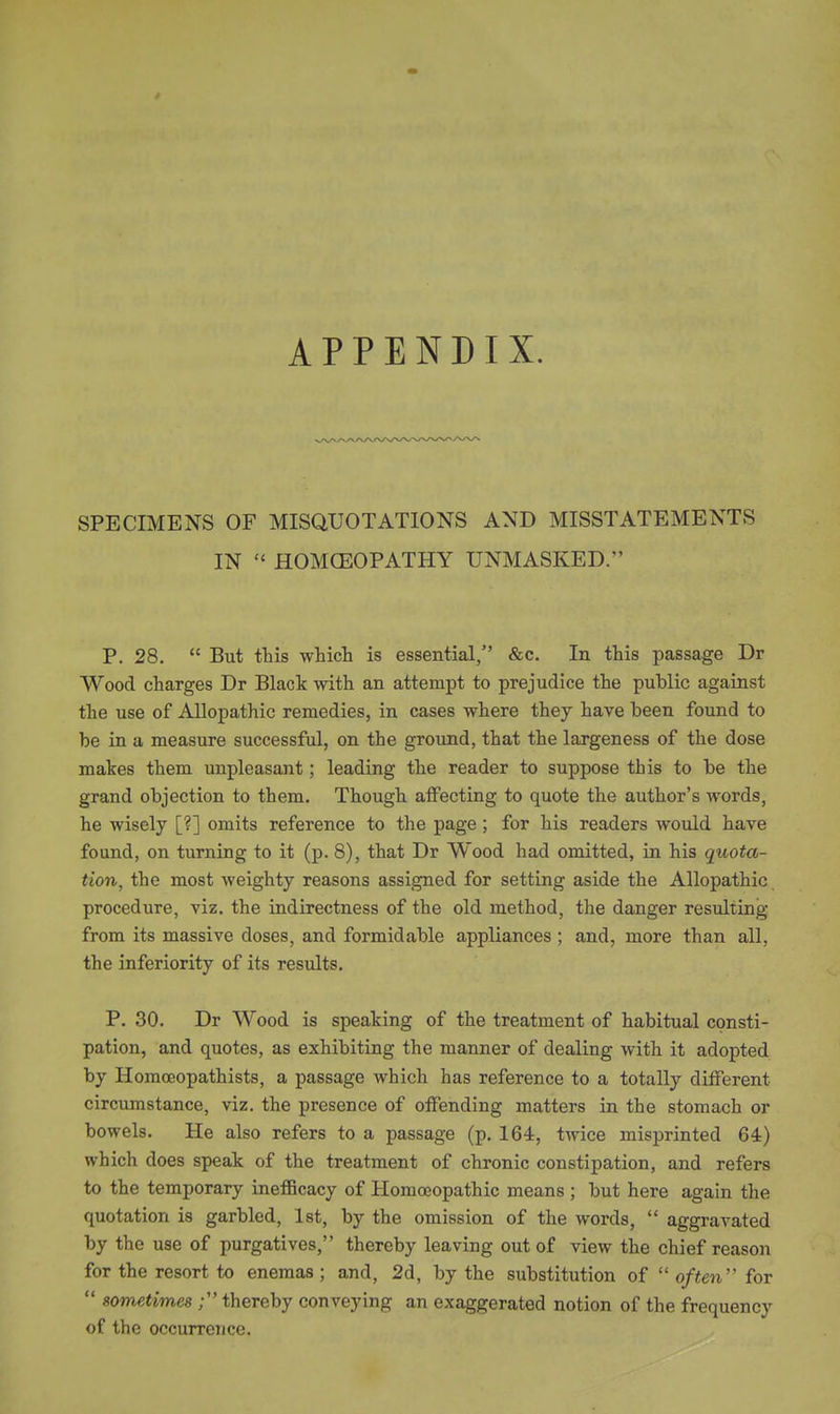 SPECIMENS OF MISQUOTATIONS AND MISSTATEMENTS IN  HOMOEOPATHY UNMASKED. P. 28.  But tbis which is essential, &c. In this passage Dr Wood charges Dr Black with an attempt to prejudice the public against the use of Allopathic remedies, in cases where they have been found to be in a measure successful, on the ground, that the largeness of the dose makes them unpleasant; leading the reader to suppose this to be the grand objection to them. Though aflFecting to quote the author's words, he wisely [?] omits reference to the page; for his readers would have found, on turning to it (p. 8), that Dr Wood had omitted, in his quota- tion, the most weighty reasons assigned for setting aside the Allopathic procedure, viz. the indirectness of the old method, the danger resulting from its massive doses, and formidable appliances ; and, more than all, the inferiority of its results. P. 30. Dr Wood is speaking of the treatment of habitual consti- pation, and quotes, as exhibiting the manner of dealing with it adopted by Homoeopathists, a passage which has reference to a totally ditferent circumstance, viz. the presence of oifending matters in the stomach or bowels. He also refers to a passage (p. 164, twice misprinted 64) which does speak of the treatment of chronic constipation, and refers to the temporary ineflBcacy of Homoeopathic means ; but here again the quotation is garbled, 1st, by the omission of the words,  aggravated by the use of purgatives, thereby leaving out of view the chief reason for the resort to enemas ; and, 2d, by the substitution of  often'' for  sometimes ; thereby conveying an exaggerated notion of the frequency of the occurrence.