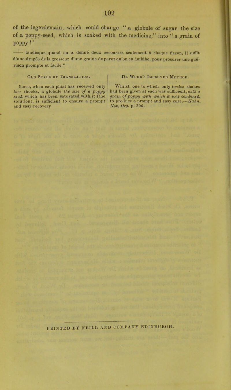 of the legerdemain, which could change  a globule of sugar the size of a poppy-seed, which is soaked with the medicine, into  a grain of poppy ! ' tnndisque qunnd on a donne deux secousses seulement » cliaque ilacon, il suflTit d'une dr;ig6B de la grosseur d'une graiae de pavot qu'ua en imbibe, pour procurer uno gug- r'.son prompte et facile. Old Style of Tbanslation. Since, when each phial has received only two shocks, a globule the size of a poppy seid, wliich has been saturated with it (the solulion), is sufficient to ensure a prompt and easy recovery Db Wood's Impboved Method. Whilst one to which only twtlve shakes had been given at each was sufficient, with a grain, of poppy with which it was combined, to produce a prompt and easy cure.—Hahn. Nov. Org. p. 306. VKINXED BY NEILL AND COMPANY EDINBUKGIF.