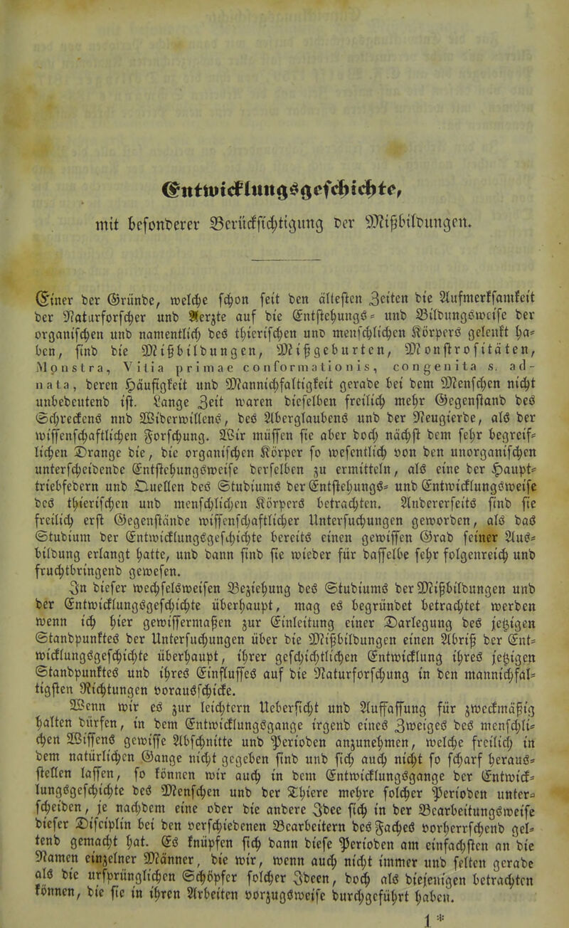 mit befont>erer Scrürfftc^tigung t>cr 9}ftf6tbunc3en. @iner ber ©rünbe, wel^e fd^on feit ben älteflen Betten fcte Slufnterffamfett ber ??otarforfc^er unb Äer^te auf bte Sntjle^uugö- unb IBilbungötrctfe ber orgam'fc^en unb namentltf^ beö t^iert'fc^en uni5 meufc^h'c^en ^örpcrö geleuft ^a* ben, ftnb bte SDZtgbtlbunßen, SDii^geburten, SD?onflrofitäten, iMpnstra, Villa primae c o ii fo r m a t i o n i s , congenita s. a (1- nata, beren Jpäuftöfett unb 5D?anmc^faUtgfeit gerabc bet bem 5D?enfc^en nic^t unbebcutenb t|^. ^ange u^aren btcfelben freiließ me^r ©egenftanb beö (Srf;ve(fcnö nnb ©tbcrroißens?, beö SIbergtaubenö unb ber SReugierbe, aU ber Wi'ffenfc^afth'c^en gorfc^ung. SCnr miiffen fte aber bod; näd)^ bcnt fel;r begreif* liefen ^Drange bte, bte organifd^en törper fo wcfcntlic^ öon ben unorganif(|en unterfdjeibenbe Sntftc^ungöroetfe bcrfelben ju ermitteln, aU eine ber ^aupt== triebfebern unb Cueltcn beö ®tubium<? ber (5nt|le(;ungö* unb ©ntwtdlungöweifc bcö t(;ierifc^cn unb menfd;Iid)cn Hör|>crö betrauten. Slnbcrerfeitö ftnb fte frcilid) erfl ©egenftdnbe wiffcnfd^aftli^er Unterfuc^ungen geworben, aU baö ©tubium ber (Sntwicf(ung<?gefi^ict)te bereitö einen gen^iffen ®rab feiner %üß' tilbung erlangt ^atte, unb bann ftnb fte wieber für baffelbe fe^r folgenreich^ unb fruc^tbringenb geit>efen. 5tt biefer wec^felötDeifen SBejie|)ung beö ©tubiumö ber 9)?i^bilbungen unb ber (5ntftiicflungögefc()ic^te überJ)au))t, mag eö begrünbet hüxaö)tü werben wenn tc^ ^ier gewijfermafen jur Einleitung einer ^Darlegung beö jel^tgen ©tanbpunfteö ber Unterfu^ungen über bie 3)?i§bilbungen einen %bxi^ ber dnU wi(f(ungögefc^id;te überhaupt, t()rer gefd)id)tlic{)en ©ntwicEIung i^reö /ewigen ©tanbpunfteö unb i^reö (Jinflujfeö auf bie 9?aturforf^ung in ben mannid^fal= ttgj^eit 9?t(^tungen t)orau6fc^i(fe. Senn wir eö jur Ieici;tern Ucberjtdjt unb 5Iufajfung für jwecfmäptg galten bürfcn, in bem (5ntwicflungs3gange t'rgenb eineö BttJeiße«^ beö menfcl;li* c^cn aßiffenö gcwiffe 5tbf(i^nitte unb ^eriobcn anjune^men, welche frcilid) in bem natürlitJ^cn ©angc nic^t gegeben ftnb unb fic^ aud^ nic^t fo fc^arf ^erauö= fleHen laffen, fo fönnen wir au^^ in bem (Jntwidlungögange ber iintmä' lungögefc^ic^tc beö Ü)?enfc^en unb ber Sttjiere me^re foI(|er l^eriobcn unter== fd;eiben, je nad)bcm eine ober bie anberc 3bee ft(^ in ber 33carbeitungöwcife biefer Difciplin bei ben öerfc^iebenen ^Bearbeitern beö gac^eö öort)errfd)cnb gel^ tenb gemad)t (;at. dß fjiü))fcn ftc^ bann biefe ^erioben om einfad;ftcn an bie 9?amen einzelner Scanner, bie wir, wenn aut^ nic^t immer unb fetten gcrabc alö bte urfprünglichen (Schöpfer folt^er 3bccn, bod^ alö biei'cnigen betrachten fönnen, bte fic in i^ren 2trbeiten öorjugöweife burd;gcfü^rt (;abcu. 1 *