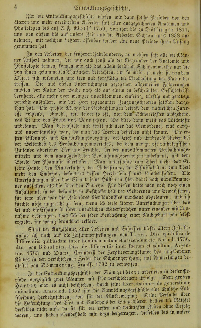 giir bie (ynttvtcflunoöoffd^idjte biirfcn mx bann fo(d;c ^Jcnobcn öon ben älteren «nb nie^r öereinjeltcn Slrbciton faft aKcr aucöcjcidjnctcn ^inatomcn unb ^I)9|toro9cn hii auf S.g. äßolff 1759, »on Ü;m liö juDödinocr 1817, «nb öon biefem Hö auf unfere 3eit unb bi'e 2Irtctten ©djwann'ö 1838 an» nehmen, mit welchem Sel^tern offenbar wieber eine neue ^en'obe ifiren Stnfang genommen ^t. 3n ben Slrtseiten ber frii(;cren 3a()rt)unberte, an wcldjen fafi afle bic5!)?än* iter Slnt^eü na(;men, bte wix and) fonft aU bt'c begrünter bcr Anatomie unb ^§9fioIogie !enncn, fönncn mx alö baö aßein bleibenb @cl;ä^cnön)ertl}e nur bie öon t^nen gefammetten2;i)atfad)cn I^etracl;tcn, um fo mct;r, {c mcljr ficrcinbem SDhiid ft^ wibmeten unb treu unb forgfältig bie 23eobacf;tung ber 3^atur be» trefiren. 2)ie auö bicfcn llnterfud;uni3en oqoßenen oHgemeinen golQerungen mußten ber Statur ber ©ad;e nad; alö auf einem ju befd;rönftcn ®efid;tcfreifc fceru^enb, at(e mel;r ober weniger unyoflfommcn, einfeitig, bürftig unb gerabeju üerfe^It auöfaßen, wie baö ^ecr fcgenanntcr 3cugungctl}coricn fottfam bärge*- t^an ^at. 2)ie grij^te SJienge ber Öeobadjtnngcn betraf, bem natürlid;cn 3nter» effe folgenb, obwol;!, wie leibcr fo oft, tion bem*<Sd>wierigften au^ge^enb, baö (ii unb ben götuö besS 9)?enf djen. S)a blieb bann meij> baö 2Bid;tigftc «nbefannt. SSftan betrachtete unb ftritt ftd; über baö ©ewovbene, waö bur^^* auö unöerj^änblic^ war, ba man baö Serben beffclbcn nidjt fannte. 2)ie er* ften Silbungö* unb @ntwid(ungööorgänge beö ßrieö unb (5mbri;o'ö blieben bei ber (Seltenheit beö 23eobad;tungömatcriaIeö, bei bem nur ju oft pat^ologifchcn 3u|lanbe abortirter Sier unb grüd;te, bei ben unooflfommenen S?eobad)tungß* mittein unb bem unauögebilbeten 33cobad;tung<?ccrmögen unbefannt, unb bem ©piete ber ^h^^ntafte übcriaffen. 3)?an untcrfudjte jum St^eil mc^r baö (5i, feine ^äute, ben 9)?utterfud;en, ben DMelftrang, bie (Jipfftgfeiten; jum S^^eil mehr ben ^mbrt)0, befonberö bc||en ^crjfrciölauf unb Jlnodjcnfi^ftcm. 2)ie Unterfuchungen über baö (fi unb feine füllen mußten babei no^^ unv»otlfomme= ner auöfaflen, alö bie über ben (5mbn;o. %nx bicfen hatte man boch no^ einen Slnhaltpunft in ber befannteren 23efchaffenhcit beö ©eborenen unb Srwad^fenen, für jene aber war bie ^zit ihreö SSerfiänbniffeö burc^auö abgelaufen, unb ich fürchte nicht ungerecht ju fein, wenn id; biefe älteren Unterfud;ungen über baö di unb bie (Eihäute in ihren unenblithcn 2Biberfprüc|)en unter einanber mit2luö* nähme beöjjenigen, waö ftch bei jeber ^Beobachtung einer 3'?ad;geburt öon felbft crgiebt, für wenig brauchbar erfläre. ©tatt ber Slufjählung aüer Strbeiten unb ©Triften bicfer ältern 3^]i> gtiüge ich mich auf bie Sufammenjlcttungen üon Trew, Dlss. epistohca de differentlis quibusdam inier bominem iiatum et nascendum elc. Norlmb. 1736, 4to; öon RöSS lein, Diss. de differentiis inier focluni et adullum. Argen- tor.'l783 unb ©ans, ©tn^^nf ber 3erglieberungöfunbe beö ungeborenen ßinbeö in ben »erfchiebenen ^ziizn ber ©chwangerfchaft; mit ^Inmerfungen be= gleitet öon ©ömmering. ^ranff. 1792 ju öerweifen. 3n ber©ntwitogögefchichtc ber ©äugethiere arbeiteten in biefer|c* riobe oorjüglich swei SDiänner mit fehr öerfchiebenem Erfolge. 2:)em großen öaröeo war eö md;t befchieben, burch feine Kxerciiai.onrs de generaüonc animalium. Amstelod. 1652 für bie @ntwicf(ungögefchid;tc eine ahnlidJC ^nt' f6eibung herkijuführen, wie für bie ©lutbcwegung. ®e;^,^j^^i,.,7 bie Befruchtung beö Sieö unb Cfmbr^o'ö bei ©äuget(;iercn hinten bie S«athfel berfelben nicht auf, ba fie für bie crflen unb wichttgflen Seiten ohne (Erfolg warnt, unb h«^>en ebenbephal^ mi baju beigetragen, biefelben biö m «njerc