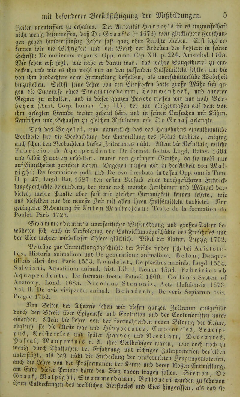 3cttcn uncntji'ffcrt ju erT;dtcn. T>cv Autorität ^aröep'ö ij^ eö unzweifelhaft md)t mnii kt'sinncffen, ba^Se ®raaf'ö (f 1073) iuett glücflic^ere ?^orfc^un- gen gegen (;unbertfunfjig ^a^re fafl ganj of;ne ^xii^tc Mi'ekn. Sr|} jc^t er* fcnncn wir bie äßic^ttßfcit iinb bcn äßert^ bcr ?lrbeiten beö Scl^tern in feiner ©C^rift: De nmlierum orgaiiis Opp. oinn. Cap. XII. p. 224. Amslclod. 1705. Sßir fel;cn erjl jc^t, wie na^e er baran war, baö wa^re ©äuget^ierei ju ent* becfen, unb wie eö i(;m wo^I nur an ben paffenben ^ulfömitteln fehlte, um biß Don i§m beobachtete erjle (^ntwicffung beffelben, alö unerfc^ütterlitle SGBa^rl^eit ^insuj^eßen. ©elbjl feine Se^re öon ben ^ierftö(fen ^atte {jvofe 9}?ü|)e ^li^ ge* gen bie (Einwurfe eineö ©wammerbamm, Seeuwen^oef, unb anberer (Segner ju cr^Iten, unb in biefer ganjen ^eriobe treffen wir nur noc^ 2Ser = ^e^en (Anat. Corp. liiiman. Cap. II.), ber nur einigermaßen auf bem öon t^m gelegten ©runbe weiter gebaut l;ättc unb in feinen SSerfu^en mit ^ii^en, ^aninc^en unb (Sd;aafen ju gleichen Sicfuttaten wie jDc ©raaf gelangte. 3)ap basS S3ogetei, unb namentlich ba(S beö ^a\x^i)ni)n^ eigenthümh'che SSort^eile für bie ^Beoba^tung bcr ^ntwicflung bcö götuö barbietc, entging auch ft^on fcctt Beobachtern biefeö 3fitraumeö nicht. SUtein bie 9fJefuItatc, Wel^je Fabricius ab A q u a p e u d e ii l c De format. foelus. Liigd. Batav. 1604 unb felbjl: ^aröet) erhielten, waren öon geringem Sffierthe, ba fte mcift nur auf Einzelheiten gerichtet waren. ^Dagegen müffcn wir in berSlrbeit öon 9)2 al* piQ^i: De formalionc pidii unb De ovo inoid)alo inbeffen Opp. omnia Tom. II. p. 47. Lugd. Bat. 1C87 ben erjlen 23erfu^ einer burchgeführten SntwicJ= (ungögefchi^te bewunbern, ber jwar no^ manche ^^rthumer unb SD^ängel bar* hiüd, mehre |3unfte aber fafl mit gleicher ©enautgfeit fennen lehrte, wie unß biefelben nur bie neucjle 3eit mit atten ihren ^ülfi^mitteln barbietet. 2Son geringerer Bebeutung i|i 2tnton 9)?aitreiean: Traiie de la formaiion du Poulet. Paris 1723. ©wammerbamm'ö unerfattlicher SKiffcnöbrang unb großeöStalcnt be* währten ft^ auch in 2?crfolgung ber (^ntwicftungögefchichte beö §rofcheteö unb ber eier mehrer wirbettofer ^hiere glüc!lich. Sibel ber 9f?atur. Seip^ig 1752. «Beiträge jur Sntwicflungögef^ichte ber ^ifthe ftnbcn fich bei Arisioic- l ^s, Historla animalium unb De generalionc ariimaiiuni. Belon, De aqua- tillbus librl diio. Paris 1553. Uondelet, De piscibus mariuis. Lugd. 1554, Sa! V iani, Aqualilinm animal. bist. Lib. I. Romae 1554. Fabricius ab Aquapen deute, De formalo foelu. Patavii IGOO. Colli n's Svslcrn of Analomj. Lond. 1685. Nicolaus Steuonis, Ada Ilafnionsi''a 1673. ^'ol. II. De Ovis viviparor. auiinal. ßohadscb, De veris Sepiarum Ovis Pr;)gae 1752. ^ Jßon ©ctten ber Stheorie fehen wir btefen ganzen 3citraum auögcfiiflt burch ben ©treit über E^^igenefe unb (Jöotution unb ber ©»olutioniften unter ^l?. r* r,.^^ ^^^^^^ fortwährcnben neuen 33irbung ber tcime, obglem; fte bte öltej^e war unb ^ippocrateö, (Sm^ebodcö, Scucip* Vuö SIrtftoteteö unb f^jäter ^)aröe9 unb 9?cebham, ©eöcarteU, ^afcal, g«au|)ertutö u. ?(. i^re 2^erthc,btgcr waren, war boch noch AU nrÄn/.r iSl ^''L^l^^ ^ Interpretation berfclbcn ^ riv^ /r . l t^^c' ^^.^^^Ö bcr präformirten 3cuBung,?matevien, auch bte ^ehre öon ber ^raformation ber ^eime unb bereu bloßen (Sntwictlung ZaT^' ?enobe hätte ben ©ieg ba.on tragen fotten. ©tenon, ie ^^raaf, mipight, ©wammerbamm, 5ßaliöncri würben mfebröDit .hren Entbecfungen beö weibticfjen Eierflocte^'unb Eieö h^noerlffen aÄ/^e