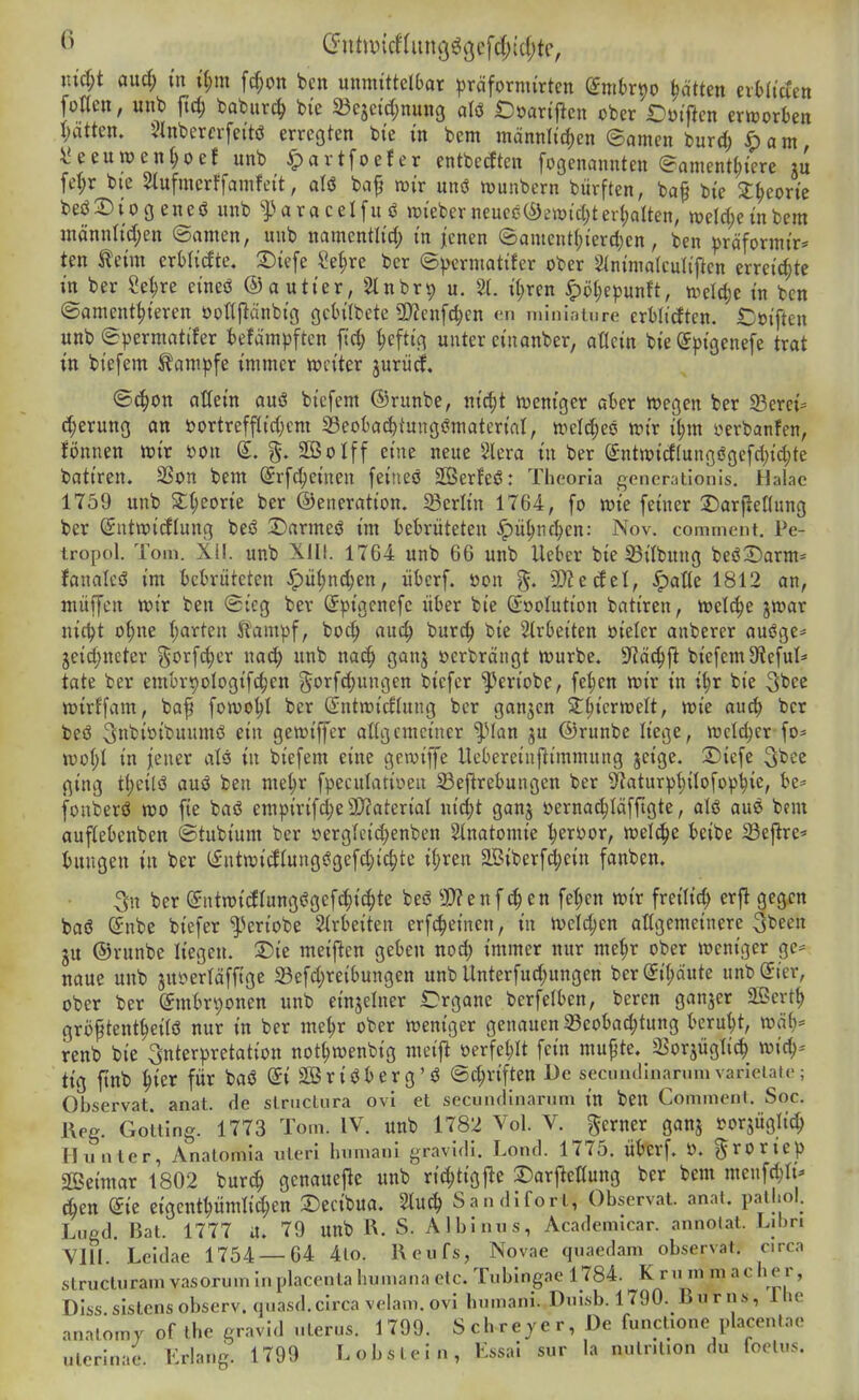 i\iä)t and) in d)m \d)on bcn unmittelOar ^jräfornurten gnitrpo Ratten nhUden fotten, unb ftd; baburc^ bi'c 23cjetd;nuHg aU t)Dartflcn ober iDüiftcn erit»orben i)dtkn, 5lnbercrfeitö erregten bie in bem männli'd)en ©amen burd) ^ a m \!eeun)enI;oef unb ^artfoefer entbecftcn fogenannten ©anient^icre lu fel;r bie Siufmerffamfcit, aH ba^ mir unö munbern bürften, bap bie S^eorie beö^Diogeneö unb ^Paracelfuö lieberneuce(S)emid)ter(;aUen, tt)eld;einbem männlid;en ©amen, unb namcntlid; in jenen (Sament(;ierd)cn, ben präfonnir* ten teim erMidte. 2)iefe ?e(;re ber (5^)erntatifer ober 2(ninia(culiftcn erreichte in ber Se^re eineö ©autier, Slnbrip u, '21. i^ren ^t)l;epunft, tvcld)e in ben ©anient^ieren oottjlänbig gcbilbete 9)?enf^en «n mininiure erWidtcn. t^öiften unb ©permnttfer befämpftcn ftc^ ^cftig unter cinanber, aücin bie gpigenefe trat in biefem ^am^^fe immer weiter jurücf. ©4)on aöein auö biefem ©runbe, nic^t weniger afcer wegen ber 93erei=^ c^erung an t?ortreffIid;cm 33eokc^tungi?materiat, welches wir il;m verbanfen, fi)nnen wir »on S. SCBoIff eine neue Slera in ber (5ntwicflungögefd)id;te batiren. 2Son bem (Srfc^einen feineö 2Serfeö: Theoria generationis. Halae 1759 unb St^eorie ber ©eneration. Berlin 1764, fo wie feiner DarfieKung ber ©utwidlung beö 2)armeö im bebrüteten ^ü^nr^en: Nov. comment. Pe- tropol. Tom. XI!. unb XIII. 1764 unb 66 unb Uebcr bie S3ilbung beöSarm- fanalcö im bebrüteten ^üf)nd;en, überf. öon 3)?ecfcl, ^atte 1812 an, muffen wir ben ©tcg ber Spigenefe über bie ©»olution batiren, welche jwar nic^t o^ne I;arten Jfampf, boc^ auc^ burd^ bie ^Irbeiten öieler anberer auöge^ jeidjneter ^orfd)er na^ unb nac^ ganj »erbrängt würbe. 9^ä^|l biefemüiefui* täte ber embripologifc^en ^orfc^ungen biefer ^eriobe, fe^en wir in d)x bie 3bcc wirffam, baf fowo^I ber (Sntwidlung ber ganzen 2:^icrwelt, wie au^ ber beö 3nbioibuumö ein gewiffer allgemeiner '^Han ju ©runbe liege, wctd;er fo* wo(;I in jener als in biefem eine gewiffe Uebereiuj^immung jeige. X)iefe ^bce ging tt;eilö auö ben me^r fpeculatii^en ^eflrebungen ber 9laturpt)i{ofop^ie, fonberö wo fie baö empirif(^e9)?aterial nic^t ganj oernac^Iäfftgte, aU au6 bem auftebenben ©tubium ber öergleic^enben 2(natomie ^erijor, weld^e beibe Seflre* bnngen in ber (fntwicJIung^gefd;ic^te i{;ren SBiberfd^ein fanben. 5n ber (5ntwicflung(?gef^id;te beö 2)?enf^en fet;cn wir freilid) erft gegen baö (5nbe biefer'^'•eriobe 2irbeiten erfc^einen, in wcld;en allgemeinere 3been ju ©runbe liegen. 2)ie meiften geben nod) immer nur me^r ober weniger ge= naue unb jui?erläfftge 23efd)reibungen unb Unterfud;ungen ber (Jif)dute unb(5ier, ober ber Smbrv)onen unb einjelner il^rgane berfelben, bereu ganzer 2ßert^ grb^tent^eilö nur in ber me^r ober weniger genauen 93eobad)tung beru'^t, mä{)' renb bie Interpretation not^wenbig meijl oerfel;It fein mu^te. 5i3orjügIic^ wic^* tig ftnb ^ier für baö @i SBriöberg'ö ©c^riften De secundinaninivarleiate; Observat. anat. de slriiclura ovi et secundinariim in ben Commenl. Soc. l\eg. Gotting. 1773 Tom. IV. unb 1782 Vol. V. gerner ganj sjorjügltd; Huntcr, Anatomia uteri hiimani gravidi. Lond. 1775. Überf. 0. groriep SßSeimar 1802 burc^ genauejle unb richtigf^e SDarj^eßung ber bem meufc^Ii* c6en (Sic eigentpmlid^en ©ecibua. 2luc| Sandiforl, Observat. anat. pail.ol. Lugd. Bat. 1777 a. 79 unb R. S. Albinus, Academicar. annolat. Libri VllI Leidae 1754 — 64 4lo. Reufs, Novae quaedam observat. circa structuram vasorum in placenta humana etc. Tubingae 1784. K ru m m acher, Diss.sistcnsobserv.quasd.circa velam. ovi humani. Dnisb. 1790. Rur ns, Ihe analomy of the gravid ulerus. 1799. Schrejcr, De functione placentae ulcrinae. Erlang. 1799 Lobslein, Essai sur la niitnlion du foelvis.
