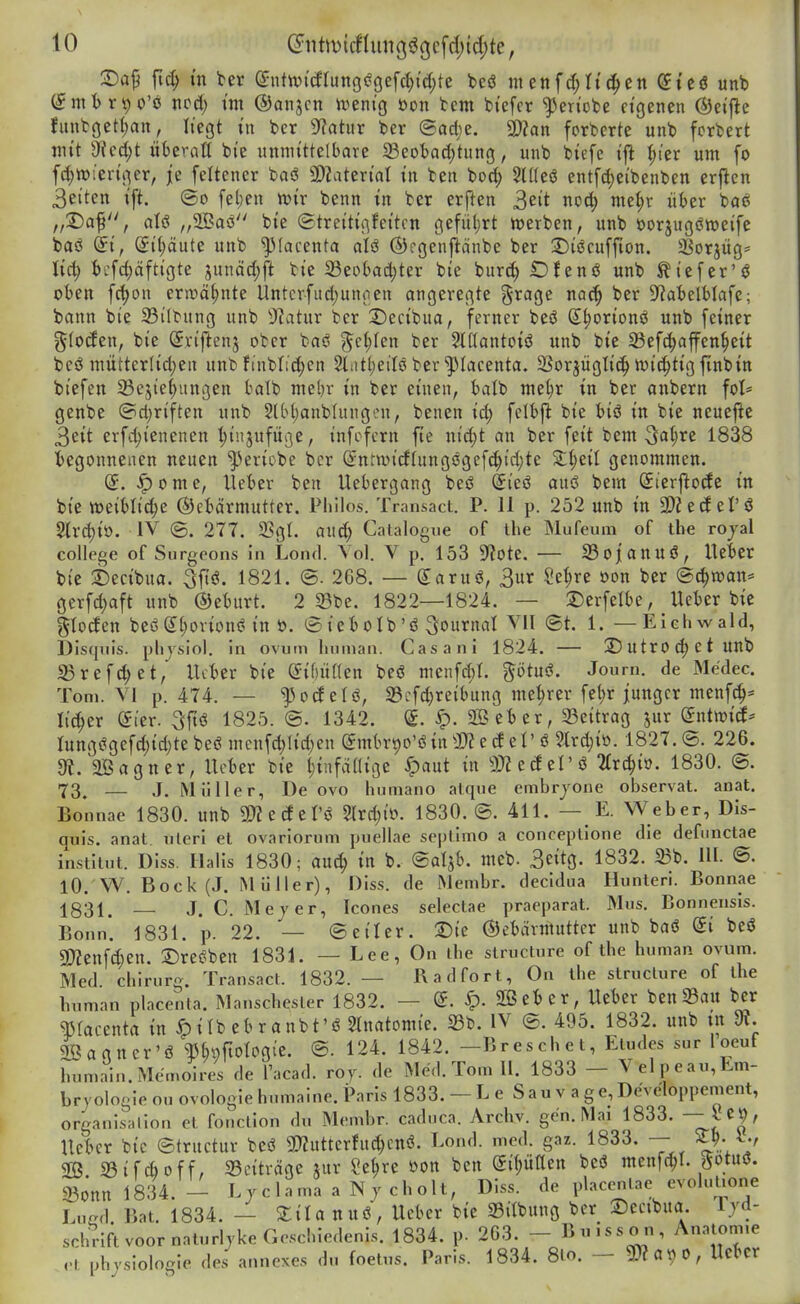 2)a9 fic^ m Ux ^nttvi'cfIung(?Gef(i)i'd;te beiS menfd;tiefen diti unb (^mt>r9 0'ö ncd; t'm ©anjcn tveni'g öon tem fci'efcr '^en'obe eigenen ©et'flc funtöet(;an, liegt in ber ??ahir bcr ©acl;e. a);«« forbcrte unb fcrbert mit 9fcd;t überntt bie unmittelbare 23eoiad)tung, unb biefe ifl I;ier um fo f(^tt)ieriger, je feltener baö 3[)?atertat in fcen bod; Stüeö entfd)eibenben erftcn 3eiten ift. (So fel;en ttjir benn in ber erften ^eit noc^ mel;r über baß „S)af, aU „aöaö bie (Streitigfetten gefül)rt h)erben, unb öorjugöweife baö (ii, (£i(;ciute unb ^(acenta alö ©rgenftänbe ber 2)iccuffton. Sßorjüg^ licl; tcfd;äftigte junäd;ft bie 23eobad;ter bie burc^ OJenö unb ^iefer'ö oben fd)on erwähnte Untcrfiid;ungen angeregte ^''^'^9^ ^'^^ ^^»^ S^atelblafc; bann bie ^Biltung unb ytatnx ber X)ecibua, ferner beö S^orionö unb feiner gloden, bie Sriftenj ober baö ^e^Ien ber SIKantoiö unb bie 23ef(|affen§eit beö mütter(id)en unb finbfid)en 2lntt;eilö ber ^lacenta. SSorjüglic^ n^ic^tig finbin biefen 23e5ief>un3en balb mebr in ber einen, balb me(}r in ber anbern fot* genbe (Sd)riften unb 2(bl;anb{ungcn, benen id; fclbfl bie tiö in bie neuefte 3eit erfc^ienenen l)injufüge, infcfern fie ni^t an ber feit bem 1838 begonnenen neuen '^ericbe ber (Snnuicflungßgef(^td)te genommen. ^ome, lieber ben Uebergang beö (Jieö auö bem (Sierftode in bie »eiblidje ©etärmutter. Philos. Transact. P. 11 p. 252 unb in 2)2ecf el'ö 5lrd)io. IV ©. 277. 23gl. aud; Catalogue of ihe Mufeum of the rojal College of Surgeons In Lond. Vol. V p. 153 'tRotz. — IBojannö, Ueier bie 2)ecibua. 3ftö. 1821. (5. 268. — garuö, 3ur Se^re oon ber (Schwan* gerfd)aft unb ©eburt. 2 33be. 1822—1824. — 2)erfelbe, Ueber bie gtoden beß (51;ovionei in ü. ©iebolb'ö Journal VII ®t. 1. — Elchwald, Disquis. pliysiol. in ovum linnian. Casani 1824. — 25 U tr 0 d) e t UUb 25refd;et, lUter bie ^iWkn beö menfd)!. ptuö. Journ. de Me'dec. Tom. VI p. 474. — ^odelö, 33cfd;reibung niedrer fel)r junger menfc|* lieber eier. 3ftö 1825. ®. 1342. (£. ^. SB ei) er, Beitrag jur dntwiä' Iungeigefd)id}te beö mcnfc^Iid)en (5mbrt)0'öin 0)? e d eI' ö 2lrd;io. 1827. <B. 226. Ot.'aöagner, lieber bie Ijinfdaige ^paut in 50? edel'ö 2(r(^io. 1830. @. 73^ — J. Müller, De ovo humano atque embrjone observat. anat. Bonnae 1830. unb 2)? e de I'ö 2lrd;ii?. 1830. (S. 411. — E. Weber, DIs- quis. anat. uteri et ovariorum ptiellae septimo a conceptione die defunctae institut. Diss. Halis 1830; auä) in b. ©aljb. meb. 3cttg. 1832. 23b. Hl. <B. 10. W. Bock (J. Müller), Diss. de Membr. decidua Hunleri. Bonnae 1831. — J. C. Mejer, Icones selectae praeparat. Mus. Bonnensis. Bonn*. 1831. p. 22. — ©eiler. S)te ©ctärntutter unb baö @i bcö 5Wenfd}Cn. T>Xt^'0tn 1831. — Lee, On ihe structure of the human ovum. Med Chirurg. Transact. 1832. — Radfort, On the structure of the human placenta. Manschester 1832. — ^. Söeber, Heber ben^Bau bcr qjlacenta in ^ itb eb r a nbt'ö ^Inatomie. 33b. IV @. 495. 1832. unb tn di. Söagner'ö ^J^ofiotogie. ©. 124. 1842. -Breschet, Etudes sur loeuf humain.Memoires de l'acad. roy. de Med. Tom II. 1833 - Velpe au, Em- bryologie ou ovologiehumaine. Paris 1833. — L e Sau v a ge,Developpement, organisHiion et fonction du Membr. caduca. Archv. gen. Mai 1833. — Ucbcr bic ©tructur beö 9D?utterfu^cnö. Lond. med. gaz. 1833. — ^J-^-r 2Ö 23ifcI)off, 23eiträgc jur Se^re oon ben gi^ütten beö menfc^I. ?Jotuö. a3onnl834. - Ljclama a N y cholt, Diss. de placentae evolulione Lued Bat. 1834. — Stilanuö, Ueber bie a3ilbung ber 2)ceibua. Ijd- schriftvoornaturljkeGeschiedenis. 1834. p. 263. - Buisson, Anatomie ,-l phjsiologie des annexes du foetus. Paris. 1834. 8lo. - g)?a9 0, Ucbcr