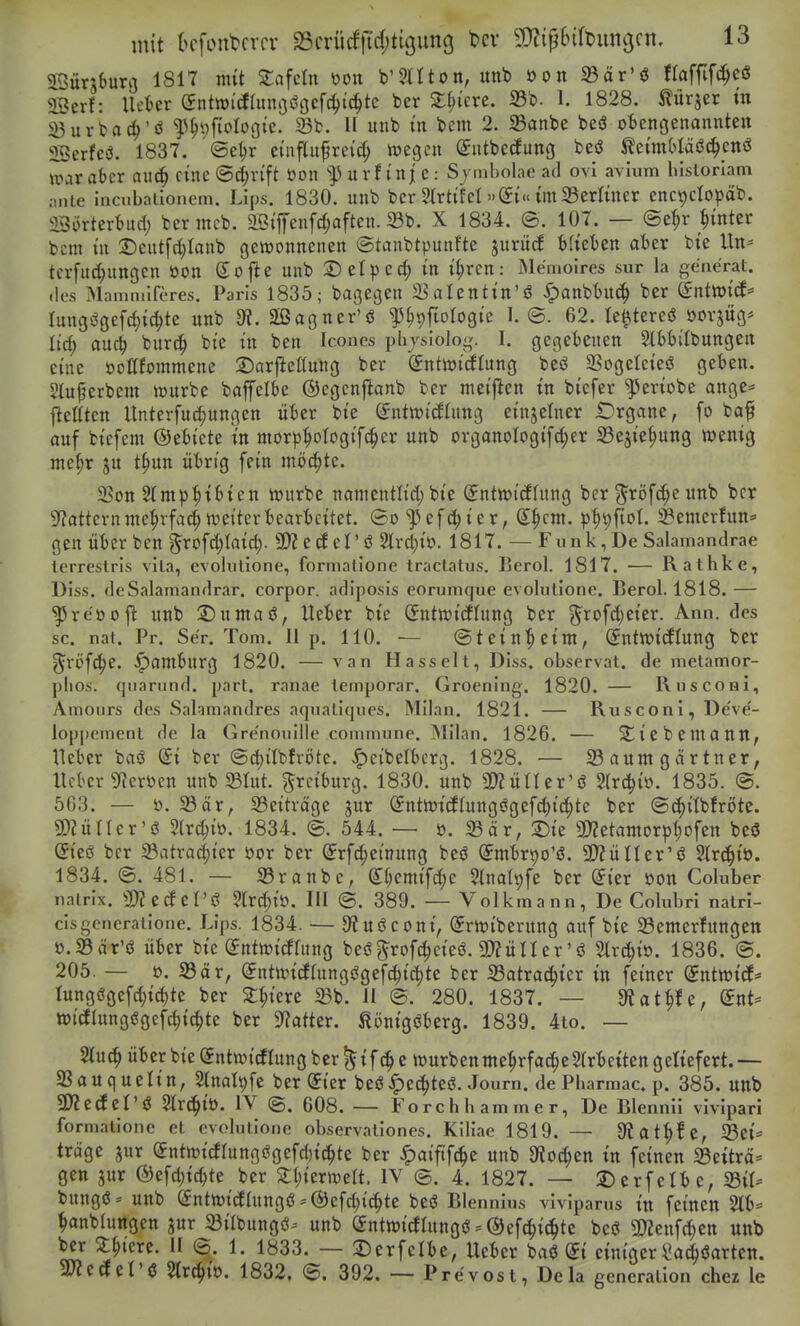 Sünburij 1817 mit Zabeln 'oon V^Hton, unb öon 23är'ö (laffifc^eö aSerf: lUUx QntmäUmc^^cf^i^tQ ber 2;(;tcre. 33b. 1. 1828. türjer tn ^urba(I)'ö f^)\)\ioUQk. St. II unb m bem 2. SBanbe beö obengenannten Serfcö. 1837. ©etjr etnflufreid) ipegen (Sntbecfung beö ^etmbläöc^cnö war aber an^ eine ©^n'ft Oon u r f i n j e: Sjmbolae ad ovi avium lilstorlam mite incubationem. Lips. 1830. unb ber Strtifel »(Jt« im 33erlmer enc^ctopäb. 23ürterbuc{) ber mcb. 2StjTenfc^aften. X 1834. ©. 107. — @e^r _^mter bcm i'u 2)eutfd;Ianb gewonnenen ©tanbtpunf'te jurücf blieben aber bte Un-- tcrfu^ungen öon Soj^e unb X)Üpcd) in H)vcn: Me'moires sur la ge'nerat. des IMaiTuuiferes. Paris 1835; bagegen S^alentin'ö ^anbbnc^ ber (inttoid' Iungögefd)i^te unb dl. äßagner'ö ^^^ftologie 1.©. 62. te^tereö öovjüg* It'd; auc^ burc§ bte in ben Icones physioloi,'. I. gegebenen Stbbi'Ibungen eine oottfommene 2)arfleKung ber iSntioicflung beö SSogeleieö geben. Stujjerbem würbe baffelbe ©egcnflanb ber nieijlen tn biefer '^eriobe ange* flettten Unterfui^ungen über bie Snttt)i(flung einjelner Organe, fo baf auf bicfem ©ebiete in morp^ologifc^er unb organoIogifd;er Sejie^ung wenig me^r ju t^un übrig fein möchte. 35on Slmp^tbien würbe namentlid; bie (Jntwidhing ber ^röfd^e unb ber 9?atternme^vfa4 weiter bearbeitet. ®o ^^efd^ier, S^cm. ^3t)9ftot. ^Bemerfun:' gen über ben §rofd;Iaic^. 3)? eePö 5lrd;io. 1817. — Funk,De Salamandrae lerrestrls vila, evolulione, formatione tractatus. Berol. 1817. — Rathke, Diss. deSalamandrar. corpor. adiposis eorumque evolutionc. Berol. 1818. — ^re'oojl: unb ©untaö, Ueber bie (Jntwicftung ber g^rofd)eier. Ann. des sc. nat. Pr, Se'r. Tom. Up. 110. — ©tein'^eim, (Jntwicflung ber ^rofd^e. Hamburg 1820. — van Hasselt, Diss. observat. de metamor- plios. qiiarund. part. ranae temporär. Groening. 1820. — Rnsconi, Aniours des Sahmandres aqnatiqiies. Milan. 1821. — Rusconi, De've- loppement de la Gre'noiiille commune. Milan. 1826. — Si! i e b e Ul a ntt, Heber baö @i ber ©djilbfröte. «^eibelberg. 1828. — Baumgartner, lieber 5'?croen unb S3Iut. ^rciburg. 1830. unb 3)?üner'ö Slrd^io. 1835. @. 563. — ö. 23är, 23eitväge jur Sntwicllungögefd)ic^te ber ©(^itbfröte. 3)ZütIcr'ö 5(rd;io. 1834. ©. 544. — ö. S3cir, :Die Ü)?etantorp(;ofen beö (Jieö ber 23atra(|ier öor ber ^rfc^etnung beö (5mbrt)o'ö. SD^üUer'ö Str^^iö. 1834. ©. 481. — 23ranbe, (I^emifc^e Sinal^fe ber ©ier üon Coluber natrix. 3)?ecfel'i? ?trc?^io. III ©. 389. — Volkmann, De Colubri natri- cisgeiieratioiie. Lips. 1834. — a^uöconi, ©rwiberung auf bie Semerfungett ö.S3är'ö über bie (Jntwirfrung beö^rofc^eieö. 3)?üner'ö Slrc^i». 1836. ©. 205. — ö. S3är, (Jntwicftungögefc^ic^te ber IBatra(|ier in feiner Sntwicf* Iungögefd)id)te ber 2;^)ierc 23b. II ©. 280. 1837. — 9?at^fe, CJnt* Wicflungögefc^ic^te ber S^^atter. ^önigöberg. 1839. 4to. — 2tuc^ über bie (Sntwidlung ber ^ i f ^ e würben me^rfac^eStrbeiten geliefert. — aSauquelin, Slnali^fe ber Sier beö^ec^teö. Journ, de Pharmac. p. 385. unb SKecEel'Ö ^r(|it). IV ©. 608. — Forchhammer, De Blennii vivipari formatione et evolutione observationes. Kiliae 1819. — 9?at^fe, Sei* träge jur (fntwicffungögefd^ic^te ber ^aiftfc^c unb 3fiod;en in feinen 33etträ= gen jur ®efd)id)te ber 2:l;ierwelt. IV ©. 4. 1827. — 2)erfelbe, 33it- bungö== unb (Jntwitfhtngö-®efd)ic^te beö Blennius vivipams in feinen 2tb:= ^nblungen jur 23ilbungö- unb (Sntwicflungö - ©efc^i^te beö 9)?enfd;ctt unb ber 2:^iere. II @. 1. 1833. — iDerfelbe, Ueber baö ^i einiger \!a(^öartcn. 5»?etfel'ö Stroit). 1832. ©. 392. — Prevost, Dela generation chez le