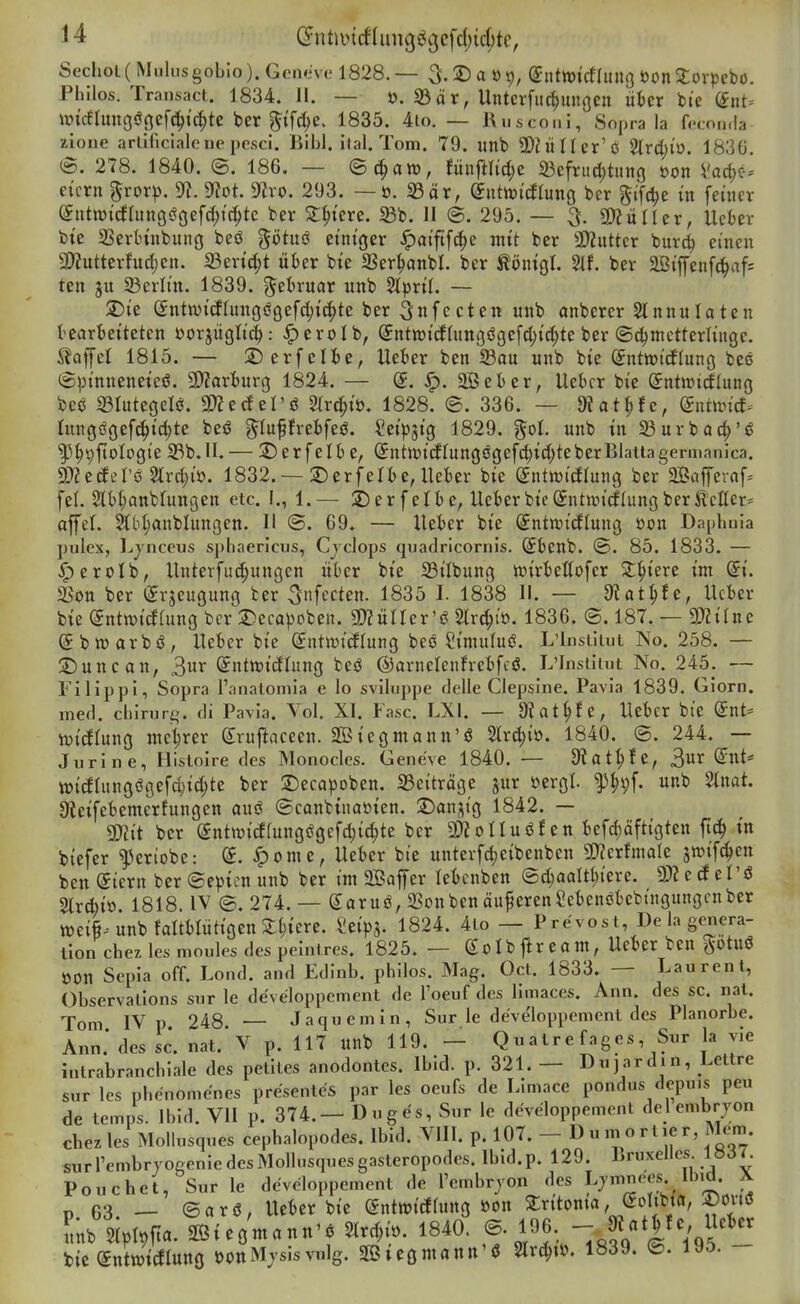 Sechoi(MulusgoLio). Gcmive 1828. — 3.2) a 01), (Jnttt)irf(uno öon 2:orpebo. Philos. Traiisact. 1834. II. — ö. 33 ö r, Unterfiic^ungen iikr bte diit-- \mc6Iunoöoef(!^ic^te ber _5ifd;e. 1835. 4io. — Kusconi, So^ra la fccnnda zione artificialc ne pesci. Bibl. ilal. Tom. 79. unb 2)^^i^^er'ö 2(rd)iö. 1830. (5. 278. 1840. ®. 186. — Qä^aro, tm^Ud)t S^cfritc^tung oon Vac^c-i eicrn ^ror)). 9?. SfZot. 9^ro. 293. — ö. 23är, Suttüt'cfrung bcr ^ifc^e in feüicr (5titn){drungöoefd;t(^tc ber Stetere. 5Bb. II @. 295. — ^. g)?uncr, Ucber bte SSerHnbimö beö götitö einiger ^ai'ftfc^e mit ber 3)2uttcr burc^ einen a)?utterfud;en. Sen'd;t über bte SSer^anbl. ber töntgl. 2tf. ber 2Bi'ffenf(^af= ten 31t 23erlin. 1839. gebruar unb Siprtl. — ^te Sntn)i(flungögefd;ic^te ber ^nfccten unb anberer 2lnnulaten I'earfceiteten öorjüglic^: ^erolb, Sntwitffuttgögefdji'd^te ber (Schmetterlinge. Gaffel 1815. — 2)erfelt)e, Ueier ben ©au unb bte ^ntiot'cflung beo (S^n'nneneieö. 5D?arturg 1824. — ^. 2Öeber, Uebcr bie Snttt»tcf(ung bec 931utegelö. m^dzVä ^Ird^i'ö. 1828. ©. 336. — diätste, dnimd^ lungögef^tc^te beö ^luffrebfeö. Seip^ig 1829. ^ol unb in 23urbac^'ö ^^pftologie S3b.ll. — 2)erfeII) e, (5ntit)itflungögef^ic(;teberBlatiagermanica. 9}Zetfer(5 Strc^iü. 1832.—S^erfelbe,Uekr bie entmidlung ber 2Baferaf. feL Slit^anblungen etc. I., 1.— 2)erfelie, Uet)erbie(5nt>vt(fIungberÄcIIer= affel. ^btjanblungen. II ©. 69. — XUhn bie Sntan'(ilung öon Daphula puiex, l^jnccus spliaericiis, Cjclops quadricornis. Sbenb. @. 85. 1833. — ^erolb, llnterfud;ungen über bie ©Übung wiriettofer 2:^tere im St. SSon ber (^rjeugung ber ^nfecten. 1835 I. 1838 II. — 0tat^fe, Ucber bie Sntn)i(Jfung bcr 2)eca))cben. SKüirer'ö Strc^io. 1836. ©. 187. — mUnc (Sbtüarbö, lieber bie ß;ntn)tcEfung beö Simufui?. L'lnsiliut No. 258. — 2)uncan, ^nx (SntttjicJIung be<J ©arnetenhebfcjS. L'Insiitut No. 245. — Filippi, Sopra l'analomia e lo sviluppe delle Ciepsine. Pavia 1839. Giorn. med. Chirurg, di Pavia. Yol. XI. Fase. LXI. — ÖJat^e, Ueber bte gnt= iüicflung me^rer grujiaceen. SBiegmann'ö %xä)i'o. 1840. @. 244. — Jurine, Iiisloire des Monocles. Gene've 1840. — S^at^fe, 3«r (Jut* tt)i(JIungögefd)id;te ber 2)ecapoben. Beiträge jur öergt ^^pf. unb Stnat. Oieifebemerfungen ouö ©canbinaöien. ^Danjtg 1842. — mt ber (5ntn)i(ifungßgefd;id;te ber 9)?oIIuöf en befd;äftigten fi(^ in biefer ^eriobe: S. ^ome, lieber bte unterfd;eibenben 5D?crhnate jroif^en ben (Siern ber @epicn unb ber im äßaffer lebcnben @d;aam;iere. 3D? c cf el'ö StrAio 1818. IV ©.274. — garuö, SSonbenäußeren?ebenöbebingungcnber Wei^unbfaltblütigcnSIjtere. i'eipj. 1824. 4io — Prevost, De la ge^iera- tion chez les moules des peintrcs. 1825. — Ib flr e0m, Ueber ben gotuö ÖOn Sepia off. Lond. and Edinb. philos. Mag. Oct. 1833. — Laurent, Observations sur le de'veloppcment de l'oeuf des limaces. Ann. des sc. nat. Tom IV p 248 — Jaqu emin, Sur le de've'loppement des Planorbe. Ann* des sc. nat.'V p. 117 unb 119. - Qnatrefages Sur la yie intrabrancbiale des petiles anodontes. Ibid. p. 321. — Dujardin, Lettre Sur les phenomenes pre'sentes par les oeufs de Limace pondus depuis peu de temps. Ibid. VII p. 374.— Duges, Sur le dcveloppement delembrjon chez les Mollusques cephalopodes. Ibid. VIII. p. 107. - 1^ « ^ ^ !f ^' J^^^II- surrembryogeniedesMollusquesgasteropodes. Ibid.p. 129. Bruxelles lüöi. Pouchet, Sur le dcveloppement de Tembryon des Lj^^nees Ib.d. Ä p 63. — ©arö, Ucber bie ©ntwitog »on Stritoma, Solibta, X)ovtö L 5Ipl9fia. ©teg'mann'^ 5lr^i.. 1840. ®- 1^,^: T.^V I 195 - lUdxdmmmQ i)ottMvsisvulg. 2Bieomann'<S 2lr^»ö. 1839. ©. 195.