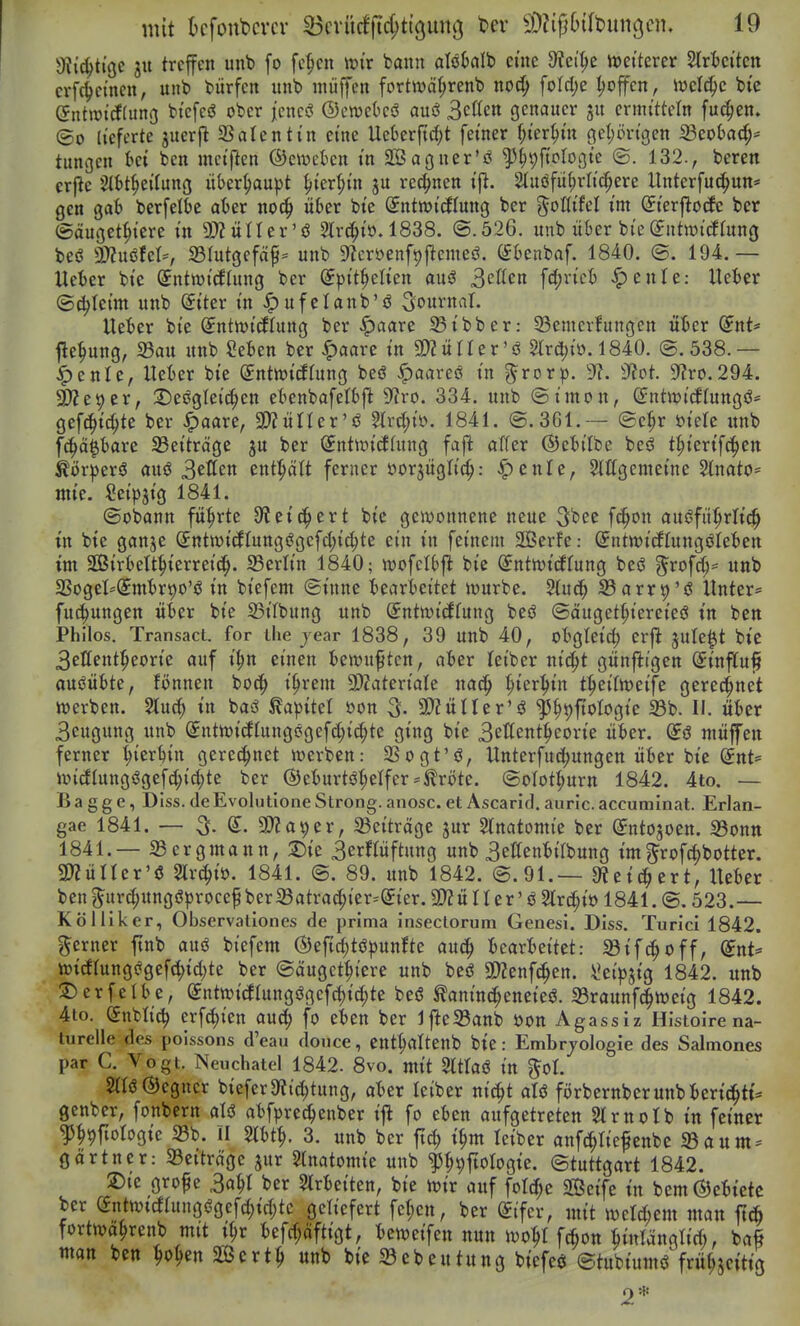 gfji'c^tige ju treffen unb fo fe^en mx bann alöfmlb eine 9?ci^c weiterer Slrfceiten crf(^ctnen, unb biirfcn unb muffen fortwä(;renb no(^ foId;e ^offcn, ivcld)c bi'e entwicfding btcfeö ober jencö ©ewctcö ani 3cßctt genauer ermitteln fuc^en. ©0 lieferte juerfl Salenti'n eine Uet)er{id;t fetner ^ter^tn geijörtgen 23eot)ad;* tungen Ui ben mci'ften ©eiuctcn m SBagner'ö ^^yfiplogte ©. 132., beren crjle StM^eilung itber(;aupt ^ier^i'n ju rechnen tfl. 2(uöfü(;rri'c^ere llnterfuc^un* gen gab berfelbe aber noc§ über bte (Jntwicflung ber %oUikl im Sierfitocfc ber ©äuget^i'cre in 9)?üIIer'ö 2lr(i^to. 1838. <3.526. unb über bi'e(Jntiüicttung beö mxM'f 33rutgefa^= unb 9^cröenft)|lcmeö. ISbenbaf. 1840. ©. 194.— Ueter bie (Jntwi'tflung ber (5ptt^elien auö 3cffen fd[;ricb ^ente: UeBer ©(^Ici'm unb ^tter in ^ufelanb'ö Sournvil. lUiftx bte ^ntn>t(IIung ber ^aare 33ibber: 33emcrfungen übet (inU fle^ung, 33au unb SeBen ber ^aare in SD?ürier'ö Strebt». 1840. (S.538.— ^enle, lieber bie SntwicEIung beö ^aareö in g^rorp. 'J?. dtot. 9?ro.294. ä?e9er, 2)es?gleic^en ebenbafetbft 9f?ro. 334. unb ©imon, (Sutwi^Iungö- gef(^id;te ber ^aare, SOZürier'ö 5U-d;iö. 1841. ©.361.— ©e^r öielc unb fc^ä^bare 33eiträge ju ber ^ntir>i(fhing fajl aWer ©e'bilbe beö t^ierifc^jen körperö auö ^ctitn entptt ferner öorjüglic^: ^enTe, Sittgemeine 2(nato= mie. Seipjig 1841. ©obann führte 9?eic^ert bic gewonnene neue 3bec fc^on auöfü^rli^ in bie ganje Sntwicflungögcfd;ic^te ein in feinem SÖerfe: ©ntwicflungöleiten im SS5irbett|)ierrei(^. 33erlin 1840; wofelbft bie (^ntwicffung beö 3^rofd;= unb SSogeI'(£mtr90'ö in biefem ©inne tearieitet würbe. Sarr^'ö Unter* fut^ungen üter bie 23ilbung unb (Entwicklung beö ©äuget^tereieö in ben Philos. Transact. for ihe jear 1838, 39 unb 40, oBgleid) erjl: jule^t bie 3effent^eorte auf i^n einen bewußten, ater leiber niii^t günfiigen Sinffuf ausübte, fönnen boc^ i^rem 3)ZateriaIe nac^ ^ier^in t^eilweife geregnet werben. Sluc^ in baö Kapitel öon 3- SD?ülIer'ö ^^t)ftotogie 33b. II. üier Beugung unb (5ntwicflung0gefd;i(^te ging bie 3ettent^eorie üter. müffen ferner fierbin gerechnet werben: SSogt'ö, Unterfud;ungen üt»er bie (5nt= wi(!Utngögefd;id;te ber ®eburtö(;elfer = ilröte. ©olot^urn 1842. 4to. — B a g g e, Diss. de Evolutione Strong. anosc. et Ascarid. auric. accumlnat. Erlan- gae 1841. — 3^. d. 9)?a9er, 33eiträge ^ur Slnatomie ber ©nto^oen. 33ontt 1841.— aSergmann, 2)ie 3erHüftnng unb Bettentilbung im^rofd>botter. SD^ÜIIer'ö Slrc^i». 1841. ©. 89. unb 1842. ©.91.— 9?ei(^ert, XUUt ben^urdjungöprocef bera3atrac^ier=^ier. 3D?ü II er' ö Slrd;iö 1841. ©. 523.— Köllikcr, Observaüones de prima Inseclorum Genesi. Diss. Turici 1842. gerner finb auö biefem ©ef^töpunfte auc^ :bearl)eitet: ^ifc^off, (itiU wtcftung(?gefc^id)te ber ©äuget^iere unb beö 2D?enf(^en. ^eipjig 1842. unb ©erfelbe, ©ntwidlungögefc^ic^te beö ^aninc^eneieö. a3raunf(|weig 1842. 4to. dn'tliö) erfc^ien aud; fo eten ber Jfle^Banb öon Agassiz Histoire na- turelle des poissons d'eau douce, ent^altenb bte: Embrjologie des Salmones par C. Vogt. Neuchatel 1842. 8vo. mit Sltlaö in gol. SnöÖegncr biefer9fitd;tung, ater leiber nic^t aU förbernberunbterici^tt* gcnber, fonbern alö abfprec^enber ifl fo eben aufgetreten Slrnolb in feiner ^^9fiotogie Sb. II mt1), 3. unb ber ftd; t^m leiber anfci^Iiefenbe «Baum- gartner: aSeiträge jur 3lnatomie unb ^^^fiologie. ©tuttgart 1842. ®ie grof e Ml ber Strbeiten, bie wir auf ford;e SBeife in bem ©etietc ber (Jntwicfatngögefdjidjtc geliefert fe(;cn, ber (Eifer, mit welchem man ft^ fortwa^renb mit t^r iefc^äftigt, t)cweifen nun wo^I fc^on Binlangtid;, baß man ben ^o^en Scrt^ unb bie 33 eben tu ng biefeö ©tubtW frü^jcitig