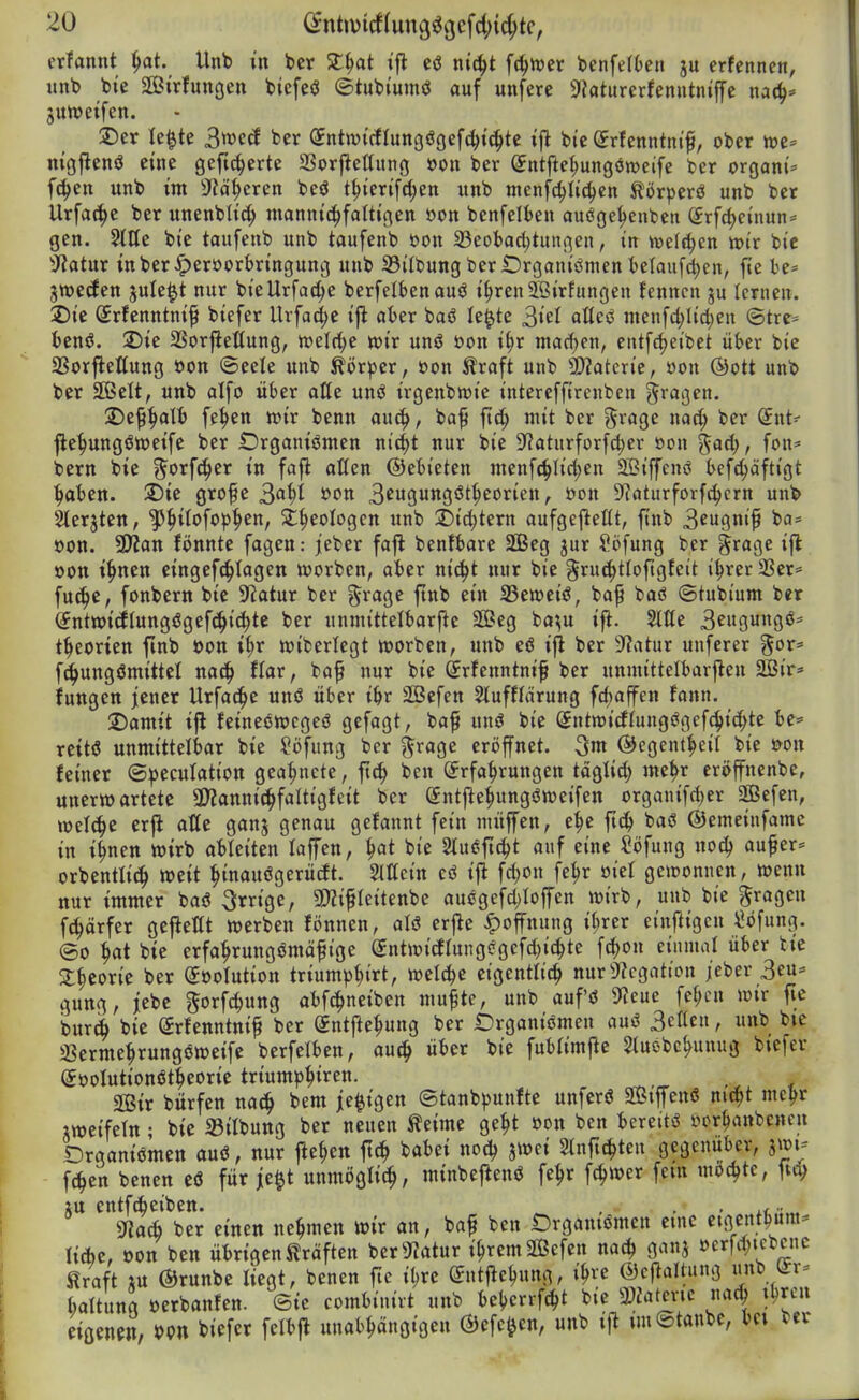 erfannt ^t. Unb in bcr Zi^at tfl cö ntc^t fc^tver benfeiten ju erfennen, unb bte SCßirfungen biefeö ©tubiumö auf unferc 9?aturerfenutniffe na(^= juweifen. 2)er Ie|te ^mä ber (Jntwtrfrungögefc^ic^te ifl bic (^rfenntnif, ober n)e* nigflenö eine gefiederte SSorftettung »on ber ^ntfte^ungöroeife ber organi* fc^en unb im -JJd^eren beö t^ierifd;en unb ntenfc^Iic^cn Jtorperö unb ber Urfac^e ber unenbh'c^ mannic^fattigen »on benfelben ouöge^enbcn Srf(|einun= gen. 5tIIe bie taufenb unb taufenb oon 23eobad;tungen, in \x>d^in wir bie ^Jiatur inber^^eroorbringung unb 33ilbung ber iDrganiömen t)elau[cl}en, fie te* jwctfen jule^t nur bieUrfac^e berfelbenauö i^renJßirfungeu fenncn ju lernen. 2)ie ©rfcnntni^ biefer Urfac^c iji aber baö le^tc 3iel «Itecs menfcl;Iici;en @tre= ienö. 2)ie SSorjiefiung, h)elrf)c wir unö öon i§r inacf)en, entfrf)eibet ükr bie 33orftettung öon ©eele unb ^ör^er, »on Äraft unb SD?atcrie, öon ©Ott unb ber SBelt, unb alfo über aße unö irgenbmie interefftrenben ^i'ööftt- 2)e9^alt> fe^en wir benn auc^, ba^ ftc^ mit ber grage md) ber (Jnt- fle^ungöweifc ber Organismen ni^t nur bie ??aturforf^er üon ^aä), fon* bern bie 3^orf(|er in fafl aßen ©ebieten menf(^Iicl;en SBiffenö befc^aftigt ^aben. 2)ie grofe S^^i »on ^tn^m^iti^covun, öon S^Jaturforf^crn unb kerjten, '^J^ilofop^en, St^eologcn unb T)id)ttxn aufgejleßt, finb BcuQnif ba= oon. ÜJJan fönntc fagen: jeber fajl benfbare 2Beg jur i^bfung ber §rage ifl oon i^nen cingef^Iagen worben, aber nic^t nur bie gruc^tloftgfelt i|rer3Ser= fuc^e, fonbern bie Statur ber §rage ftnb ein 33eweiS, ba^ baö ©tubium ber ^ntwicEIungögefc^ic^te ber unniittelbarfie ffieg ba^u ift. 2llle 3eugungö== t^eorien finb üon i^r wiberlegt worben, unb eö ifl ber Sf^atur unferer ^or* fd^ungömittcl nac^ flar, baf nur bie (Jrfenntnif ber unmittelbarjlen 2Bir* fungen jener Urfac^e unö über ibr 2öefen StufHärung fcbaffen fonn, 2)amit i|l feineöwcgeö gefagt, ba^ unö bie Sntwirflungögefc^icf^te be* reitö unmittelbar bie Söfung ber grage eröffnet. 3m ®egent|eir bie s?on feiner ©^eculation gea^ncte, ftc^ ben (Erfahrungen taglid) me^r eröffnenbe, unerwartete aJZannic^faltigfeit ber (Jntfle^ungöweifen organifd^er 2Befen, welche erjl aße ganj genau gefannt fein nutffen, e^c ftc^ baö ©emeinfamc in i^nen wirb ableiten laffen, ^at bie Stui^ftc^t auf eine Sbfung noc^ au^er= orbentlic^ weit ^inauögerürft. Mein eö i|l fd)on fe^r öiel gewonnen, wenn nur immer baö Srrige, 2)?ifleitenbe aucgefd>Ioffen wirb, unb bie fragen fci^örfer gejleKt werben fönnen, aU crjle Hoffnung iljrer einfligcn «bfung. ©0 hat bie erfahrungömäfige (JutwicEIungegefd^ichte fc^on einmal über tie a;heorie ber (Söotution triump^irt, welche eigentlich nur3?cgatton /eber 3eu* gung, jebc ^^orfc^ung abfc^neiben mufte, unb aufö 9?cue fchcn wir fic bur4 bie Srfenntnif ber gntftehung ber Organiömen auö Betten, unb bte aSermehrungöweife berfelben, auch ^^'^ fublimf^e Sluebchunug biefer (Joolutionötheorie triumphtren. äßir bürfen nach ^^^ i^^^'ö« ©tanb^junftc unferö SBtffenö nicht mehr iweifetn • bie 33ilbung ber neuen Äeime geht üon ben bereit>5 ycrhanbencn Drganiömen auö, nur ftehen ftch babei noch jwci Sinfichteu gegenüber, jwi- fchen benen eö für je^t unmöalich, minbejienö fehr fchwer fem mochte, ftd^ iu entfcheiben. _ , . , .... maA ber einen nehmen wir an, bap ben Organismen eine eigent^um- liehe, oon ben übrigen Gräften ber^J?atur ihrem Sßcfcn nach ganj »erfd;icbcne Slraft m ©runbe liegt, benen jic ihre ©ntflehung, ihre ©cjlallung unb (ir^ baltung üerbanfen. ®ie combiuivt unb behcrrfcht bie 3?iatevic nach j^^cn eigenen, »pn biefer fclbft unabhängigen ©efe^^en, unb ij^ imStanbe, bei ber