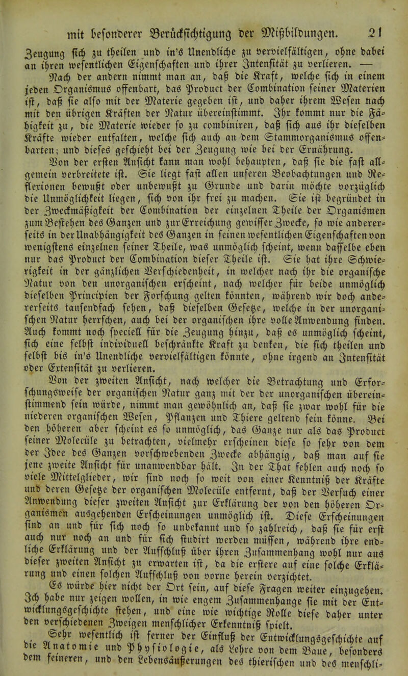 mit kfont>ercr Serurfftd^ttgung ter ^D^igStfbun^en. 2t 3euöung fl^ t^citen unb m'ö Unenblic^e ju öerötelfälttgen, o^ne bat»ct on i'^ren wefenth'c^en (Jtßenfd^aftcn unb i^rer Sntenfttät ju üerlteren. — 9?a^ ber anberit nimmt man an, baf bie ^raft, njelc^e fid^ in etnem jebcn Drgantömuö offenbart, baö ^robuct ber ß^ombtnation fetner a}?aterten t'fl, bafi jte atfo mit ber 9)?aterie gegeben ifi, unb ba^er i^rem äßefen tiaä) mit ben übrigen Gräften ber ??atur übereinjlimmt. 5^r fommt nur bie gö= ^igfeit ju, bie SDZaterie lieber fo ju combiniren, ba^ |Tci^ auö i^r biefetben Gräfte wieber entfalten, ml^t fic^ au(^ an bem ©tammorgani^muö offen* fcarten; unb bicfeö gefc^ie^t bei ber Beugung wU t>ei ber Srnä^rung. SSon ber erflen Stnftc^t (ann man n)o^I be^upten, ba^ fte bie fafl alt* gemein oerbreitete ifl. ©ie liegt faj^ aßen unferen ^eobaiijtungen unb 9?e* flenonen bewußt ober unbett)uft ju ©runbe unb barin mö^U oorjüglic^ bie Unmögtii^feit liegen, ftc^ oon i^r frei ju machen, ©ie ift begrünbet in ber 3tt)ecfmä^igfeit ber Kombination ber einzelnen 2:^eile ber IDrganiömen SumS3e|lef;en beö@anjen unb jurSrreid^ung gett)iffer3tüecEe, fo n)ie anberer* feitö in berUnab^ängigfeit beö ©anjen in feinen wefentlic^en^igenfc^aftenoon wenigjlenö einjetnen feiner ^^cite, waö unmöglich fd;etnt, wenn baffelbe eben nur baö ^robuct ber (Kombination biefer X^nU ifl. ©ie ^at i^re @c^tt)ie= rigfeit in ber gänjfic^en 3Serf^ieben^cit, in ioeM;er nac^ i^r bie organifc^c D}atnx oon ben unorganifc^en crfc^eint, na^ welrf^er fitr beibe unmögli(^ biefetben '^rincipien ber 5'>rf^w«g gelten fönnten, loä^renb wir bo(^ anbe= rerfeitö taufenbfa^^ fe^ettf ba^ biefelben ©efe^c, welche in ber unorgani* f(J^en ?iatur ^errfc^en, au^ bei ber organif^en i§re öotteSlnwenbung ftnben. Sluc^ fommt noc^ fpectett für bie 3eugung ^inju, bap eö unmijglic^ f(^eint, ftc^ eine felbfl inbioibneft befc^rdnfte Äraft ju benfen, bie fi^ t^eilen unb felbft biö in'ö Unenbli^e üeroietfattigen fönnte, o^ne irgenb an Sntenfttät ober Srtenfität ju ocrliercn. 5ßon ber jweiten 2lnfi^t, nac^ tt>elrf;er bie ^Betrachtung unb Krfor* fc^ung^weifc ber organif^en 9f?atur ganj mit ber ber unorganifd^en überein* jltmm«nb fein würbe, nimmt man gewö^nlic^ an, ba^ fte jwar wo^l für bie nieberen organifc^en 3Befen, ^ftanjen unb Spiere geltenb fein fönne. «Bei ben höheren aber fdjcint eö fo unmöglich, baö ©anje nur atö baö ^robuct feiner ^okiüU ju betrachten, oictme^r erfc^einen biefe fo fe^r oon bem ber 3bee beö ©anjen oorfc^webenben 3wecfe abhängig, ba^ man auf fte jene jweite Slnftc^t für unanwenbbar ^ält. ^n ber Zi)at fehlen auc^ noc^ fo öielc 3)?ittelglieber, wir ftnb noc^ fo weit oon einer ^enntnif ber Gräfte unb bcren ®efe$e ber organtfc^en SOJotecüIe entfernt, baf ber SSerfuc^ einer Stnwenbung biefer ^mitzn ^Inftc^t jur (Jrttärung ber oon ben höheren Or* gani^mcn au-Sge^enbcn ^rfc^einungen unmöglich »f^- ^tef^e ©rfcheinungen ftnb an unb für fich no^ fo unbetannt unb fo zahlreich, baf fie für erfl auch no<h ön unb für ftch flubirt werben müffen, währenb ihre enb* hche (Jrflärung unb ber 5luffchluf über i^ren 3ufammenhang wohl nur auö btefer jwetten Slnficht ju erwarten ift, ba bie erfiere auf eine fotd^e dvtlä* rung unb einen folchen 5luffchluf oon oorne herein »erdichtet. (5ö würbe ^ier nicht ber t)rt fein, auf biefe fragen weiter cinjugehen. Jch höbe nur jeigen wollen, in wie engem 3ufammenhange fte mit ber (gut* wtcflungögefchichtc flehen, unb eine wie wichtige 9iolIe biefe baher unter ben ocrfchtebenen 3n)eigen menfchlicher (Jrfenntni^ fpielt. ifchcn unb bcö mcnfchli^