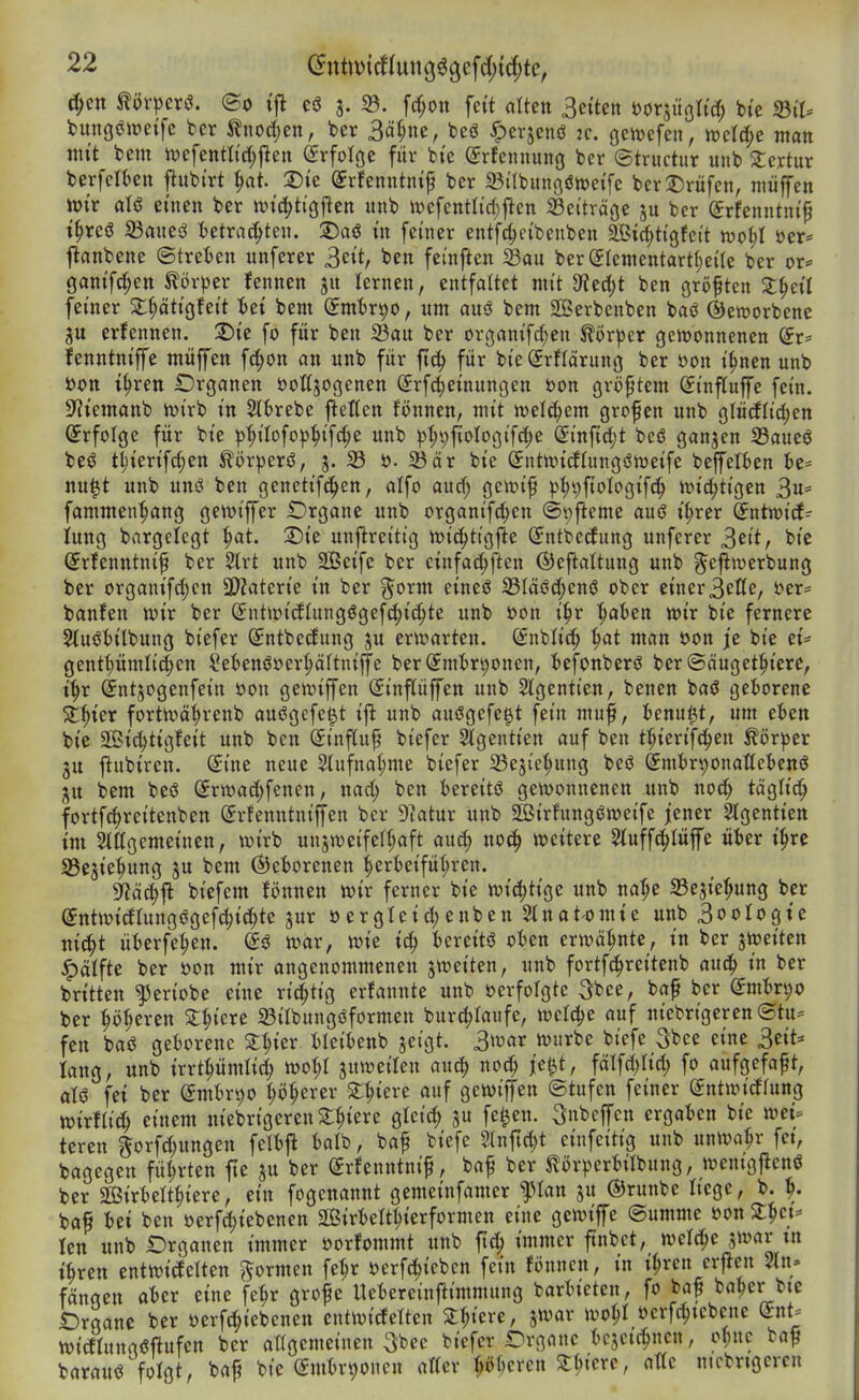 ^ctt mvpcv^. ©0 ijl c3 3. S3. fcf)on feit alten Betten mm^ii^ ^te ^iU tungöiüeife ber ^nod;en, ber Sä^ne, beö ^erjenö 2c. genjefen, njelc^e man mit bem ivefentltd;jlen (Erfolge für bie Srfennunß ber ©tructur uub 2:ertur berfelt»en ftubi'rt ^at Sie Srfenntntp ber Sitbungönjeifc ber2)rüfen, niüffen tt)tr aU einen ber n)it^tiöften unb iüefcntlidjjlen 23e(träge jn ber ^rfenntnif t^rcö 33aueö tetrad^ten. 2)aö in feiner entfc^eibenben SÖic^tigfctt mo^l t)er= jlanbene ©treten unferer 3cit, ben feinften S3au ber(5Iententart()ei(e ber or* ganifc^en törper {ennen lernen, entfaltet mit 9?ed)t ben größten ^^eil feiner 2;§ätigfeit 5ei bem ©mt^r^o, um aus? bem SSBerbenben baö ©eworbene erfennen. 2)ic fo für ben Sau ber organifd;en Körper gewonnenen Jenntniffe müpn fd;on an unb für ftc^ für bie^rflärung ber öon i^nen unb »Ott t^ren Organen öoßjogcnen Srf^einungen »on größtem (Jinfiuffe fein. S'iiemanb iüirb in 2lt>rebe Ivetten Bnnen, mit welchem grofen unb glü(flid;en Erfolge für bie pt;ilofo))^ifd;e unb ^{;i;fiotogif(^e @injid;t beö ganzen S3aueö beö tl)ierifc§en ^ör^jerö, 3. 33 ö- 35är bie Sntiricflungöweife beffelien hc' nu|t unb unö ben genctifc^en, alfo aud; geiüif p^t)fiologifd^ n)id;tigen 3«= fammen^ang gett>iffer Drgane unb organifc^en ©pfteme auö i^rer dntwid- iung bargelcgt ^t. S)ie unftreitig tt)i(|tigfte (Jntbecfung unferer 3eit, bie ^rfenntnif ber 2lrt unb 2Beife ber cinfa^ften ©efialtung unb ^efimerbung ber organifd)cn Wlatzxk in ber ^orm eineö S3Iäöd;enö ober einer3elte, t»er= banfen wir ber Sntit>i(JIung(3gefd;id^te unb üon i|r ^at»en wir bie fernere Sluöiilbung biefer (Jntbetfung ju erwarten. Snblid^ ^t man öon je bie ei* gent^ümlic^en Sebenöoer^äftniffe ber(ymirt)onen, fccfonberö ber©äuget^iere, t^r ^ntjogenfein öon gewiffen Sinftüffen unb 2(gentien, benen baö geI)orene S^^ier fortwäi;renb auögefegit ijl unb auögefe^t fein mnf, fcenu^t, um eben bie SÖic^tigfeit unb ben (Jinftuf biefer 2lgentien auf ben t^ierifc^en ^ör)3er jiubiren. (Sine neue 5lufnal;me biefer 23ejiet;ung beö ^mhxv)OnaUcUn$ ju bem beö (yrwad;fenen, nad; ben i^ereitö gewonnenen unb noc^ tdgti^ fortf(^reitenben Srfenntnijfen ber 9?atur unb Sirfungöweife jener 2lgentien im Slffgemeinen, wirb unzweifelhaft aiiä) no(^ weitere 2tuffc!^Iüjfe üier i^re SBejie^ung ju bem @et>orenen ^ertteifüljren. 9?ä^|l biefem fönnen wir ferner bie wichtige unb na:he a3esie:^ung ber (^ntwicftungögefc^ic^te jur ü erglcid; enben Stnatomie unb 3ooIogie nic^t üfcerfe|)en. war, wie ic^ UxciU oUn erwähnte, in ber ^totitcn ^ätfte ber öon mir angenommenen jweiten, unb fortfd^reitenb auc^ in ber britten ^eriobe eine ri^tig erfannte unb »erfolgte 3bce, baf ber (imbvi)o ber ^ö(;eren Z^im 23iIbungöformen burc|)Iaufe, wcldje auf niebrigercn@tp fen baö geborene ^|ier bleibenb jeigt. 3war würbe biefe 3bee eine 3eit« lang, unb irrtpmlic^ wo^I juweilen ax\^ no^ jc^t, fälfd)lid; fo aufgefaßt, aU fei ber dm^x^o p^erer Spiere auf gewiffen ©tufcn feiner (Jntwicffung Wirftic^ einem niebrigerenS:hicre gleid; su fe^en. Sn^cffen ergaben bie wet^ tcren ^orf^ungen felbfl balb, baf biefe %nfiA)t einfeitig unb unwahr fct, bagegen führten jte ju ber grfenntnif, baf ber ^örperbilbung, wentgftenö ber Sffiirbelt^iere, ein fogenannt gemeinfamer flan ju ©runbe liege, b. ^. bflf bei ben »erf^iebenen 2ßirbeIt|ierformen eine gewiffe ©umme oon St^ct* len unb Organen immer öorfommt unb fi(| immer ftnbet, weld^e jwar tn tören entwicfelten formen fe^r »erfc^icbcn fein Jönncn, in il;rcn crflen 2ln» fangen aber eine fe^r grofe Uebereinftimmung barbieten, fo ba^ ba^er bte Organe ber S)erf(|iebenen cntwirfelten 2:hiere, jwar wo^I ocrf^tcbcne Snt- Wirflunnßftufcn ber attgemeinen S^cc biefer Organe bcjctc|ncn, c^nc baf barau<3>oIgt, bap bie (gmbr^ouen attev ^öberen ^^iere, a«e nicbrtgcrcn