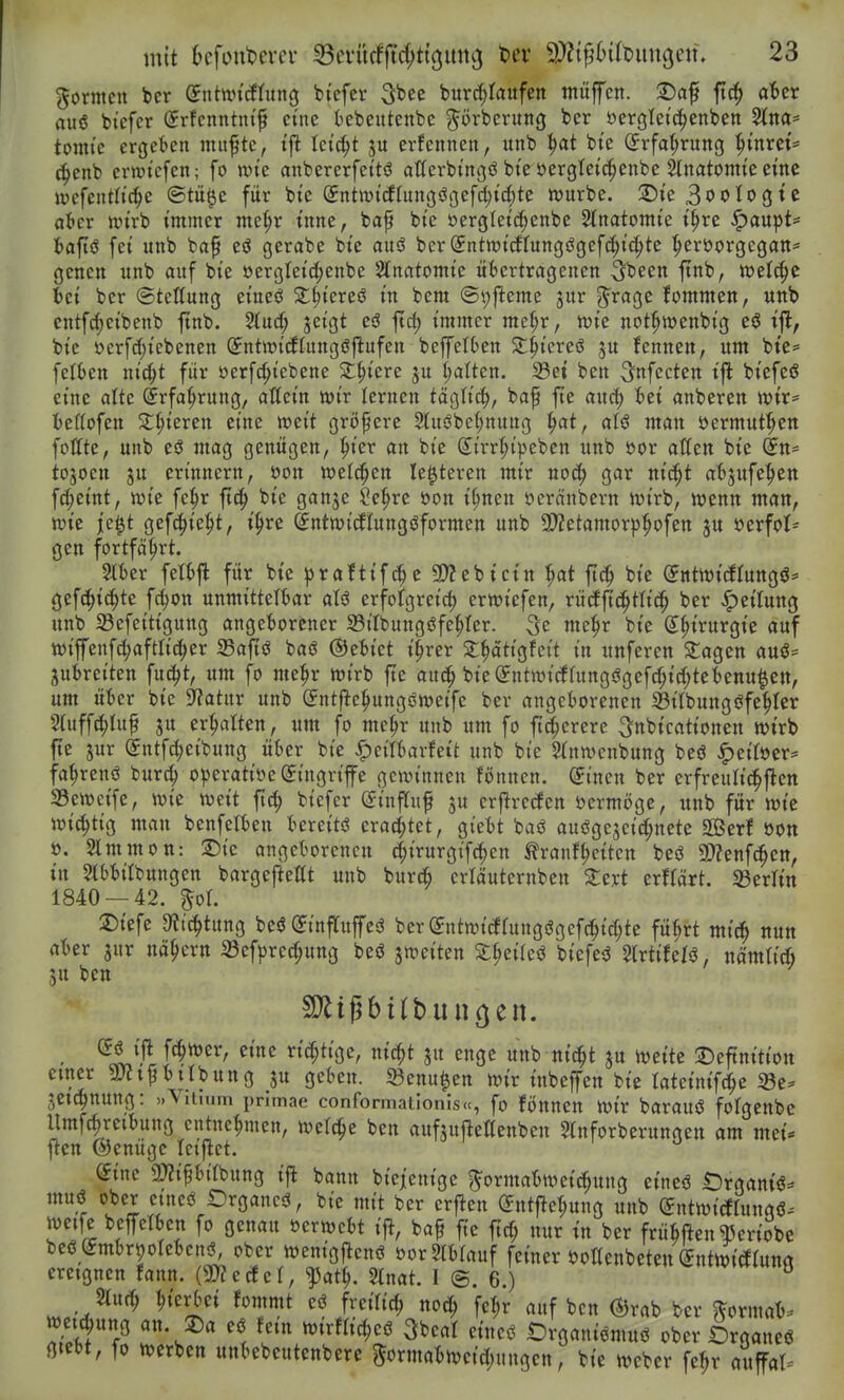 gorntcit bcr ©ntttn'cftitng btefcr ^ht^ burc^Iaufeit muffen. 2)af ftc^ aUt aiiiS bicfcr (Jrfcnntnt^ eine iebeutenbe prbcrutiß bcr öergletc^enben 5lna* toniie ergeben mitfte, tfl leicht ju erfcnnen, unb bt'e (Jrfat;rung ^inrei'* c^enb ermi'efen; fo n)i'e anbererfeitö allerbtngö bt'e öergleic^enbe Stnatomie eine wefenth'c^e ©tü^e für bte ^ntwidtungögefd^ic^tc würbe. 2)ie 3i>oIogte at»cr im'rb immer me^r inne, ba^ bie üerglet(|enbe Slnatomte i^re ^aupt=» tafiö fei unb ba^ eö gerabe bie auö ber SntwicJfungögef^ic^te ^eröorgegan* genen unb auf bie öergleid[;enbe Slnatomie übertragenen 3^een ftnb, welche fcei ber Stellung eineö Sl^iereö in bem @v)ftemc jur g^ragc kommen, unb entf^cibenb ftnb. Stud^ jeigt eö ftd) immer me^r, mie not^wenbig eö ijl, bie »erfc^iebenen ©ntwi'cftungöj^ufen beffetben 2;^tereö ju fennen, um bte= felben ni^t für üerfc^iebene Stetere ju galten. 33et ben ^nfecten t'ft btefeö eine alte ^rfa^rung, attein mv lernen tög(i(^, baf fte aucf) bei anberen wir^^ beftofen 2:§ieren eine weit größere 2tusJbe^nung |>at/ aU man öermut^en follte, unb eö mag genügen, ^ier an bie (^irr^ipeben unb öor alXen bie (5n= tojoen ju erinnern, öon weld^en le^teren mir noc^ gar ni^t ab^ufe^ien fd;eint, wie fe^r fxä) bie ganje Se|>rc öon t^nen öeränbern wirb, wenn man, wie ie|t gefc^ie^t, i^re ^ntwicftungöformen unb 2)?etamorp^ofen ju öerfol* gen fortfährt. Slber felbft für bt'e ^raftife 9)?ebtctn '^at fi^ bie ^ntwiiJIungö^ gefc^ic^te f4)on unmittelbar aU erfolgreich erwicfen, rücffi(^tli(| ber Rettung unb S3efeittgung angeborener Sötlbungöfe^Icr. mc^r bie (J^irurgie auf wiffenf^aftltc^er S3afiö baö ©ebiet t^rer S^attgfcit in unferen 2;agen auö- jubreiten fuc^t, um fo me^r wirb fte aut^ bte@ntwi(frungögefchid;tebenu^ett, um über bie Statur unb (yntj^e:pungöweife ber angeborenen S3ilbungöfe'^ter Stuffc^luf ju ermatten, um fo me^r unb um fo ttc{;erere ^nbicationen wirb fte jur (Sntf^eibung über bie ^citbarfet't unb bte STnwcnbung beö .^eitöer^ fa^renö burc!^ o)3eratiöe Eingriffe gewinnen fönnen. ^inen ber erfreulic^ften 33eweife, wie wet't flc^ biefcr (£inf[uf ju erflrc(fen öermögc, uitb für wie wi^ttg man benfelben bereite eraci^tet, gi'ebt baö auiJgejeid;nete SBerf öon ü. 2lmmon: X)k angeborenen (^irurgifd^en ^ranf^cttcn beö gjjenfc^en, in 5lbbitbungen bargefteltt unb burtfe erläuternben Xzxt txttäxt. 93erltn 1840 — 42. %ol Diefe 9?tchtung beö (JinffuffesS bcr Sntwi(ifuttgögefchtd;te fü^rt mid^ nun aber jur nähern S3efpre^ung beö ^weiten ^^circö biefe^ Slrtifefö, nämtii 5u ben (56 i'fl ft^wer, eine rt^tige, nic^t ju enge unb nic^t ju wette 2)eftnition einer SJJt^bttbung ju geben. S3cnu|en wir tnbeffen bie tatctmfc^e a3c:» jetc^nung: »Vitium primae conformationis.c, fo fönncn wir barauö folgenbc Umf(|reibung entnehmen, welche ben aufsufleßenbcn Slnforberungen am met* jlen ©enügc leijlct. dinc 2)2ipbilbung tfl bann bieicntgc ^ormabwetc^ung eineö Organtö^ muö ober etneö Organcö, bie mit ber erfreu (S:nt|^et;ung unb SntwicEtungß. weife bepben fo genau »erwebt i% baf fte ftc(; nur tn ber frübften^crtobe bce WrpotebcnJ, ober wcnigflcnö borSIbfauf feiner öottenbeteu (Jntwiörunrt ereignen fann. O^ecfcl, ^at^. ^nat. I @, 6.) %nd) l^tcrbet fommt eö frcilid; no^ fe^r auf ben (S3rab ber $?ormab^ weic^ung an. 2)a eö fem mviU^ci ^beal cincö Organiömuö ober Organeö gtebt, fo werben unbebeutcnbere Sormabwcidjungen, bie wcber fe^r auffal^