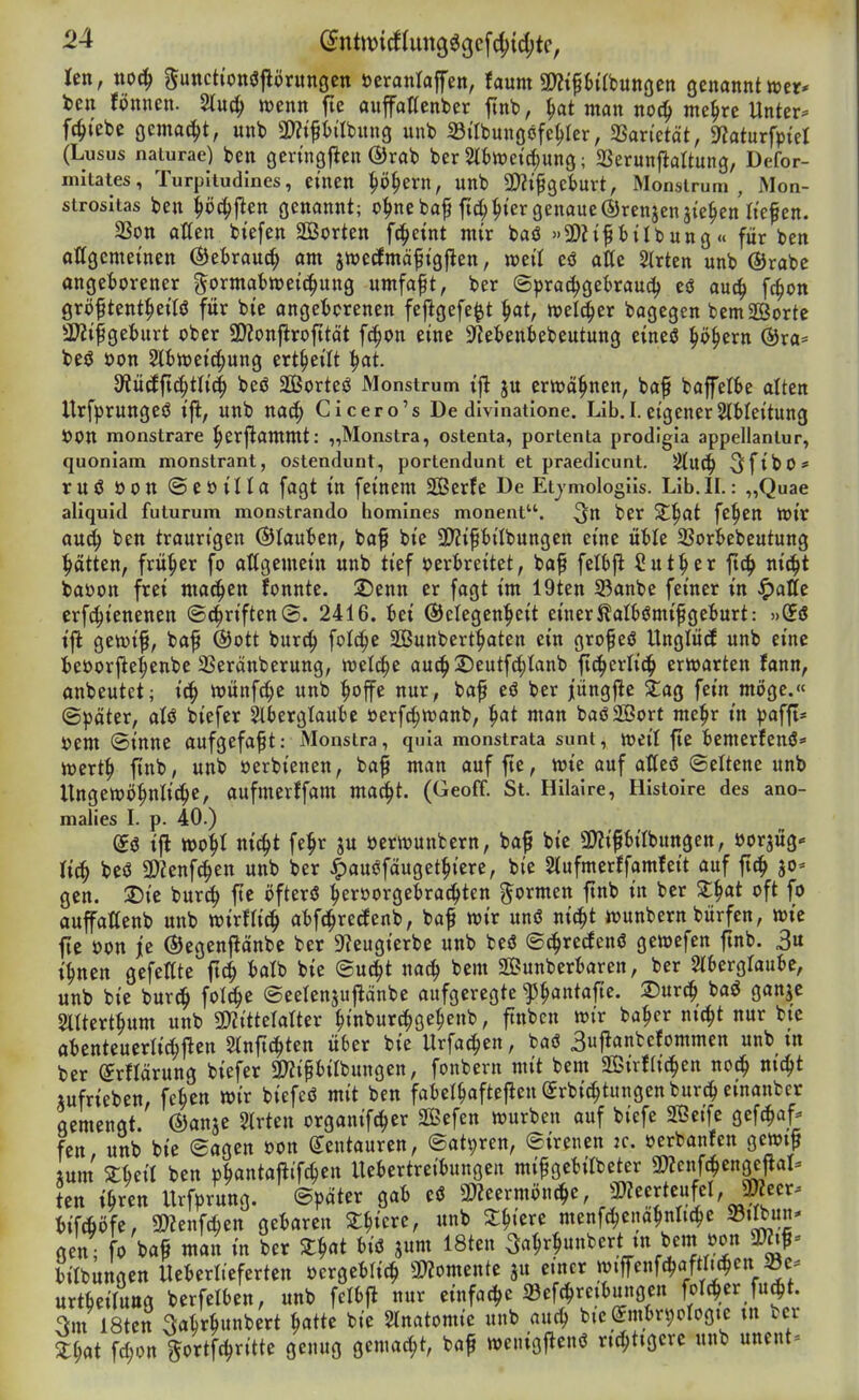 -24 ^nttvirf(un369cf4){d;tc, len, xio^ ^«cttonöjlörunöCtt öeranlaffen, faum m^iMnc^cn genannt »er« bcn fönncn. 5tuc^ njenn fic aufaHenber jinb, i)ai man no^ me^rc Unter- fc^tebe gemacht, unb a)?ift)ilbung unb 33ilbungöfc^ler, ^axktät, 9?aturfpiel (Lusus naiurae) beu gertngf^en ®rab ber 2i6wctd;ung; SSerunflaltung, Defor- nutates, Turpiludines, einen ^ö§ern, unb SD^ifgeburt, Monsi rum , Mon- strositas ben ^öc^flen genannt; o|>nebaf fic^^i'er genaue ©renjenai'e^en lief en. 3Son aßen biefen Sorten fc^eint mir baö »SDZif bÜbung « für ben attgcmeinen ©ebrauc^ am jwecfmäfigfien, mit eö alte SIrten unb @rabe angeborener i^ormabtt)et(|ung umfaft, ber ©prac^gekaud) eö auc^ fc^on gröftent^ettö für bic angeborenen fejlgefe^t ^at, tvelc^er bagegen bem Sorte ÜKifgeburt ober 3)ionflrofttät fc^on eine Dtebenbebeutung eineö ^ö^ern ®ra= be<J üon Slbiüeic^ung ert^eilt ^at. dtüäfid)ttiä) bcö Sßßorteö Monstrum ifl ju ertoä^nen, bafi baffelbe alten Urfprungeö ift, unb nac^ Gicero's De divinatlone. Lib.I. eigener2(bleitung ÖOn monstrare ^erjlammt: „Monstra, ostenta, portenta prodigia appellantur, quonlam monstrant, ostendunt, portendunt et praedicunt. ^UC^ SfibO* ruö öon ©eoilla fagt in feinem SOßerfe De Etjmologüs. Lib.II.: „Quae aliquid futurum monstrando homines monent. ber X^at fe^en tt)ir au^ ben traurigen ©tauben, baf bie 9)?ifibilbungen eine üble SSorbebeutung Ratten, früher fo aßgemein unb tief oerbreitet, baf felbjl Sut^er ftc^ nic^t baoott frei machen fonnte. ^enn er fagt im 19ten 33anbe feiner in ^atte erfci^ienenen ©Triften®. 2416. bei ©clegen^eit einer^albiJmifgeburt: »(fö i|^ getoif, baf ®ott burc^ folc^e SÖunbert^aten ein grofeö Unglütf unb eine beoorj^e^enbe SSeranberung, wet^e au^2)eutfd;Ianb fic^crlid^ erwarten fann, anbeutet; ic^ n)ünfd;e unb |iojfe nur, baf eö ber jungfte ^ag fein möge.« (Später, aU biefer Slberglaubc oerfc^wanb, ^at man baöSSort mc^r in ^)afft* t)em (Sinne aufgefaßt: Monstra, quia monstrata sunt, »eil fic bemerJenö» njert^ ftnb, unb oerbienen, ba^ man auffte, wie auf atteö (Seltene unb Ungewöhnliche, aufmcrJfam ma^t. (Geoff. St. Hilaire, Histoire des ano- malies I. p. 40.) ifl tt>oht nicht fehr ju öerwunfcern, ba^ bie ÜJZifbirbungen, öorjüg* rieh beö 5Kenfc^en unb ber ^au<Jfäugethiere, bie SÄufmerffamfeit auf ftch jo- gen. SDic burch fte öfterö heroorgebrac^ten formen ftnb in ber Z^at oft fo auffattenb unb mxtü^ abfthrerfenb, ba^ wir unö nicht wunbern bürfen, wie Itc oon je ©egenpnbc ber S^eugierbc unb beö S^recfenö gewefen ftnb. 3u ihnen gefegte ftch balb bie Sucht nach bem Sunberbaren, ber Slbcrgraube, unb bie burd^ fold^e ©eelensuflänbe aufgeregte ^^ania^te. 25urch baö ganje Sltterthum unb 9)2itterarter hinbur^gehenb, ftnbcn wir bahcr nicht nur bic abenteuerlichflcn 5tnftchten über bic Urfa^cn, baö 3ufianbefommen unb tn ber (£rnärung biefer «Kipbilbungen, fonbern mit bem Sivfachen noch jufrieben, fchen wir biefeö mit ben faberhafteflen(5rbidhtungenburch einanbcr gemengt ©anje 5(rten organifcher SBefen würben auf biefe Seife gefchaf- fen, unb bic Sagen oon (Kentauren, Satiren, Sirenen 2C. oerbanfen gewt^ tum zun ben »hantaj^ifchen Uebertreibungen mif gebilbcter «Kcnfchengcfla^ ten ibxm Urf^)rung. Später gab eö 3)2eermönche, 3)?eerteufcl, jmeer. bifcfiöfc, 3)Zenfchen gebaren ^hicrc, unb Zi)im menfchenahnliche Stlbun^ gen ; fo ba^ man in ber Z^at biö jum 18ten ^ahrhunbert tn bem oon Zt)at fd;on gortfchritte genug gemacht, baf weiiigi^cnö richtigere unb unent-