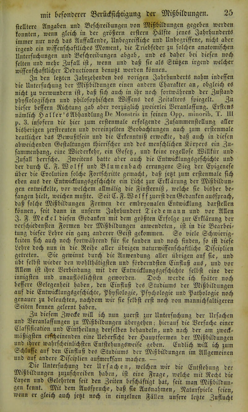 jlcmere Stngaten unb 33ef^rci6ungen üon Wfhii'onnQcn gcgetten »erben fonnten, mm gtcic^ tn ber gröpern erjlern ^älfte jcned ^a^r^unbcrtö immer nur no^ baö ^üiffattenbc, Unteorctfttc^c unb Unicgn'fene, m'c^t at)cr trgenb cm wi'jfenfc^aftlidjcö 5D?oment, bie Strtefcfeber ford)en_anatomif(^ett llnterfu4)ungen unb ^Befc^reiOungen atgat, unb eö ba^er tet biefen noc^ fetten unb me^r Sufatt tfl, iwenn unb baf fie aU ©tü^en trgenb tt)el(i^er wiffcnfc^aftlic^cr 2)ebucttonen Benu^t njerben ifönnen. 3n ben legten 3a^r3c(;cnben beö »on'gen 4» tnbeffctt btc Unterfuc^ung ber 5D?tPtfbungen einen anbern ß^^arafter an, otgtei^ cö m'c^t ju öerwunbern tfi, baf fic^ au^ in i^r nod; fortwa^renb ber 3ufi<»ni> pmiotogtfc^en unb p^tTofop^tfc^en SÖiffenö beö 3ettalter3 fpiegelt. 3« btefer Seffern Dltc^tung ga'6 aber »orjüglid^ SWet'erlei SSeranlajiung. (^rflcnö nämh'^ ^aÜer'ö^lb^anbtungDe Monsiris in feinen Opp. minorib. T. III p. 3. tnfofern bie ^ter jum erflcnmate erfolgenbe 3f<^»wenftettung alTer itö^cn'gen jerjlrcuten unb öeremjelten 33eot)a<i^tungen an^ jum erj^enmale beutltc^er baö 23cn)uftfetn unb bie ^rfcnntnif eriPccEte, ba^ auc^ in biefctt abtüeic^enben ©eflaltungen t^ierifrf;er unb beö menfc^Iic^en ^örpcrö ein 3' fammen^ang, eine SÖieberfe^r, ein ®efe^, unb feine regeßofc SSiftfür unb 3ufar( ^errfc^e. Smitenß ^atte akr auc^ bie G^nttt)i(ilungögef(!^ic^te unb ber bur(^ (J. 5. SBoIff unb S3Iument)a4 errungene @ieg ber Spigenefc üter bie ©öolution folc^e ^ortfc^ritte gemalt, baf je^t jum erjlenmate ftd^ eben auö ber (5nttt)i{flungögefc()i(i^te ein ^ic^t jur ^rflärung ber 5!)ZipiIbun^ gen entm'cfelte, »or welchem allmälig bie g^inflernif, ivcl^ic fte biö^er bc^» fangen ^ielt, weichen muf te. ®eit g^. SßS 01 f f juerfi ben ®ebanfen auiJfprac^, baf fofc^e 2>?if6ilbungen g^ormen ber embryonalen ^ntwicflung barfleßen fönnen, feit bann in unferm ^a^r^unbert 2;iebemann unb üor Sitten 3. ^- 9)?ecfel biefen ©ebanfen mit bem gröftten (Jrfolge jur ©rffärung ber üerfc^iebenjlen ^^ormen ber 3)?tfbtUungen antt)enbeten, ift in bie 33earbei^ tung biefer Se^rc ein ganj anberer ®eijl gcfommen. ©0 üiele ©d^wierig* feiten fid^ anö) noc^ fortwä^renb für fte fanben unb noc^ ftnben, fo ift biefe ^e^re boc^ nun in bte 9tei§e atter übrigen naturn)iffenfc^aftlt(|c ©ifciplien getreten, ©ic gertJt'nnt burc^ bie Stnwenbung atter übrigen auf fte, unb übt felbjl Vüieber ben tt)o{;ft^ättg|^en unb förbernbflen ©influf auö, unb üor Slttem ifl i^re SSerbinbung mit ber ^nttt-icflungögefc^tc^te fetbjl eine ber innigften unb unaufföeli^j^en gemorben. T)o6) werbe ic^ fpäter noc^ beffcre ©elegen^eit ^aben, ben (JinfTuf bcö ©tubiumö ber 2)?if6ilbungcn auf bie (Jntn)icfrungögefc^i(^tc, ^^pftorogic, '53f9d)oIogie unb ^at^ologie noc^ genauer ju beleud)ten, nac^bem mx fte felbjl erfl nocJ^ »on mannic^fattigeren ©eiten fennen gelernt ^aben. 3u biefem 3tt)ecfe ujitt nun juerfi jur Unterfu^ung ber Urfat^en unb 2SeranIajfungen ju SJZipbilbungen übergeben; :^terauf bie SSerfud^e einer gfafftftcation unb ^int^eilung berfclben bc^anbetn, unb nac^ ber am jwecE* mäfigflen erfc^einenben eine Ueberftc^t ber Jpauptformen ber S^ifbtlbungen unb t^rer n)af)rfc^etnli(^flen (5nt}let;ungön)cifc geben. Snblic^ tt>itt i^ jum ©(^tuffe auf ben (5inf[uf bcö ©tubtumö ber 2)?ifbilbungen im Stttgemeinen unb auf anbere 2)tfciprien aufmerffam ma^cn. — 2)te Unterfuc^ung ber Urfad;en, lüelc^en wir bie (JntfJe^ung ber 5D?tfbirbungen ju^ufc^rciben ^abcn, ijl eine grage, tt)eW;e mit 9?ecbt bie Sayen unb ©ele^rten feit ben 3eiten bcfc^äftigt ^at, feit man m^Ulhnn> gen fennt. mt bem Stuöfpruc^e, baf fte 2luönaf;men, 9?atnrfpiere feien, wenn er glei^ aut^ je^t no(i^ in einjelnen fällen unfere le^te 3uflu^t