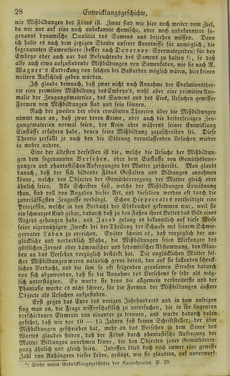 wie Mlbungcn bcö ptuö ifl. 3mar finb »i'r f;ier noc^ tt)citer öcm 3iel, t>a mv nur auf eine noc^ unl^efanntc i^cmtfc^e, ober nocfj unbefanntere fo- genannt bpnami'fc^e Dualität fceö ©amenö unö bejtc^cn ntüffen. ■Denn ^alte eö nac^ bcm jc^i'gen ©tanbe unferer ilenntm'ffc für unmöglich, bie fogenannten ©amcnt^iere (Keffer nac^ ©uöernot): ©permatojoibenjfür ben ^mtr^o ober auc^ nur baö Siefrud^tenbe beö ©amenö ju galten , fo ba§ alfo aut^ etwa aufjufiinbenbc a);iptrbungen öon ©amenfaben, wie fie nat^ 3?. SBagner'ö Sntbecfung »on fotc^en feci 33afiarben mögh'c^ wären, ^ierfeinen weitem Sluff^Iuf geben würben. glaube bemna^, baf jwar nt(^t na^ Stnna^me ber (Joolutionöt^eo* ric eine primitiöc 5E>?ipiIbung beö^mbr^o'i?, wo^I aber eine primitiöc5(no^ ntalie ber Sewgungömaterien, beö ©amcnö unb bcö @ie(5, Urfac^en gewijfer j^ornten öon 9)?ipilbungen ftnb unb fein fönnen. ^aä) ber jweiten ber oben erwähnten St^eorien über bie 2)Ji§biIbungett nimmt man an, ba^ jwar beren Äeimc, ober an^ bie bciberfeiHgen 3^«* gung(?maten'en normal feien, ber ^eim aber wä^renb feiner (fntwitflung ©inpffe erfahren ^abe, bencn feine SDiifbilbung jujufd;reiben fei. Diefe 5t^eorie jcrfäKt je na^ ben bie (Störung »cranlaffenben Urfac^cn wieber in me^re anbere. ^ine ber ältej^en berfelben ifl bie, welche bie Urfa(i()e ber Syjifbitbun- gen bem fogenannten SSerfe^en, ober bcm Sinfluffe »on ©emüt^öbewe^- gungen unb ^^anta|lif(^en5lufregungen ber 9)?utter jufc^reibt. ÜÄan glaubt bana^, ba^ ber ftrf; bilbenbe ^ötuö ©eflalten unb Sttbungen annehmen fönne, weld^e ben IDbjecten ber ©emüt^^erregung ber 9)?utter gleich» ober ä^nUiS) feien. Sltle ©(^riften fajl:, m\d)c ber ^rzipitbungen (^rwä^nung t^un, finb öott t>on Slngaben bicfer 2lrt, unb bicfelben werben oft bur^ bie 3u»ertäffigjlen 3e»9ttiffc »erbürgt. ®(^on ^ippocrateö oert^cibigte eine ^rinjeffln, welche in ben SSerbac^t beö S^^ebru^eö gefommcn war, weil ftc einf^warjeö^inb gebar, baburc^ ba^ ju bcn^üf en i^reö23etteßbaö 23ilb eineö Sf^egerö gegangen ^abe; unb S^cob gelang eö befanntlic^ auf biefe Seife feine ctgennü^igen 3»vf<^c ber2:^eilung ber®d;aafe mit feinem ©c^wie* geröater Sab an ju erreichen. (Später fc^eint ei$, baf öorjuglic^ ber un* glücflic^c unb öcrberblid) S5?a^n, bie 9)Zifbilbungen feien 2Birfungen beö göttIi(^en3orneö ober bämonifc^er unb fobomitif^erSlbjlammung, ben@Iau=» ben an baö SSerfe^en »orjüglit^ beflärft ^at. 2)ie unglücflic^en 9)Zütter fol* ^er SyZt'Pilbungen waren natürli^ gerne bereit, ben auf fte fattenben fd;red* ticken SSerbacJ^t, unb bie i^m fo oft folgenben graufamen (Strafen baburc^ öon fi(^ abjuwenben, baf fte bie Stnna^me bes? 23erfe^en(J fo fe^r aU mög= XiÜ) unterjlü^tcn. (So würbe fte benn bie allgemein oerbreitetjle unb ber ^^ntafte würbe eö nic^t fc^wer, für bie formen ber SDiifbilbungen äufere Obiecte aU Urfac^cn aufju^nben. (Jrfl gegen baö (Jnbe beö »origen 34^^»^^^^*'^ «^ ^^^ unfrigen fing man an, bie ^rage wiffcnfc^aftlic^ ju unterfu^en, bie in i^r liegenren öcrft^iebenen Elemente üon einanber ju trennen, unb würbe baburt!^ ba^tn geführt, baf wir öor 10 — 15 3ot;ren fafl feinen ©c^riftfletter, ber über ^JWipilbungcn gcfdjrteben bat, me^r an baö 2?evfe^cn in bem ©mne beö äßorteö glauben ftnben, baf ber götuö bur^ ^j^antaflifc^e Slufregung ber «Kutter 23itbungen annehmen fi>nne, bie ben Obiecten jener ©cmut^öerrc^ gung ä^nlic^ unb gleid; feien, ^nbcffen blieb boc^ no^ immer eine gcwiffc 3a^I öon Stn^ängern bicfer ?e(;re, geftü^t, wie fte glaubten, auf unöcrwcrf- ») ®ic^e meine lSnt»tlcf(imsö3cfcbirf;tc M ,<TaniiirlKitcicö. ©• 29.