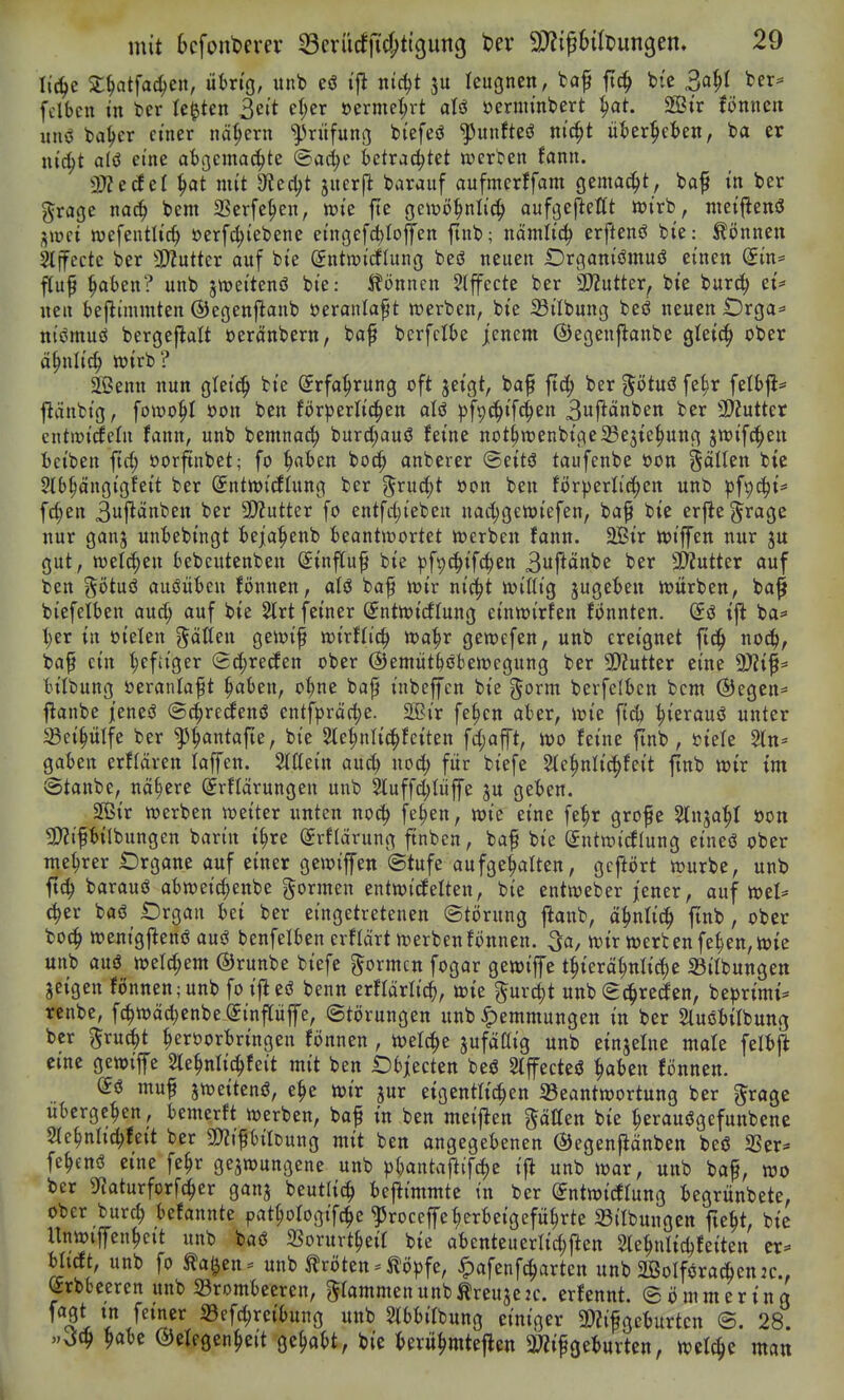 Ii(^e Sl^atfac^en, übn'g, imb eö i'fl nic^t ju leugnen, fcap ftc^ bie 3a^I ber^ fclbcn in ter legten 3ett et;er öermet;rt aU öernu'nbert ^at. 2Str fönnen un<J ba^er einer nä(;ern Prüfung tiefest ^unfteö nic^t üi)er^ct>en, ba er nt^t alö eine atgcmac^te (Sad;c betrachtet uferten fann. dJltäci ^at mit dlt^t juerjl barauf aufmerffam Qzma^t, ba^ in ber grage nac^ bem SSerfe^en, wie fte geiüö^nlic^ aufgejlettt n?irb, nieifienö jmet wefentlic^ »erf^iebene eingefc^Iojfen ftnb; nämlic^ erftenö bie: können Stffecte ber 3)?utter auf bie Sntroidlung beö neuen Drganiömuö einen Sin= ^up ^aben? unb s^eitenö bie: Spönnen Slffecte ber SD^utter, bie burci; et* nen beflimmten ©egenjianb öeranlaf t »erben, bie S3ilbung beö neuen £)rga* nisJmuö bergeflalt üeränbern, bof berfclbe jenem ©egenflanbe gteic^ ober ä^nli^ wirb ? äßenn nun gleic!^ bie Srfo^rung oft jeigt, bap ftd; Ux ^ötuß ^z^x fetbji* flänbtg, fomo^I oon ben förperlic^en alö p\^^i\ä)^n 3uf^änben ber SD'Jutter cntmiiJcfn fann, unb bemnac^ burd;auö feine nothTOenbige23e3ie^ung ^m^fK^tn beiben ftrfj oorftnbet; fo ^ben boc^ anberer @eitö taufenbe oon %äiUn bie 5tb§dngigfett ber Sntnjitfiung ber ^rucfjt oon ben förderlichen unb ^^fp^i* fc^en 3uj^tinben ber 2)?utter fo entfct;ieben nac^gewiefen, baf bie erfie^^rage nur ganj unbebingt ieja^enb beantwortet Werben fann. 2Bir wiffen nur ju gut, welchen bebeutenben Sinftu^ bie pfp^ifc^cn 3|^änbe ber SD'Zutter auf ben götuö auöübcn fönnen, aU baf wir nic^t wißig jugebeu würben, ba^ biefelben aud; auf bie 2trt feiner (Sntwidfung einwirken fönnten. ift ba=» ■^er in dielen ^«tten gewif wirflic^ wa^r gewefen, unb ereignet ftc^ noc!^, bap ein t;efitger Sd;recfen ober ©emütböbewegung ber 3D?utter eine 9)?if= bilbung öeranla^t ^aben, o^ne bap inbeffen bie ^orm berfclbcn bcnt (Begen* flanbe jenesS ©c^redfenö entfpräc^e. 2Bir fe^cn aber, wie ftc^ ^ierauö unter Sei^ülfe ber ^^antafte, bie ^e^nlic^feiten fd;ap, wo feine finb, »iele 2ltt= gaben erflären laffen. Slttein ai\6) uod; für biefe Sle^nlic^fcit ftnb wir im vStanbe, nähere (Jrftarungen unb 2luffd;Iüffe ju geben. 2B{r werben weiter unten noc^ fe^en, wie eine fe^r grofe 3lnja^I oon 5[)?tfbilbungcn barin i^re Srflärung ftnben, baf bie Sntwirflung etneö ober me^rer Organe auf einer gewiffen ©tufe aufgellten, gcflört würbe, unb ft(^ barauö abweic^enbe formen entwicfelten, bie entweber jener, auf wel* (^er baö iDrgan bei ber eingetretenen Störung jlanb, ä:^nltc^ ftnb, ober bO(| wenigftenö auö benfelben erflärt werben fönnen. ^a, wir werten fe^en, wie unb auö weld;em ©runbe biefe ^^ormcn fogar gewiffe t^terä^nlic^e S3ilbungett jeigen fönnen;unb fo ijleö benn erfldrlic^), wie ^urcit unb (E^^recfen, be^jrimi* renbe, fc^wäd}enbe @t'nftüffc, Störungen unb Hemmungen in ber Sluöbifbung ber ^ruc^t ^eröorbringen fönnen , welche ^ufdaig unb einjelne mafe felbjJ eine gewiffe 2te^nlic|feit mit ben Objecten beö Slffecteö ^abcn fönnen. muf jweitenö, e§e wir jur eigentlichen ^Beantwortung ber grage übergeben, bemerft werben, baf in ben meij^en gdUen bie ^eranögefunbenc 51ehnltd;feit ber 5D?ifbilcung mit ben angegebenen ©egenfldnben beö 3Ser* fe^enö eine fe^r gezwungene unb p^antafiifche tj^ unb war, unb baf, wo ber SfJaturforfc^er ganj beutltc^ beflimmte tn ber (Sutwirflung begrünbete, ober burch befannte pathofogifc^e ?5roceffeherbeigeführte 23ilbungcn fteht, btc Unwtffenhcit unb baö SSorurtheif bie abcnteuerltchflen 2tehnlid)fetten er* bitcft, unb fo ^a^en^' unb Kröten = ^ö))fe, -^afenfcharten unb 2ÖoIföradhenjc., ^rbbeeren unb Brombeeren, grammenunbÄreuje2c. erfennt. ©ömmering ''^li l JSf^ 33efd)reibung unb 2lbbifbung einiger 3)?if geburten ©. 28. «vJc^ ^abc ©efegenheit gehabt, bie berühmteflen 3«ifgeburten, wef^e man