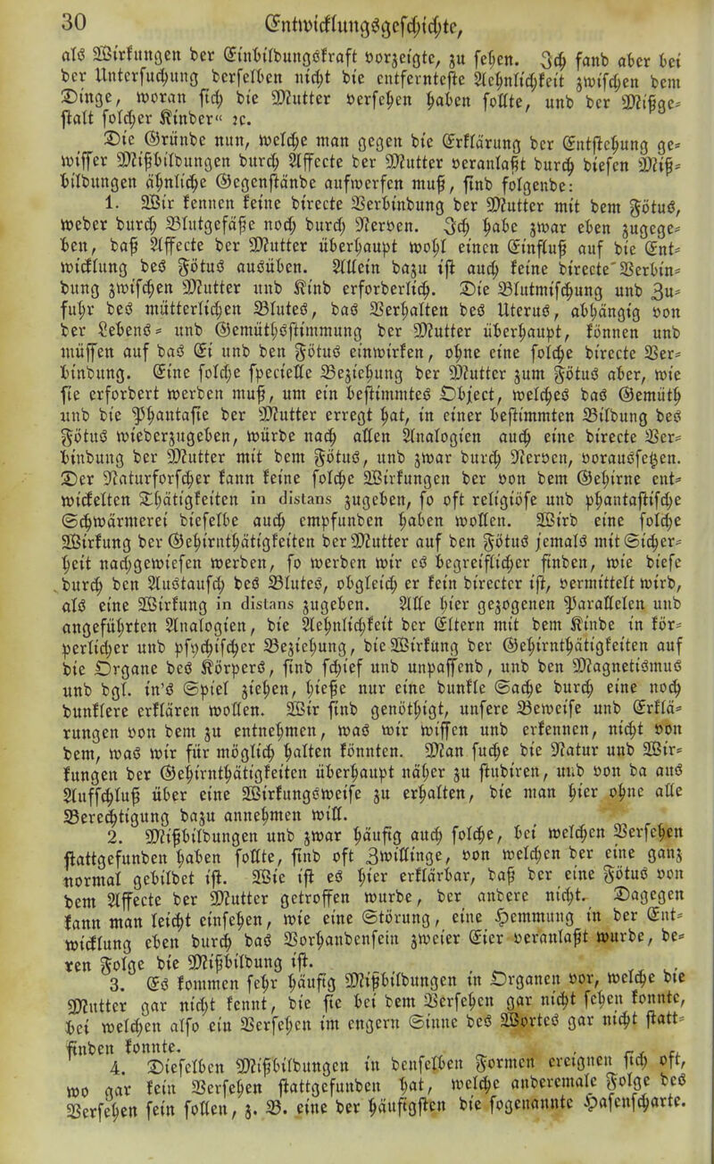 mxhnxQm Ux (yüiti'tbungöfroft öorjet'ötc, fernen. fanb akr iet bcr Unterfuc^ung bcrfetiten mä)t bie cntfcrntcfle 2Ic^n«d;feit jn)ifd;cn bem 2)moe, hjoran ftrf; bie SDJutter öerfc^en ^aten Mte, unb ber 2)2ifiqe^ j^alt foId;er ^tnber« jc. 2)ie ©rünbe nun, n)erd;c man öcgen t)te (Jrfrärung bcr ©ntflc^ung ge* iviffer 9)?{pilbuttgen burc^ 5tffecte ber ^nttzx »eranla^t burc^ biefcn H)(lbungen äfjnli'c^e ©egcnf^änbe aufwerfen muf, finb folgeube: 1. 2Bir fcnnen feine btrecte SSerimbung ber SWutter mit bem götuß, tt)eber burc^ 23rutgefdf e noä) burd; 9f?eröen. 3c§ ^ak jn^ar ekn augege* ien, baf 2(ffecte bcr a)?utter über(;aupt wo^I einen (JinfCuf auf bie Snt= wicfhing beö götuö auöiiten. SlUein baju ifl auc^ feine birecte'SSertin* bung jtt)if(^en 3)?utter nnb tinb erforberli^. T)k 23Iutmifc|ung unb 3u* fut;r beö mütterlichen 23tuteö, baö SSer^alten beö Uteruö, at)t;ängig »on ber Se'benö= nnb ®emütl;öftimmung ber 9}?utter HUv^aupt, fönnen unb miiffen auf baö Si unb ben götuö einwirfen, o^ne eine foid^e birecte Sßer- tinbnng. @ine foId;e fpeciette ^Bejie^ung ber 93Mter jum §ötuö aUx, wie fie erforbert werben muf, um ein fcejlinunteö iDiject, welc^eö baö ©emiit^ nnb bie '^^ntafte ber 3}?utter erregt ^at, in einer iejiimmten S3ilbnng beci götuö wieberjugeten, würbe nac|) allen Analogien anc^ eine birecte 5Ber^ t)inbung ber 9)?utter mit bem %ötü^, unb jwar burt^^ S^eröcn, üoranßfe^en. S)er D^aturforfc^er fann feine foli^e 2Öirfungen ber öon bem ®et;irne cnt^ »icfelten 2;(;citigfeiten in distans jugcfccn, fo oft retigiöfe nnb phantaftifd;e (Schwärmerei biefelbe au^ cmpfunben h*t>en wollen. SBirb eine folc^e SBirfung ber (Sehirnthätigfeiten berSD^utter auf ben götuö jemalö mitSi^er- heit nad;gewiefen werben, fo werben wir eö begreiflicher ftnben, wie btefc ,bnr(h ben Sluötaufch beö S31uteö, ofcglcii^ er fein birectcr ift, öermitteft wirb, aU eine 2Öirfung in distans jugekn. Sitte hier gezogenen ^arattelen unb angeführten 5lnalogien, bie Slehnlichfeit bcr (Sltern mit bem Äinbe in för- :perlid;er unb pft)(^if(her 23ejichung, bieSBirfang ber ©ehirnthätigfeiten auf bie Organe bcö ^örperö, ftnb fc^ief unb unpajfenb, unb ben 9)?agneti3mu6 nnb bgl. in'ö (S^Jtel pichen, nur eine bunfle (Sache burch eine noch bunflere erflären wotten. 255ir jtnb genöthigt, unfere ^eweife unb Srflä* rungen üon bem ju entnehmen, waö wir wiffcn nnb erfennen, ni^t »on bem, njaö mx für möglich heilten fönnten. SDian fuc^e bie Statur unb Sir* fungen ber ©ehirnthätigfeiten ül)erhau)3t näher ju flubiren, unb öon ba ana Slnffchlu^ über eine SBirfungeweife jn erhalten, bie man hier ohne atte SSere^tigung baju annehmen mU. 2. 2}2ipilbnngen unb jwar hauftö «»««h ^^^^^ 2?erfehen ftattgefnnben ha^>en fottte, ftnb oft 3wiffinge, uon weld;en ber eine ganj normaf geiilbet ijl. 2Bie ift eö hier erflärtar, ba^ ber eine götuö oon bem Slffecte ber 3)?uttcr getroffen würbe, bcr anbere nicht, dagegen fann man leicht einfehen, wie eine (Störung, eine Hemmung in ber dnU tt)icflung e^en burch baö SSorhanbcnfein siveier dkx sjeranlaft würbe, be-= ven ?5olge bie 5D?ipilbung ift. 3. fommen fehr ^üftQ 3)Zipilbnngen in Organen öor, welche bte 3>?nttcr gar mä)t fennt, bie fte Ui bem 3Serfehen gar ni^t fchen fonntc, weld)cn alfo ein SSerfehcn im engern ©innc bcö ©ortcö gar nicht \tatu ftnben fonnte, ^ ^ - ^c*. 4. 2)iefel6en «Kifbilbungcn in benfcll)en formen ereignen 1td; oft, wo gar fein SSerfehen jlattgefnnben l)at, wel^e anbercmale ^oipt beö «Berfehcn fein fotten, 3. ^. eine ber häuftgften bie fogenannte ^afcnfcharte.