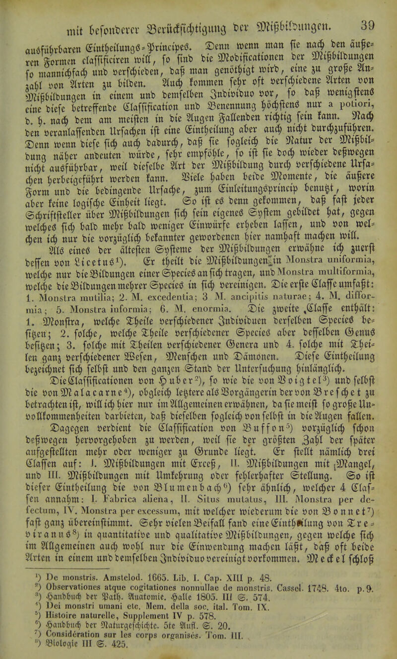 auöfüferkren etnt^eaunöö^$rmci>eö. ©enn wenn man fie no^^ ben äitfe^ ren\^ormen dafflftciren mU, [o fmb bic 3}?ob{ftcationett ber SDZi^btlbunaen fo iuanntc6facb unb »erfc^ieben, baf man ßenöt^töt wirb, eme ju grofe Stn^» laH i>on Sitten ju t){lben. 2iuc^ fommen fe^r oft üerfd;tebene Strten »on |)?ifi(nlbunacn tn einem unb bemfeifcen 3nbi»ibuo öor, fo bap wenigjtenö eine biefc betreffenbe glaffiftcation unb 23enennun3 ^ö^^cnö nur a poiion, b b. nac^ bem am meijien in bie 2(ugen ^aHenben richtig fem fanm 'Ola^ ben oeranlaffenben Urfac^en ijl eine Sint|)eÜung afeer auc^ ntt^t burj^jufu^ren. 2)enn wenn biefe fi(^ aui| babur^, baf fie fogleic^ bie Statur ber m^xU bung näber anbeuten würbe, fe^r em^jfö^Ie, fo jie bo^ wteber befwegen nic^t auöfüijrbar, weil biefelbe Slrt ber g)2ipilbung burc^ üerfc^iebene Urfa* ien krl)eigcfü^rt werben fann, SSiele ^afcen teibe 3)?omente, bie aufere gorm unb bie iebingenbe Urfac^e, jum (yinteitungöprincip knu^t, worin aber Jeine logifc^e Sin^eit liegt. @o ifl eö benn gefommen, baf fafi jeber (Sd^riftjietler über SJZifbilbungen ftc^ fein eigeneö ©^jiem gebiibet ^at, gegen welches balb me^r batb weniger Einwürfe ergeben laffen, unb oon mU (^tn id) nur bie oorjüglic^ belannter geworbenen ^ier namhaft machen wiß. eine«? ber ältejlen ©^fleme ber 3J?ipilbungen erwäge ic^ juerjl beffen oon Sicetu^i). t^eilt bie SDZifbilbungenlin Monstra unlformla, weld^e nur bieS3iIbungen einer ©pecieö an fttJ^ tragen, unb Monstra multlformia, wel^e bieSSitbungenme^rerSpecieö in fic^ bereinigen. 2)ie erjle (klaffe umfaft: 1. Monstra rautilia; 2. M. excedentia; 3 M. anclpllis naturae; 4. M. difTor- niia; 5. Monstra informia; 6. M. enormia. 2)ie jWeite ,SIajfe enthält: 1. 9)?on|lra, welche 2;^eile öerfc^iebener ^nbioibuen berfelben ©pecieö be* ft^en; 2. fol^e, welche 2:^eile oerfc^iebener (S))ecieö aber beffetben ©enuö beft^en; 3. folc^e mit 2:^ei(en üerfc^iebener ©enera unb 4. folc^c mit X^tU len ganj oerf^^iebener SÖefen, 2)?enfc^en unb S)ämonen. j)iefe Sint^eilung bejeic^net ftc^ felbjl unb ben ganjcn ©tanb ber Unterfuc^ung ^inlänglic^. ©ieSIafftftcationen »on Jpuber-), fo wie bie öonSSoigteF) unbfefbfl bie oon9)?alacarne*), obglei^ le^terealöSSorgängcrinberoon^ref^ct ju betrachten ijl, willi^^ier nur im Stßgemeinen erwähnen, baftemeifl fogrofeUn» ^ y , |...yy ^ y , ■ - , |.^-.^-..,. üoUfommen^eiten barbieten, baf biefelben fogleic^ oonfelbj^ in bieSlugen falten, dagegen »erbient bie Slafftftcation »on 33uffon^) oovjüglic^ fc^ou unb III. 9)?ipilbungen mit Umfe^^rung ober fe§Ier|>after <Stet(ung. @o ift biefer (5intl;eilung bie oon 23Iumenbac^^) fe^r ö^nlic^, welcher 4 Sfaf= fen annahm: I- Fabrica aliena, II. Situs mutatus, III. Monstra per dc- fectum, IV. Monstra per excessum, mit Welver Wteberum bie oon o nn et^) fafl ganj übereinjiimmt. (Se^r üielen^etfaß fanb eine^int^Pifung »on S^r e = oiranuö^) in quantitative unb qualitative9)?ifbitt)ungen, gegen welche ftc!^ tm Sillgemeinen aud) wot;I nur bie Sinwcnbung mad)m laft, baf oft bcibe Strien in einem unbbcmfeIben3;nbioibuovereinigtoorfommen. 3)?e(f et \^lo^ 0 I3e monstris. Amstelod. 1665. Lib. I. Cap. XIII p. 48. 0 Observaliones atque cogilaliones nonnullae de monstris. Cassel. 1748. 4lo. p.9. 4?aut)tMiffc ber «Patt). 9liiatomie. ^al(c 1805. III @. 574. ^) Dei monslri umani de. Mem. della soc. iial. Tom. IX. Histoire naturelle, Suppiemenl IV p. 578. ) 4?anbbiif^ ber 9laturflc[fl;lrf)tc. 5tc Sliiflf. ©. 20. 0 Considcration sur les corps oreanises. Tom. III. ) Q3iolofllc III ©. 425.