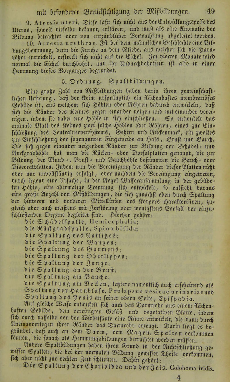 9. Atresia uteri. 25{cfc läpt ft(^ md)t auö bcrSiitun'cflungöipcifcbciJ Uteruö, fou>ett bicfclk bcfannt, crffärcn, unb muf aU eine Stnomattc bcr 33tlt)imi^ ()ctrarf;tct ober öon cuti;ünbtid)er S^'cmac^fuug abgeleitet »erben. 10. Airesia urethrae. ^ft bcm maitnltc^cu©cfdjlec^tccinc33tl^' bungcil;cmraiing, beim bie ^urc^e an bcm ®ttebe, aitö welcher fi4> bie ^arn=» rö^rc entmtdelt, erflretft ftc^ m't^t auf bte di^tl ^m. öterten 3??onate iütrb normal bte Si^el burc^()o^rt, unb t^r Unbitrc{)bol;rtfetn ift alfo in einer Hemmung biefeö Sßorgangcö kgrünbet. 5. IDrbnung. ©paltbilbungen. @i'ne grofe 34^ 5[)2i'f6ifbungen i^akn barm i'^ren gcmetnfc^aft* ticken Urfprung, ba^ bcr ^ei'm urfprüngli'd^ ein fi[äc|>en^afteö membranöfcö ©ebi'tbe auö welchem fic^ J^ö^Ien ober 9?ö^ren baburc^ entwicfeln, ba^ ftc^ bie ^Wänber beö Äei'meö gegen emanber neigen unb mit einanber öerei* nigen, inbem fie batei eine ^ö^>Ie in ftc^ einfd^tiefen. @o entluicfelt baö animale 23Iatt bcö ^eimeö jwet folc^e ^ö'^ten ober 9?ö^ren, eincö jur (5tn=» f^Iiefung bcö (Jentralnerocnf^flemö, ©e^irn unb 9?ü^enmarf, ein jweiieö gur (Jinf^tief ung ber fogenannten ^ingenjeibc an ^aU, Sru|I unb 33auc^. 2)ic ft(| gegen einanber neigenben 9tänber jur 93ilbung ber ©(^äbet* unb Sfiirfgrab^ö^Ie ^ai man bie Etüden' ober S)orfat|3latten genannt, bie jur S3ilbung ber 9}?unb 23ru|l' unb S3au(||»ö^te fcej^immten bie 33au(]^= ober 33iöceralplatten. ^nbem nun bie SSereinigung ber Sßanber bieferplatten nid^t ober nur unöoHjlanbig erfolgt, ober nac^ibem bie SSereinigung eingetreten, bur^ irgcttb eine Urfac^c, in bcr 9iegel SEßaffcranfammlung in ber geBitbe* ten ^ö^te, eine abermalige 2;rennung fic^ cntmtcfelt, fo entfielt barau<J eine grof e Stnja^t oon aJJiftilbungen, bie fic^ junäc^fl eben burc^ @))altung ber Hinteren unb öorberen 9Äittet(inten bcö ^örperö (i^araJterifiren, ju^ gtei^ aber auc^ mcijlcnö mit S^tj^örung ober wcnigflenö SSorfall ber cinju«' fc^U'efenben Organe begleitet ftnb. ^ier(;er gehört: bie @ ab etfp alte, llemicep halla; bie JÄÜdgrabfpalte, Spina bifida; bie Spaltung beß Slntli^eö; bie (Spaltung bcr SßSangen; bie (Spaltung beö@aumenö; bie (Spaltung ber Oberlippen; bie (Spaltung ber 3ii«0^^ bie Spaltung an ber ^ru|^; bie (Spaltung am S3auc(;e; bie©paltungam33eden, le^tere namentlich aud^ crfc^einenb afö ©paltuugber ^arnblafe, Prolapsus vesicae urinariaeunb (Spaltung beö '-pcniö an feiner obcrn (Seite, Spifpabia. 2luf gletc^>e SBeife entwicfelt fic^ auc^ baö Sarmrol;r auö einem fTad^en« Vaften ©ebifbe, bem bereinigten ®efä^ unb öegctatiyen 23ratte, inbem fic^ burt^ baffelbe oor ber aßirbelfaule eine 9?inne cntwidelt, bie bann burA Slncmanberlegen i^rer 9?cinbcr baö S)armro^r erzeugt. 2)arin liegt eö be= grünbet, bap aud; an bem 5Darm, bem aWagen, ©palten öorfommen tonnen, bie fonac^ alö ^cmmnngöt>t'rbungen t)etrad;tet njerben müfen. 2(nbere ©paltbilbungen ^aben i^ren (Srunb in ber 9^ic6tfd)tie§unrt nc^ mffcr (Spalten, bie bei ber normalen Silbung gewiffcr Stkile öorfommen, aber nit^t jur rechten 3cit f#'cpen. 2)a|in gehört • 2)te ©paltung ber g^orioibea unb ber^riö. Coloboma iridis. 4