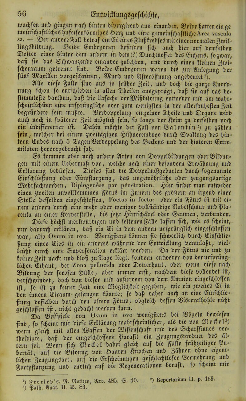 juac^fen itnb öniöcn ttacf; :^üitcn bi'öcröi'rcnb auö ctnanbcr. 33cibe Ratten ctnge mcinfi^afatc^cötjufci'fcnförnitgeö^erj unb ctnc ocmeinfdjaftlic^cArea vasculo sa. — ®cr anbere^aK betraf ein (5t eüicßgluprebfeö mit einer normalen 3tt)tt* lingöiitbung. 33eibe Smtrvjoncn teftnbcn fiä) m6) ^icr auf bemfelben 2)otter einer hinter bem onbern in bem(?) 2)urd)mcffer bcö (5td;enö, fojwar, ta^ fie baö ©djwanjenbe ctnanber jufet)ren, unb burc^ einen fteinen ^toU f(|)enraum ßctrennt itnb. S3eibe (Jmk^oncn tt>aren t)iö jur Stniegung ber fünf ^DlaxiUctt öorgefd)ritten, 9?Zunb unb Stfteröffnung angebeutet i). Sttte bicfe %äUt ftnb auö fo früher 3eit, unb bot^ bte ganje 2lnort>* jtung fc^on fo entfc^ieben in aßen Streifen ausgeprägt, bof fte auf baö ie* fiimmtefle bart^un, baf bie Urfa^e berü}?iptlbung entweber unb am »a^r* f^^einliefjien eine urfprünglid)e ober jum n^enigjien in ber alterfrü^ejlen3eit iegrünbete fein mu^tc. 23erboppeIung einzelner Z^tiU unb £)rgane n)irb auc^ noc§ in fpäterer 3eit möglich fein, fo lange ber Äeim ju berfelten noc^ ein inbiffcrenter ip. 2)a^in möchte ber gatt »on SSalentin'^) ju jä^Ien fein, welker fcei einem jnjeitägigen ^ü§neremt)r90 burc^ ©pattung beö ^in^ tern (Jnbeö nacf) 5 klagenSSerboppetung beö SBedenö unb ber Hinteren (Srtre* «titäten ^erüorgetrac^t fa^. @ö fommen al)er noc^ anbere Strten »on 3)oppeIiiIbungen oberlBiIbun= gen mit einem Uetermaf öor, n)el^e nocJ^ einer iefonbern (Srn^ä^nung unb ^rflärung iebürfen. 2)icfeö finb bie 2)oppeImifgciurten bur^ fogenannte (£infd)Iiefung ober (^inpftanjung, baö ungewij^nlic^e ober jeugungöartige 9)?e^rfat|werben, Diplogenese par penetraiion. ^ier ftnbet man entWeber einen jn^eiten unöoflfommnen ^ötuö im Innern beö großem an trgenb einer ©tetfe beffeiien eingcfdjioffen, Foetus in foeiu; ober ein g^ötuö ift mit tU nem anbern burc^ eine me^r ober weniger öoltfiänbige 9^abelf(?^nur unb ^la- centa an einer ^örperftettc, 6iö je^t ^irnf(^äbel ober Baumen, »eri)unben. S)icfe ^öc^jl merfwürbigen unb feltenen gälte lajfen ftc^, wie eö fc^eint, nur baburc^ crtlären, baf ein Si in bcm anbern urfprüngtic^ eingefd)Iofen war, alfo Ovum in ovo. Senigjleuö fönnen fte fc^werlic^ burd^ Sinfii^Iie- fung etneö (£ieö in ein onbcreö wä^renb ber (jntwicflung öeranla^t, Uid)t burc^ eine ©uperfötation evfiärt werben. 2)a ber gi)tuö nie unb ju feiner3eit nacEt unb Hof juSage liegt, fonbern entweber öon berurf^rüng^ Ii(|en Si^aut, ber Zona pcllucida ober Dottcr^aut, ober wenn biefe nai^ S3ilbung ber fcrofen ^ütte, al)er immer erfl, nai^bem biefe öottenbet ifl, »erf^winbct, boi^ öon biefer unb auferbem öon bem Amnion eingcf(^Ioffen tjl, fo iji ju feiner 3eit eine SDZögIid)feit gegeben, wie ein jweiteö di in ten inncrn (Siraum gelangen fönnte; fo ba^ ba^er au^ an eine @inf(^Iie= fung bepien burc^ ben ältern götuö, otgtei^ beffen 2SiöceraI^i)f;Ie ni(^t Oefcölolfen ijl, nic^t gebac^t werben fann. ©a S3eifpiele öon Ovum in ovo wenigflenö Ui SBögcIn iewtefen ftnb, fo f*eint mir biefe ^rflärung wa^rfd^einticier, aU bie öon 9)2e(feP) wenn gleiA mit aüen SBaffen ber Siffenfci^aft unb beö ©(J^arffinneö sjer= tbcibiqte, bafi ber cingefdjioffene ^araftt ein 3eugungöprobuct beö ol- tern fei. SBenn ft^ mtätl ba^)ei gleid) auf bie gälTe früljjeittger ^u= iertät, auf bie 33ilbung öon paaren ^noc^en unb 3ä^nen o^ne eigcnt- liÄen 3eugungöact, auf bie ^rfc^einungen gef^Ici^tlofcr 58erme|rung unb ^^ortpfCanjung nnb cnbtic^ auf bie 3iegenerationen fccruft, fo fc^etnt mtr 1) groriep'ö. 9?. 5«otUcn, mxo. 485. <B. 10. Reperlorium II. p. 169. «ßat\). Sluat. II. <S. 83. ,