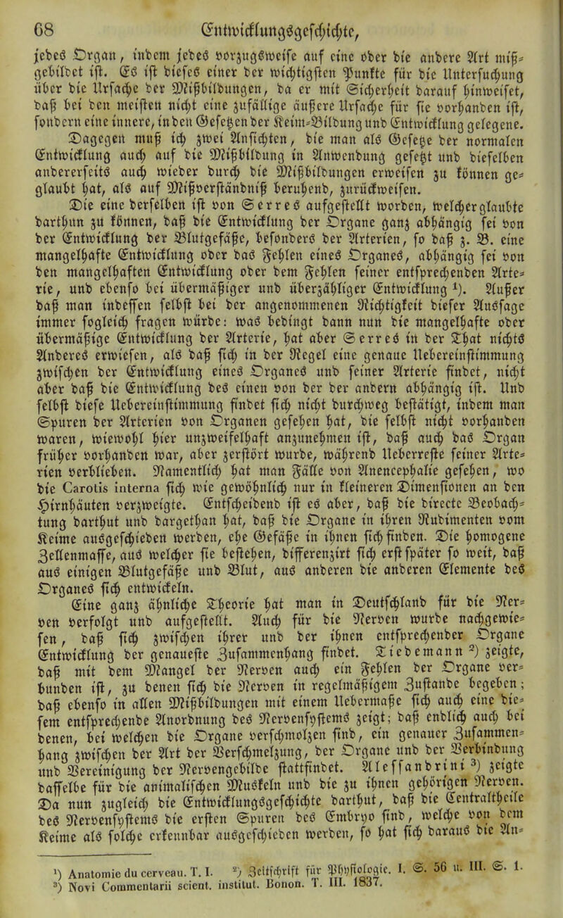 G8 (2^nt)t)icf(un9^3^W^cf;^p/ jcbeö t)roau, üifecm jcTdcö »orjugi^wctfe auf eine ober bi'c cinbcre %vt nu'p* öctatct (£ö »|l bi'cfcß einer ber n){d;t{gjlcn fünfte für bi'c llnterfuc^ung i\Ux bie Hrffl^c ber gjJifbilbungen, ba er mit @id;erlje{t barauf ^innjei'fet, bajj tet bcn mei'jlcu iiid;t eine äufäöi'ge öuf crc Urfac(;e für fte öor^anben i'jl, fonbern eine innere, tnben ÖJefe^enber Sleim-'Öi'Ibunounb Cfntwtcflung gelegene. S)ogegcrt nutf tc^ stvei Slnftc^ten, bt'e man aU ®cfe^e ber normalen (^nttvidlung aurf; öuf bic SWifHIbung in Slnttjcnbung gefegt «nb bi'efciten anbererfeitö au^ iüi'eber bur^» bt'e 2)?i^bilbungcn ertt?eifcn fönnen ge= glaubt ^at, aU ouf aJZtfoerflänbnt^ beru^enb, jurütfnjeifen. jDte eine berfelben ift i>on ©erreö aufgejleltt ivorben, treuerglauMe bart|>un ju Bnnen, baf bie Sntan'cEhtng ber iDrgone ganj ati^öngi'g fet »on ber ^ntwirfUtng ber iBIutgefäfc, befonberö ber Slrterien, fo baf j. S5. eine ntangei^ofte (^ntmicflung ober baö gelten ei'neö £Drganeö, ab(;ängtg fet öon bcn mangelhaften Sntwt'iflung ober bem ^t1)Un feiner entfpred;enben 5Irte* ric, unb ebetifo bei übermäßiger unb übersä^Iigcr ^ntivicflung Sfufer baf man inbeffen fetbfl bei ber angenommenen 9?ic(;tigfeit biefer Stuöfage immer fogleic^ fragen n^ürbe: lüaö bebingt bann nun bie mangelhafte ober «bcrmäßige (Snttoidlung ber Strterie, '^at aber (Serreö in ber Z^at ntc^tö Slnbereö crwiefen, aU baf fic^ in ber 9?egel eine genaue Uebereinjlimmung 3n>ifd;en ber ^ntn)idlung eineö IDrgancö unb feiner Slrterie ftnbet, nirf;t aber baf bie (£ntixndlung beö einen oon ber ber anbern abhängig ift. Unb felbjl biefe Uebereinftimmung ftnbet ftc^ nid;t burd;tt3eg beftätigt, inbem man ©puren ber Strterien öon Organen gefe^en ^at, bic felbfl nic^t oor^anben iüaren, tuiewo^I '^i^x unjitjeifel^aft anzunehmen i^, baf auc^ baö IDrgan früher »orhanben n?ar, aber jerjlört würbe, tt>ährenb Ueberrejle feiner 2trte* ricn üerblieben. S^amentlid) ^at man ^äUz öon 2tnence))halie gefe^en, wo bie Carotis interna ft^ nn'e gewöhnlid^ nur in fteineren 2)imenfionen an ben Hirnhäuten oerjweigte. (^ntfc^eibenb i|l eö aber, baf bic birectc 23eobad;= tung barthut unb bargethan h^t, baß bic IDrganc in ihren 9?ubimentett oom Seime auögefchieben werben, che @efäf e in ihnen fleh finben. ©tc homogene Settenmaffe, auö weither fic bcflchen, bifercnjirt fic^ crflfpäter fo weit, baß au6 einigen 33Iutgefäßc unb 23Iut, auö anberen bie anberen Elemente beö Organeö fic^ entwideln. ^inc ganj ähnliche ^h^oric h^t man in ©eutfchtanb für bic 9?er* öcn »erfolgt unb aufgefteüt. Sluch für bic 9?croen würbe nachgcwic* fen, baß ftdh m\d)m ihrer unb ber ihnen cntfprechenbcr IDrgane (yntwicftung ber genauefle 3ufammenhöng finbet. ^iebemann seigtc, baß mit bem 5!)?angel ber S^tcroen auch ein fehlen ber £)rganc oer= bunben ifl, ju benen fttJ^ bic 9^eroen in regelmäßigem 3ujianbe begeben; baß ebenfo in allen 5WißbiIbungen mit einem Uebermaße ft^ auch eine bie^ fem entfprechcnbe Slnorbnung bcö Si^erocnf^flemö jeigt; baß enblic^ auch ^>ct benen, bei welchen bic Drgane öcrfchmolsen jtnb, ein genauer 3ufammcn- hang jwifthen ber 2trt ber 23erfchmel3ung, ber Organe unb ber Scrbinbung «nb Bereinigung ber 9?erocttgcbtIbe flattftnbet. Sllcffanbrini 3) jetgte fcafTelbe für bie animah'fchen «Kugfeln unb bic ju ihnen gehi)rigen SfJeröen. T)a nun zugleich bic ^ntwitflungögefchi^te barthut, baß btc (lentralthctrc beß 5ncroenft)ftemö bic erflen ©puren bcö embri;o ftnb, welche s?on bem Keime aU folchc crfennbar nußgcfchicben werben, fo ^at ftch barauö btc Jn* Anatomie du cervcau. T. I. ^) 3citfct)tift für ®- I- ®- ^■ ^) Novi Commcnlarii scienl. iastilul. Bonon. 1. III. löJ7.