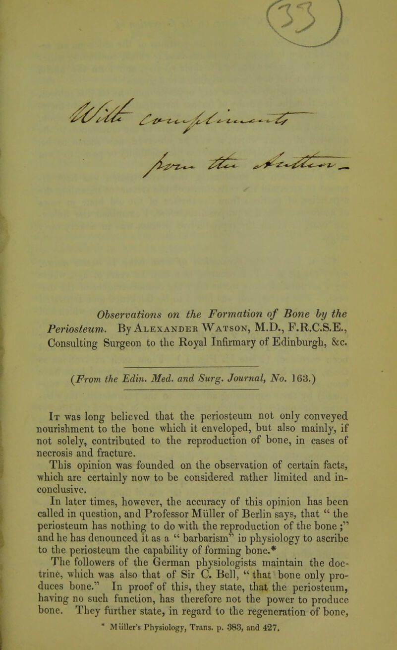 Observations on the Formation of Bone by the Periosteum. By Alexander Watson, M.D., F.R.C.S.E., Consulting Surgeon to the Royal Infirmary of Edinburgh, &c. (From the Edin. Med. and Surg. Journal, No. 163.) It was long believed that the periosteum not only conveyed nourishment to the bone which it enveloped, but also mainly, if not solely, contributed to the reproduction of bone, in cases of tnecrosis and fracture. This opinion was founded on the observation of certain facts, which are certainly now to be considered rather limited and in- conclusive. In later times, however, the accuracy of this opinion has been called in question, and Professor Miiller of Berlin says, that  the periosteum has nothing to do with the reproduction of the bone f I and he has denounced it as a  barbarism in physiology to ascribe to the periosteum the capability of forming bone.* The followers of the German physiologists maintain the doc- trine, which was also that of Sir C. Bell,  that bone only pro- duces bone. In proof of this, they state, that the periosteum, having no such function, has therefore not the power to produce bone. They further state, in regard to the regeneration of bone, • Mullet's Physiology, Trans, p. 383, and 427.