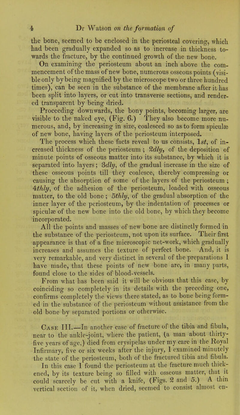 the bone, seemed to be enclosed in the periosteal covering, which had been gradually expanded so as to increase in thickness to- wards the fracture, by the continued growth of the new bone. On examining the periosteum about an inch above the com- mencement of the mass of new bone, numerous osseous points (visi- ble only by being magnified by the microscope two or three hundred times), can be seen in the substance of the membrane after it has been split into layers, or cut into transverse sections, and render- ed transparent by being dried. Proceeding downwards, the bony points, becoming larger, are visible to the naked eye, (Fig. 6.) They also become more nu- merous, and, by increasing in size, coalesced so as to form spicules of new bone, having layers of the periosteum interposed. The process which these facts reveal to us consists, 1st, of in- creased thickness of the periosteum ; ^dly, of the deposition of minute points of osseous matter into its substance, by which it is separated into layers; Sdly, of the gradual increase in the size of these osseous points till they coalesce, thereby compressing or causing the absorption of some of the layers of the periosteum ; of the adhesion of the periosteum, loaded with osseous matter, to the old bone; Sthly, of the gradual absorption of the inner layer of the periosteum, by the indentation of processes or spiculae of the new bone into the old bone, by which they become incorporated. All the points and masses of new bone are distinctly formed in the substance of the periosteum, not upon its surface. Their first appearance is that of a fine microscopic net-work, which gradually increases and assumes the texture of perfect bone. And, it is very remarkable, and very distinct in several of the preparations 1 have made, that these points of new bone arc, in many parts, found close to the sides of blood-vessels. From what has been said it will be obvious that this case, by coinciding so completely in its details with the preceding one, confirms completely the views there stated, as to bone being form- ed in the substance of the periosteum without assistance from the old bone bv separated portions or otherwise. Case III.—In another case of fracture of the tibia and fibula, near to the ankle-joint, where the patient, (a man about thirty- five years of age,) died from erysipelas under my care in the Royal Infirmary, five or six weeks after the injury, 1 examined minutely the state of the periosteum, both of the fractured tibia and fibula. In this case I found the periosteum at the fracture much thick- ened, by its texture being so filled with osseous matter, that it could scarcely be cut with a knife, (Figs. 2 and 5.) A thin vertical section of it, when dried, seemed to consist almost en-