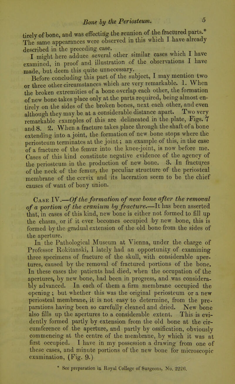 tirely of bone, and was effecting the reunion of the fractured parts.* The same appearances were observed in this which I have already described in the preceding case. , • i t i I mic^ht here adduce several other similar cases which 1 have examined, in proof and illustration of the observations I have made, but deem this quite unnecessary. Before concluding this part of the subject, I may mention two or three other circumstances which are very remarkable. 1. When the broken extremities of a bone overlap each other, the formation of new bone takes place only at the parts required, being almost en- tirely on the sides of the broken bones, next each other, and even although they may be at a considerable distance apart. Two very remarkable examples of this are delineated in the plate, Figs. 7 and 8. 2. When a fracture takes place through the shaft of a bone extending into a joint, the formation of new bone stops where the periosteum terminates at the joint; an example of this, in the case of a fracture of the femur into the knee-joint, is now before me. Cases of this kind constitute negative evidence of the agency of the periosteum in the production of new bone. 3. In fractu.ves of the neck of the femur, the peculiar structure of the periosteal membrane of the cervix and its laceration seem to be the chief causes of want of bony union. Case IV.—Of the formation of new hone after the removal of a portion of the cranium by fracture.—It has been asserted that, in cases of this kind, new bone is either not formed to fill up the chasm, or if it ever becomes occupied by new bone, this is formed by the gradual extension of the old bone from the sides of the aperture. In the Pathological Museum at Vienna, under the charge of Professor Rokitanski, I lately had an opportunity of examining three specimens of fracture of the skull, with considerable aper- tures, caused by the removal of fractured portions of the bone. In these cases the patients had died, when the occupation of the apertures, by new bone, had been in progress, and was considera- bly advanced. In each of them a firm membrane occupied the opening ; but whether this was the original periosteum or a new periosteal membrane, it is not easy to determine, from the pre- parations having been so carefully cleaned and dried. New bone also fills up the apertures to a considerable extent. This is evi- dently formed partly by extension from the old bone at the cir- cumference of the aperture, and partly by ossification, obviously commencing at the centre of the membrane, by which it was at first occupied. I have in my possession a drawing from one of these cases, and minute portions of the new bone for microscopic examination, (Fig. 9.)