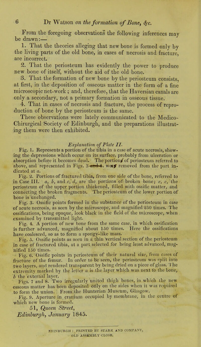 From the foregoing observations the following inferences may be drawn:— 1. That the theories alleging that new bone is formed only by the living parts of the old bone, in cases of necrosis and fracture, are incorrect. 2. That the periosteum has evidently the power to produce new bone of itself, without the aid of the old bone. 3. That the formation of new bone by the periosteum consists, at first, in the deposition of osseous matter in the form of a fine microscopic net-work ; and, therefore, that the Haversian canals are only a secondary, not a primary formation in osseous tissue. 4. That in cases of necrosis and fracture, the process of repro- duction of bone by the periosteum is the same. These observations were lately communicated to the Medico- Chirurgical Society of Edinburgh, and the preparations illustrat- ing them were then exhibited. Explanation of Plate II. Fig. 1. Represents a portion of the tibia in a case of acute necrosis, show- ing the depressions which occur on its surface, probably from ulceration or absorption before it becomes dead. The portion/ of periosteum referred to above, and represented in Figs. 3 <nwl4i wer^ removed from the part in- dicated at a. Fig. 2. Portions of fractured tibia, from one side of the bone, referred to in Case III. a, b, and c,'d, are the portions of broken bone; e, c, the periosteum of the upper portion thickened, filled with ossific matter, and connecting the broken fragments. The periosteum of the lower portion of bone is unchanged. Fig. 3. Ossific points formed in the substance of the periosteum in case of acute necrosis, as seen by the microscope, and magnified 2,50 times. The ossifications, being opaque, look black in the field of the microscope, when examined by transmitted light. Fig. 4. A portion of new bone from the same case, in which ossification is further advanced, magnified about 130 times. Here the ossifications have coalesced, so as to form a spongy-like mass. Fig. 5. Ossific points as seen in a thin vertical section of the periosteum in case of fractured tibia, at a part selected for being least advanced, mag- nified 150 times. Fig. 6. Ossific points in periosteum of their natural size, from cases of fracture of the femur. In order to be seen, the periosteum was split into two layers, and rendered transparent by being dried on a piece of glass. 'J he extremity marked by the letter a is the layer which was next to the bone, b the external layer. Figs. 7 and 8. Two irregularly united thigh bones, in which ihe new osseous matter has been deposited only on the sides when it was required to form the union. From the Hunterian iMuseum, Glasgow. Fig. 9. Aperture in cranium occupied by membrane, in the centre of which new hone is formed. 51, Queen Street, Edinburgh, January 1845. KDINBURGH : PRINTED BY STARK ANO COMPANV, OLD ASSEMBLY CLOSE.