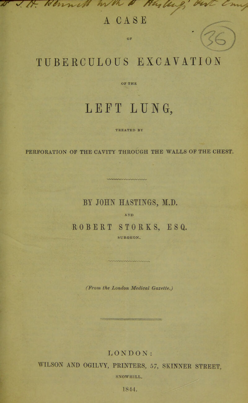 OF TUBERCULOUS EXCAVATION OF THE LEFT LUNG, TREATED BY PERFORATION OF THE CAVITY THROUGH THE WALLS OF THE CHEST. BY JOHN HASTmaS, M.D. AND ROBERT STORKS, ESQ. SURGEON. (From the London Medical Gazette.) LONDON: WILSON AND OGILVY, PRINTERS, 57, SKINNER STREET, SNOWHILL. 1844.