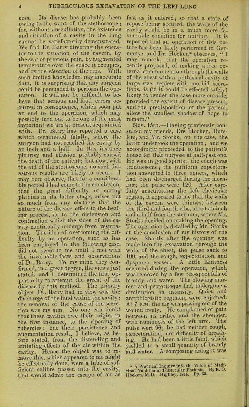 cess. Its disuse has probably been owing to the want of the stethoscope ; for, without auscultation, the existence and situation of a cavity in the lung cannot be satisfactorily demonstrated. We find Dr. Barry directing the opera- tor to the situation of the cavern, by the seat of previous pain, by augmented temperature over the space it occupies, and by the elevation of the ribs. With such limited knowledge, nay inaccurate data, it is surprising that any surgeon could be persuaded to perform the ope- ration. It will not be difficult to be- heve that serious and fatal errors oc- curred in consequence, which soon put an end to the operation, which may possibly turn out to be one of the most important we are at present acquainted with. Dr. Barry has reported a case which terminated fatally, where the surgeon had not reached the cavity by an inch and a half. In this instance pleurisy and effusion probably caused the death of the patient; but now, with the hid of the stethoscope, no such dis- astrous results are likely to occur. I may here observe, that for a considera- ble period I had come to the conclusion, that the great difficulty of curing phthisis in its latter stage, arises not so much from any obstacle that the nature of the disease offers to the heal- ing process, as to the distension and contraction which the sides of the ca- vity continually undergo from respira- tion. The idea of overcoming the dif- ficulty by an operation, such as has been employed in the following case, did not occur to me until I met with the invaluable facts and observations of Dr. Barry. To my mind they con- firmed, in a great degree, the views just stated, and I determined the first op- portunity to attempt the arrest of the disease by this method. The primary object- Dr. Barry had in view was the discharge of the fluid within the cavity ; the removal of the cause of the secre- tion WK.s my aim. No one can doubt that these cavities owe their origin, in the first instance, to the ripening of tubercles; but their persistence and augmentation result, I beheve, as be- fore stated, from the distending and irritating effects of the air within the cavity. Hence the object was to re- move this, which appeared to me might be effectually done, were a tube of suf- ficient calibre passed into the cavity, that would admit the escape of air as fast as it entered; so that a state of repose being secured, the walls of the cavity would be in a much more fa- vourable condition for uniting. It is reported that an operation of this na- ture has been lately performed in Ger- many ; and Dr. Hocken* observes,  I may remark, that the operation re- cently proposed, of making a free ex- terrlal communication through the walls of the chest with a phthisical cavity of large size, replete with morbid secre- tions, is (if it could be effected safely) likely to render the case more curable, provided the extent of'disease present, and the predisposition of the patient, allow the smallest shadow of hope to remain. Nov. 15th.—Having previously con- sulted my friends, Drs. Hocken, Burs- lem, and Mr. Storks, on the case, the latter undertook the operation ; and we accordingly proceeded to the patient's house for that purpose at half-past one. He was in good spirits ; the cough was troublesome; the puriform expectora- tion amounted to three ounces, which had been discharged during the morn- ing; the pulse were 120. After care- fully auscultating the left clavicular region, it appeared to me that the walls of the cavern were thinnest between the third and fourth ribs, about an inch and a half from the sternum, where Mr. Storks decided on making the opening. The operation is detailed by Mr. Storks at the conclusion of my history of the case. Shortly after the opening was made into the excavation through the walls of the chest, the pulse sank to 100, and the cough, expectoration, and dyspnoea ceased. A little faintness occurred during the operation, which was removed by a few tea-spoonfuls of brandy and water. The blowing mur- mur and pectoriloquy had undergone a diminution in intensity. Quiet, and antiphlogistic regimen, were enjoined. At 7 P.M. the air was passing out of the wound freely. He complained of pain between its orifice and the shoulder, with numbness of the left arm. The pulse were 96; he had neither cough, expectoration, nor difficulty of breath- ing. He had been a little faint, which yielded to a small quantity of brandy and water. A composing draught was * A Practical Inquiry into the Value of Medi- cinal Naphtha in Tubercular Phthisis, By E. O. Hocken, M.D. Highley, 1844. Pp. 60.