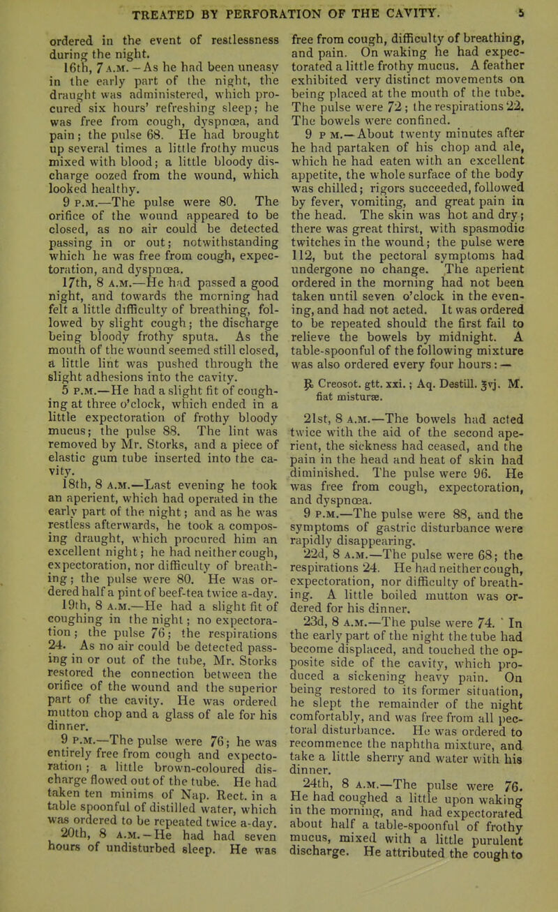 ordered in the event of restlessness during the night. 16th, 7 A.M. - As he had been uneasy in the early part of the night, the draught was administered, wliich pro- cured six hours' refreshing sleep; he was free from cough, dyspncea, and pain; the pulse 68. He had brought up several times a little frothy mucus mixed with blood; a little bloody dis- charge oozed from the wound, which looked healthy. 9 P.M.—The pulse were 80. The orifice of the wound appeared to be closed, as no air could be detected passing in or out; notwithstanding which he was free from cough, expec- toration, and dyspnoea. 17th, 8 A.M.—He had passed a good night, and towards the morning had felt a little difficulty of breathing, fol- lowed by slight cough ; the discharge being bloody frothy sputa. As the mouth of the wound seemed still closed, a little lint was pushed through the slight adhesions into the cavity. 5 P.M.—He had a slight fit of cough- ing at three o'clock, which ended in a little expectoration of frothy bloody mucus; the pulse 88. The lint was removed by Mr. Storks, and a piece of elastic gum tube inserted into the ca- vity. I8th, 8 A.M.—Last evening he took an aperient, which had operated in the early part of the night; and as he was restless afterwards, he took a compos- ing draught, which procured him an excellent night; he had neither cough, expectoration, nor difficulty of breath- ing; the pulse were 80. He was or- dered half a pint of beef-tea twice a-day. 19th, 8 A.M.—He had a slight fit of coughing in the night; no expectora- tion ; the pulse 76; the respirations 24. As no air could be detected pass- ing in or out of the tube, Mr. Storks restored the connection between the orifice of the wound and the superior part of the cavity. He was ordered mutton chop and a glass of ale for his dinner. 9 P.M.—The pulse were 76; he was entirely free from cough and expecto- ration ; a little brown-coloured dis- charge flowed out of the tube. He had taken ten minims of Nap. Rect. in a table spoonful of distilled water, which was ordered to be repeated twice a-day. 20th, 8 A.M.-He had had seven hours of undisturbed sleep. He was free from cough, difficulty of breathing, and pain. On waking he had expec- torated a little frothy mucus. A feather exhibited very distinct movements on being placed at the mouth of the tube. The pulse were 72; the respirations 22. The bowels were confined. 9 p M.—About twenty minutes after he had partaken of his chop and ale, which he had eaten with an excellent appetite, the whole surface of the body was chilled; rigors succeeded, followed by fever, vomiting, and great pain in the head. The skin was not and dry; there was great thirst, with spasmodic twitches in the wound; the pulse were 112, but the pectoral symptoms had undergone no change. The aperient ordered in the morning had not been taken until seven o'clock in the even- ing, and had not acted. It was ordered to be repeated should the first fail to relieve the bowels by midnight. A table-spoonful of the following mixture was also ordered every four hours: — Creosot. gtt. xxi.; Aq. Destill. Jvj. M. fiat misturse. 21st, 8 A.M.—The bowels had acted twice with the aid of the second ape- rient, the sickness had ceased, and the pain in the head and heat of skin had diminished. The pulse were 96. He was free from cough, expectoration, and dyspnoea. 9 P.M.—The pulse were 88, and the symptoms of gastric disturbance were rapidly disappearing. 22d, 8 A.M.—The pulse were 68; the respirations 24. He had neither cough, expectoration, nor diflSculty of breath- ing. A little boiled mutton was or- dered for his dinner. 23d, 8 A.M.—The pulse were 74.  In the early part of the night the tube had become displaced, and touched the op- posite side of the cavity, which pro- duced a sickening heavy pain. On being restored to its former situation, he slept the remainder of the night comfortably, and was free from all i)ec- toral disturljance. He was ordered to recommence the naphtha mixture, and take a little sherry and water with his dinner. 24th, 8 A.M.—The pulse were 76. He had coughed a little upon waking in the morning, and had expectorated about half a table-spoonful of frothy mucus, mixed with a little purulent discharge. He attributed the cough to