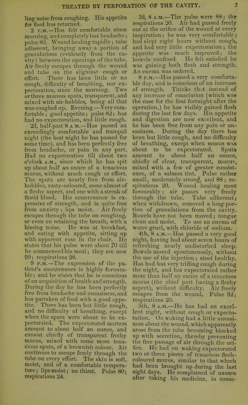 ling noise from coughing. His appetite for food hns returned. 2 P.M.—Has felt comfortable since morning, and completely lost headache; pulse 80. Wound healing rapidly ; tube adherent, bringing away a portion of granulations (evidently from the ca- vity) between the openings of the tube. Air freely escapes through the wound and tube on the slightest cough or effort. There has been little or no cough, difficulty of breathing, nor ex- pectoration, since the morning. Two or three mucous sputa, transparent, and mixed with air-bubbles, being all that was coughed up. Evening.—Very com- fortable ; good appetite; pulse 82; has had no expectoration, and little cough, 2d, half-past 8 a m.—Has passed an exceedingly comfortable and tranquil night (the best night he has passed for some time), and has been perfectly free from headache, or pain in any part. Had no expectoration till about two o'clock A.M., since which he has spit up about half an ounce of a tenacious mucus, without much cough or effort. The sputa are nearly free from air- bubbles, rusty-coloured, some almost of a fleshy aspect, and one with a streak of florid blood. His countenance is ex- pressive of strength, and is quite free from anxiety ; lips moist. Air freely escapes through the tube on coughing, or even on retaining the breath, with a hissing noise. He was at breakfast, and eating with appetite, sitting up with apparent ease in the chair. He states that his pulse were about 70 till he commenced his meal; they are now 90; respirations 28. 9 P.M.—The expression of the pa- tient's countenance is highly favoura- ble; and he states that he is conscious of an acquisition of health andstrength. During the day he has been perfectly free from headache and uneasiness, and has partaken of food with a good appe- tite. There has been but little cough, and no difficulty of breathing, except when the sputa were about to be ex- pectorated. The expectorated matters amount to about half an ounce, and consist chiefly of transparent frothy mucus, mixed with some more tena- cious sputa, of a brownish colour. Air continues to escape freely through the tube on every eflbrt. The skin is soft, moist, and of a comfortable tempera- ture; lips moist; no thirst. Pulse 80; respirations 24. 3d, 8 A.M.—The pulse were 88 ; the respirations 20. Air had passed freely out at the orifice of the wound at every inspiration ; he was very comfortable ; had slept eight hours without cough, and had very little expectoration ; the appetite was much improved; the bowels confined. He felt satisfied he was gaining both flesh and strength. An enema was ordered, 8 P.M.—Has passed a very comforta- ble day, and is conscious of an increase of strength. Thinks that instead of any increase of emaciation (which was the case for the first fortnight after the operation,) he has visibly gained flesh during the last few days. His appetite and digestion are now excellent, and he has been free from any pain or un- easiness. During the day there has been but little cough, and no difficulty of breathing, except when mucus was about to be expectorated. Sputa amount to about half an ounce, chiefly of clear, transparent, mucu, mixed with a few of greater consist- ence, of a salmon tint. Pulse rather small, moderately strong, and 88 ; re- spirations 20. Wound healing most favourably; air passes very freely through the tube. Tube adherent; when withdrawn, removed a long-por- tion of granulations from the cavity. Bowels have not been moved; tongue clean and moist. To use an enema of water gruel, with chloride of sodium. 4th, 8 A.M.—Has passed a very good night, having had about seven hours of refreshing nearly undisturbed sleep. Bowels moved spontaneously, without the use of the injection ; stool healthy. Has had but very trifling cough during the night, and has expectorated rather more than half an ounce of a tenacious mucus (the chief part having a fleshy aspect), without difficulty. Air freely escapes from the wound. Pulse 92; respirations 20. 5th, 8 A.M.—He has had an excel- lent night, without cough or expecto- ration. On waking had a little uneasi- ness about the wound, which apparently arose from the tube becoming blocked up with secretion, thereby preventing the free passage of air through the ori- fice. He had on waking expectorated two or three pieces of tenacious flesh- coloured mucus, similar to that which had been brought up during the last eight days. He complained of nausea after taking his medicine, in conse-