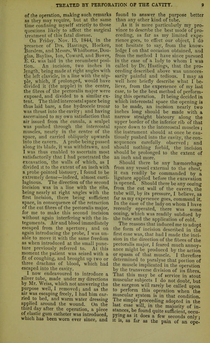 of the operation, making such remarks as they may require, but at the same time confining myself strictly to those questions likely to affect the surgical treatment of this fatal disease. On Friday. Nov. 15, 1844, in the presence of Drs. Hastings, Hocken, Burslem, and Messrs. Whidborne,Dou- glas, Bayliss, Ion, Coward, and Bowes, E. G. was laid in the recumbent posi- tion. An incision, two inches in length, being made at right angles with the left clavicle, in a line with the nip- ple, which, if prolonged, would have divided it (the nipple) in the centre, the fibres of the pectoralis major were exposed, and divided to a similar ex- tent. The third intercostal space being thus laid bare, a fine hydrocele trocai* was thrust into the cavity; and having ascerlained to my own satisfaction that air issued from the canula, a scalpel was pushed through the intercostal muscles, nearly in the centre of the space, and carried obliquely upwards into the cavern. A probe being passed along its blade, it was withdrawn, and I was thus enabled to ascertain most satisfactorily that I had penetrated the excavation, the walls of w'hich, as I divided it to the extent of an inch with a probe pointed bistoury, I found to be extremely dense—indeed, almost carti- laginous. The direction of the second incision was in a line with the ribs, being nearly at right angles with the first incision, there being sufficient space, in consequence of the retraction of the cut fibres of the pectoralis major, for me to make this second incision without again interfering with the in- teguments. Air and blood immediately escaped from the aperture; and on again introducing the probe, I was un- able to move it with the same freedom as when introduced at the small punc- ture previously referred to. At this moment the patient was seized with a fit of coughing, and brought up two or three drachms of blood, which had escaped into the cavity. _ I now endeavoured to introduce a silver tube, made under my directions by Mr. Weiss, which not answering the purpose well, I removed; and as the air was escaping freely, I had him car- ried to bed, and warm water dressing applied around the wound. On the third day after the operation, a piece of elastic gum catheter was introduced, which has been worn ever since, and found to answer the purpose better than any other kind of tube. As it is more particularly my pro- vince to describe the best mode of pro- ceeding, as far as my limited expe- rience goes, to eflfect our object, I do not hesitate to say, from the know- ledge I on that occasion obtained, and from the method 1 have since pursued in the case of a lady to whom I was called by Dr. Hastings, that the pro- ceeding described above was unneces- sarily painful and tedious. I may as well here briefly describe what I be- lieve, from the experience of my last case, to be the best method of perform- ing this operation. It being decided in which intercostal space the opening is to be made, an incision nearly two inches long should be made with a narrow straight bistoury along the upper border of the inferior rib of that space down to the intercostal muscles ; the instrument should at once be cau- tiously pushed into the cavity, the con- sequences carefully observed; and should nothing forbid, the incision should be prolonged to the extent of an inch and more. Should there be any haemorrhage from any vessel external to the chest, it can readily be commanded by a ligature applied before the excavation is opened. Should there be any oozing from the cut wall of the cavern, the tube will, by its pressure, I believe, as far as my experience goes, command it. In the case of the lady on whom I have recently operated, there was some oozing, which was readily subdued by the tube and the application of cold. The reasons that induced me to adopt the form of incision described in the first case was, that had I made the inci- sion in the direction of the fibres of the pectoralis major, I feared much annoy- ance might be produced by the action or spasm of that muscle. I therefore determined to paralyse that portion of the muscle implicated in the operation by the transverse division of its fibres. That this may be of service in stout muscular subjects I do not doubt, but the surgeon will rarely be called upon to perform this operation when the muscular system is in that condition. The simple proceeding adopted in the last case will, in the majority of in- stances, be found quite sufficient, occu- pying as it does a few seconds only; it IS, as far as the pain of an ope-