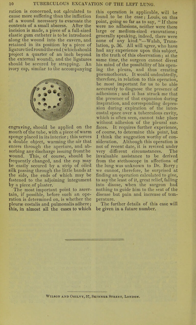 ration is concerned, not c^ilculcited to cause more sulfering than the infliction of a wound necessary to evacuate the contents of a small abscess. After the incision is made, a piece of a full-sized elastic gum catheter is to be introduced along the wound into the cavern, and retained in its position by a piece of ligature tied round the end (which should project a quarter of an inch beyond the external wound), and the ligatures should be secured by strapping. An ivory cap, similar to the accompanying engraving, should be applied on the mouth of the tube, with a piece of warm sponge placed in its interior; this serves a double object, warming the air that enters through the aperture, and ab- sorbing any discharge issuing fromthe wound. This, of course, should be frequently changed, and the cap may be easily secured by a strip of oiled silk passing through the little bands at the side, the ends of which may be fastened to the adjoining integument by a piece of plaster. The most important point to ascer- tain, if possible, before such an ope- ration is determined on, is whether the pleurae costalis and pulmonalis adhere; this, in almost all the cases to which this operation is applicable, will be found to be the case ; Louis, on this point, going so far as to say,  If there were no adhesions, neither were there large or medium-sized excavations; generally speaking, indeed, there were none of any kind.—Walsh, Trans- lation, p. 36. All will agree, who have had any experience upon this subject, in the truth of this observation ; at the same time, the surgeon cannot divest his mind of the possibility of his open- ing the pleura, and thus creating pneumothorax. It would undoubtedly, therefore, in relation to this operation, be most important for us to be able accurately to diagnose the presence of adhesions; and it has struck me that the presence of that expansion during inspiration, and corresponding depres- sion during expiration of the inter- costal space over a tuberculous cavity, which is often seen, cannot take place without adhesion of the pleural sur- faces. It requires further experience, of course, to determine this point, but I think the suggestion worthy of con- sideration. Although this operation is not of recent date, it is revived under very different circumstances. The invaluable assistance to be derived from the stethoscope in affections of the lung was unknown to Dr. Barry ; we cannot, therefore, be surprised at finding an operation calculated to give, to say the least of it, great relief, falHng into disuse, when the surgeon had nothing to guide him to the seat of the disease but pain and increase of tem- perature. The further details of this case will be given in a future number. Wilson and Ogilvy, 57, Skinner Street, London.
