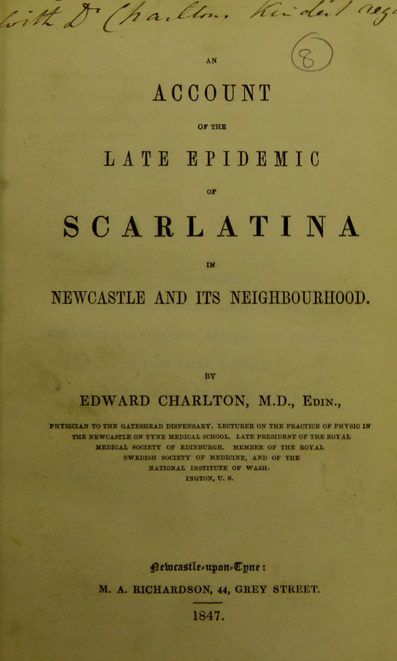 ACCOUNT 0/ XHX LATE EPIDEMIC or SCARLATINA NEWCASTLE AND ITS NEIGHBOURUOOD. BY EDWARD CHARLTON, M.D., Edin., PHTSIOIAB TO THE OATEaHEAD D18PEN8AET. LECTURER ON THE PRACTK^K or I'lIVHIO Vt THE MEWCABTLE ON TYNE MEDICAL SCHOOL. LATE PREalDENT Ot' TUB UUYAIi UXSICAL SOCIETY OF EDINBURGH. MEMBER OF THE ROYAL SWEDISH SOCIETY OF MEDICINE, AND OF THE BATIONAL INSTITUTE OF WASH- INGTON, U. 8. M. A. RICHARDSON, 44, GREY STREET. 1847.