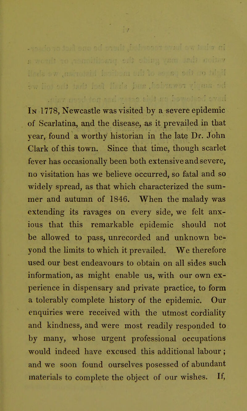 In 1778, Newcastle was visited by a severe epidemic of Scarlatina, and the disease, as it prevailed in that year, found a worthy historian in the late Dr. John Clark of this town. Since that time, though scarlet fever has occasionally been both extensive and severe, no visitation has we believe occurred, so fatal and so widely spread, as that which characterized the sum- mer and autumn of 1846. When the malady was extending its ravages on every side, we felt anx- ious that this remarkable epidemic should not be allowed to pass, unrecorded and unknown be- yond the limits to which it prevailed. We therefore used our best endeavours to obtain on all sides such information, as might enable us, with our own ex- perience in dispensary and private practice, to form a tolerably complete history of the epidemic. Our enquiries were received with the utmost cordiality and kindness, and were most readily responded to by many, whose urgent professional occupations would indeed have excused this additional labour; and we soon found ourselves posessed of abundant materials to complete the object of our wishes. If,