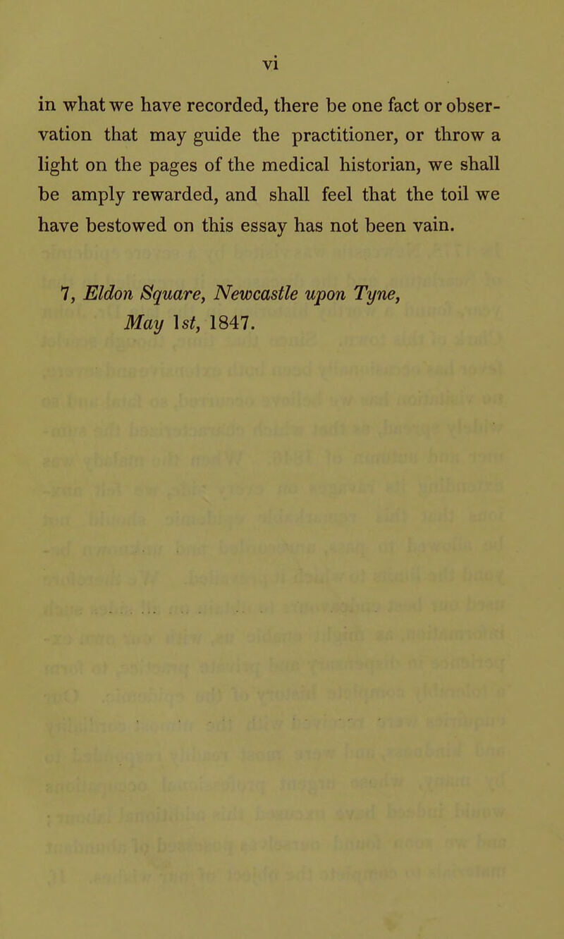in what we have recorded, there be one fact or obser- vation that may guide the practitioner, or throw a light on the pages of the medical historian, we shall be amply rewarded, and shall feel that the toil we have bestowed on this essay has not been vain. 7, Eldon Square, Newcastle upon Tyne, May ]st, 1847.