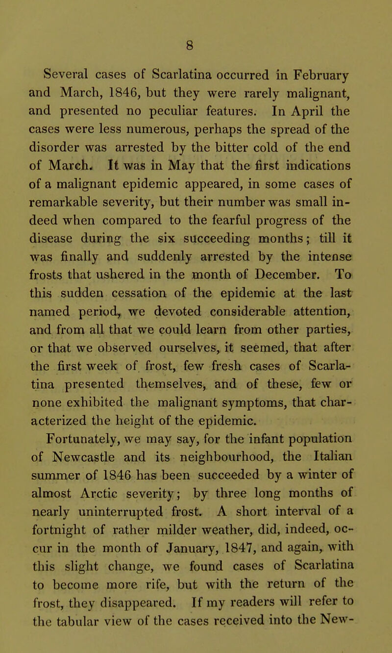 Several cases of Scarlatina occurred in February and March, 1846, but they were rarely malignant, and presented no peculiar features. In April the cases were less numerous, perhaps the spread of the disorder was arrested by the bitter cold of the end of March* It was in May that the first indications of a malignant epidemic appeared, in some cases of remarkable severity, but their number was small in- deed when compared to the fearful progress of the disease during the six succeeding months; till it was finally and suddenly arrested by the intense frosts that ushered in the month of December. To this sudden cessation of the epidemic at the last named period, we devoted considerable attention, and from all that we could learn from other parties, or that we observed ourselves, it seemed, that after the first week of frost, few fresh cases of Scarla- tina presented themselves, and of these, few or none exhibited the malignant symptoms, that char- acterized the height of the epidemic. Fortunately, we may say, for the infant population of Newcastle and its neighbourhood, the Italian summer of 1846 has been succeeded by a winter of almost Arctic severity; by three long months of nearly uninterrupted frost. A short interval of a fortnight of rather milder weather, did, indeed, oc- cur in the month of January, 1847, and again, with this slight change, we found cases of Scarlatina to become more rife, but with the return of the frost, they disappeared. If my readers will refer to the tabular view of the cases received into the New-