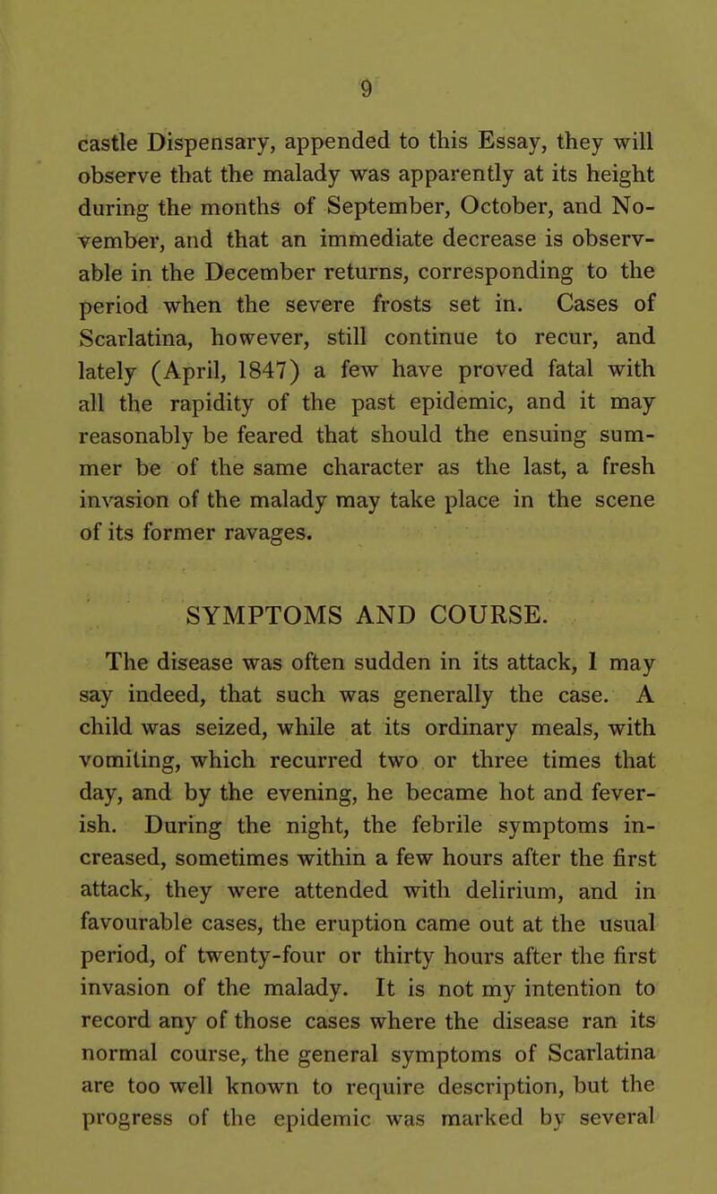 castle Dispensary, appended to this Essay, they will observe that the malady was apparently at its height during the months of September, October, and No- vember, and that an immediate decrease is observ- able in the December returns, corresponding to the period when the severe frosts set in. Cases of Scarlatina, however, still continue to recur, and lately (April, 1847) a few have proved fatal with all the rapidity of the past epidemic, and it may reasonably be feared that should the ensuing sum- mer be of the same character as the last, a fresh invasion of the malady may take place in the scene of its former ravages. SYMPTOMS AND COURSE. The disease was often sudden in its attack, 1 may say indeed, that such was generally the case. A child was seized, while at its ordinary meals, with vomiting, which recurred two or three times that day, and by the evening, he became hot and fever- ish. During the night, the febrile symptoms in- creased, sometimes within a few hours after the first attack, they were attended with delirium, and in favourable cases, the eruption came out at the usual period, of twenty-four or thirty hours after the first invasion of the malady. It is not my intention to record any of those cases where the disease ran its normal course, the general symptoms of Scarlatina are too well known to require description, but the progress of the epidemic was marked by several