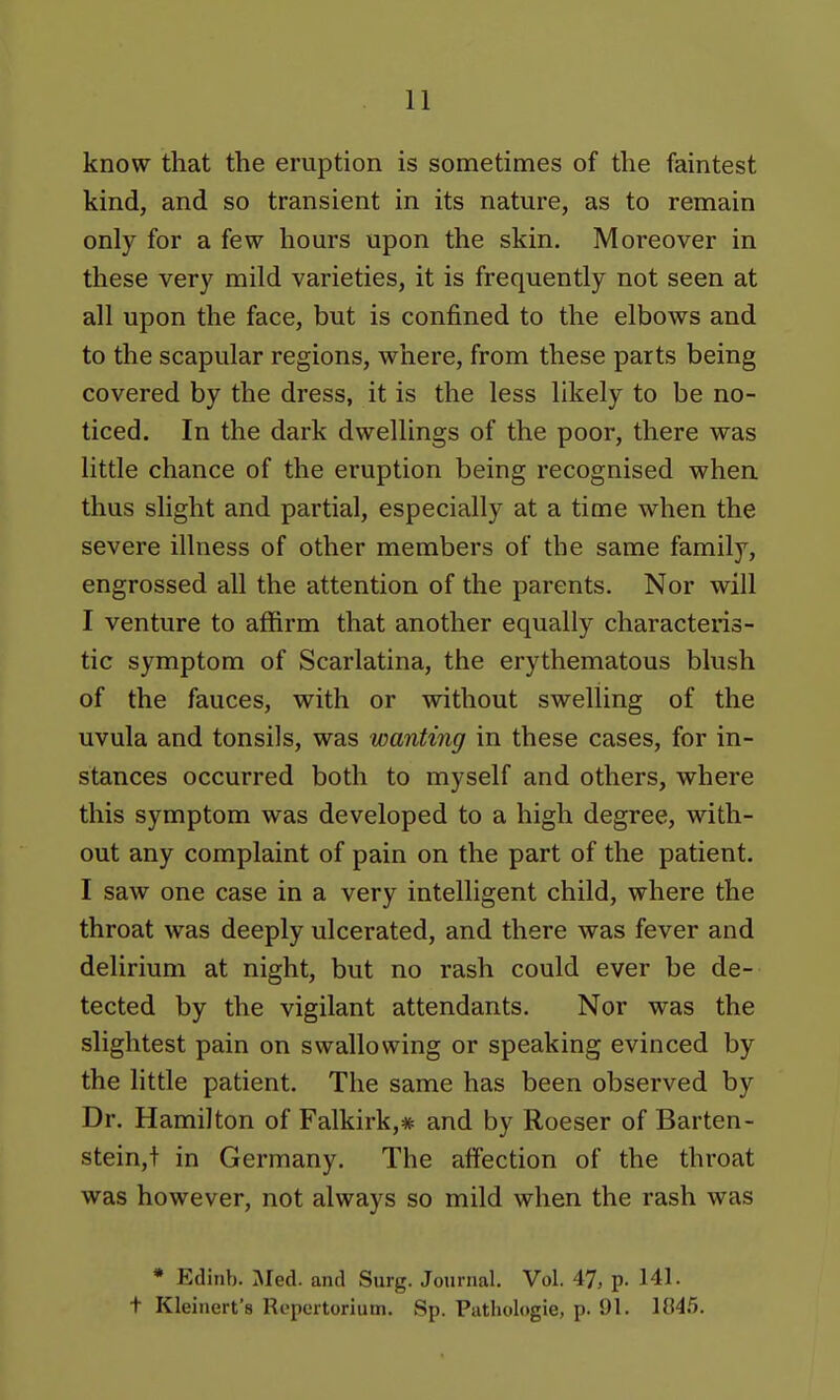 know that the eruption is sometimes of the faintest kind, and so transient in its nature, as to remain only for a few hours upon the skin. Moreover in these very mild varieties, it is frequently not seen at all upon the face, but is confined to the elbows and to the scapular regions, where, from these parts being covered by the dress, it is the less likely to be no- ticed. In the dark dwellings of the poor, there was little chance of the eruption being recognised when thus slight and partial, especially at a time when the severe illness of other members of the same family, engrossed all the attention of the parents. Nor will I venture to affirm that another equally characteris- tic symptom of Scarlatina, the erythematous blush of the fauces, with or without swelling of the uvula and tonsils, was wanting in these cases, for in- stances occurred both to myself and others, where this symptom was developed to a high degree, with- out any complaint of pain on the part of the patient. I saw one case in a very intelligent child, where the throat was deeply ulcerated, and there was fever and delirium at night, but no rash could ever be de- tected by the vigilant attendants. Nor was the slightest pain on swallowing or speaking evinced by the little patient. The same has been observed by Dr. Hamilton of Falkirk,* and by Roeser of Barten- stein,t in Germany. The affection of the throat was however, not always so mild when the rash was * Edinb. Med. and Surg. Journal. Vol. 47, p. 141. + Kleinert's Repertorlum. Sp. Pathologie, p. 91. 104.5.